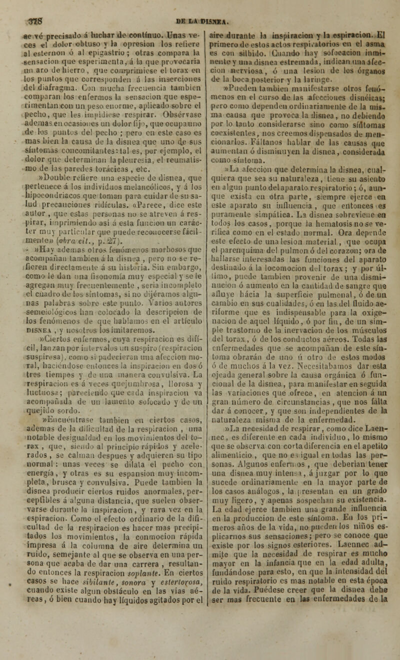 ae vé precisado á luchar de continuo. Unas ve- ces el dolor obtuso y la opresión los rcliere al esternón ó al epigastrio; otras compara la sensación que esperimenta, á la que provocaría un aro de hierro , que comprimiese el tórax en los puntos que corresponden á las inserciones del diafragma. Cju mucha frecuencia también comparan los enfermos la sensación que espe- rimentan con un peso enorme, aplicado sobre el pecho, que les Impidiese respirar. Obsérvase ademas en ocasiones un dolor fifo, queocupauno de los puntos del pecho ; pero en este caso es mas bien la causa de la disnea que uno de sus síntomas concomitantes', tal es, por ejemplo, el dolor que determinan la pleuresía, el reumatis- mo de las paredes torácicas , eíc. »Doub!e reíiere una especie de disnea, que pertenece á los individuos melancólicos, y á los hipocondriacos que toman para cuidar de su sa- lud precauciones ridiculas. «Parece, dice este autor , que estas personas no se atreven á res- pirar, imprimiendo asi á esla función un carác- ter muy particular q.ue puede reconocerse fácil- mente» (obra cií., p. 27). » »Hay ademas otros fenómenos morbosos que acompañan también á ¡a disnea , pero no se re- fieren directamente á su historia. Sin embargo, como le dan una fisonomía muy especial y so le agregan muy frecuentemente , seria incompleto el cuadro de los síntomas, si no dijéramos algu- nas palabras sobre este punto. Varios autores semeiológicos han colocado la descripción de los fenómenos de que hablamos en el artículo disnea , y nosotros los imitaremos. wCiertos enfermos, cuya respiración es difí- cil, lanzan por intervalos un suspiro (respiración suspirosa), como si padecieran una afección mo- ral, haciéndose entonces la inspiración en dos ó tres tiempos y do una manera convulsiva. La respiración es á veces quejumbrosa, llorosa y luctuosa; pareciendo que cada inspiración va acompañada de un ¡ámenlo sofocado y de un quejido sordo. «Encuéntrase también cu ciertos casos, ademas de la dificultad de la respiración , una notable desigualdad en los movimientos del tó- rax , que, siendo al principio rápi'los y acele- rados , se calman después y adquieren su tipo normal : unas veces se dilata el pecho con energía, y otras es su espansion muy incom- pleta, brusca y convulsiva. Puede también la disnea producir ciertos ruidos anormales, per- ceptibles á alguna distancia, que suelen obser- varse durante la inspiración, y rara vez en la espiración. Como el efecto ordinario de la difi- cultad de la respiración es hacer mas precipi- tados los movimientos, la conmoción rápida impresa á la columna de aire determina un ruido, semejante al que se observa en una per- sona que acaba de dar una carrera , resultan- do entonces la respiración soplante. En ciertos casos se hace sibilante, sonora y estertorosa, cuando existe algún obstáculo en las vias aé- reas , ó bien cuando hay líquidos agitados por el aire durante la inspiración y la espiración. El primero de estos actos respiratorios en el asma es con silbido. Cuando hay sofocación inmi- nente y una disnea estremada, indican una afec- ción nerviosa, ó una lesión de los órganos de la boca posterior y la laringe. «Pueden también manifestarse otros fenó- menos en el curso de las afecciones disnéicas; pero como dependen ordinariamente de la mis- ma causa que provoca la disnea, no debiendo por lo tanto considerarse sino como súUomas coexistentes, nos creemos dispensados de men- cionarlos. Fáltanos hablar de las causas que aumentan ó disminuyen la disnea, considerada como síntoma. »La afección que determínala disnea, cual- quiera que sea su naturaleza, tiene su asiento en algún punto del aparato respiratorio; ó, aun- que exista en otra parte, siempre ejerce en este aparato su influencia , que entonces es puramente simpática. La disnea sobreviene en todos los casos, porque ¡a hematosis no se ve- rifica como en el estado normal. Ora depende este efecto de una lesión material , que ocupa el parenquima del pulmón ó del corazón; ora de hallarse interesadas las funciones del aparato destinado á la locomoción del tórax; y por úl- timo, puede también provenir de una dismi- nución ó aumento en la cantidad de sangre que aduje hacia la superficie pulmonal, ó de un cambio en sus cualidades, ó en las del fluido ae- riforme que es indispensable para la oxige- nación de aquel líquido, ó por fin, de un sim- ple trastorno de la inervación de los músculos del tórax , ó de los conductos aéreos. Todas las enfermedades que se acompañan de este sín- toma obrarán de uno ú otro de estos modos ó de muchos á la vez. Necesitábamos dar esta ojeada general sobre la causa orgánica ó fun- cional de la disnea, para manifestar en seguida las variaciones que ofrece, en atención á un gran número de circunstancias , que nos falta dar á conocer, y que son independientes de la naturaleza misma de la enfermedad. »La necesidad de respirar , como dice Laen- nec, es diferente en cada individuo, lo mismo que se observa con corta diferencia en el apetito alimenticio , que no cí igual en todas las per- sonas. Algunos enfermos , que deberían tener una disnea muy intensa, á juzgar por lo que sucede ordinariamente en la mayor parte de los casos análogos , la | resentan en un grado muy ligero, y apenas sospechan su existencia. La edad ejerce también una grande influencia en la producción de este síntoma. En los pri- meros años de la vida, no pueden los niños es- pigarnos sus sensaciones; pero se conoce que existe por los signos esteriores. Laennec ad- mite que la necesidad de respirar es mucho mayor en la infancia que en la edad adulta, fundándose para esto, en que la intensidad del ruido respiratorio es mas notable en esta época de la vida. Puédese creer que la disnea debe ser mas frecuente en las enfermedades de la