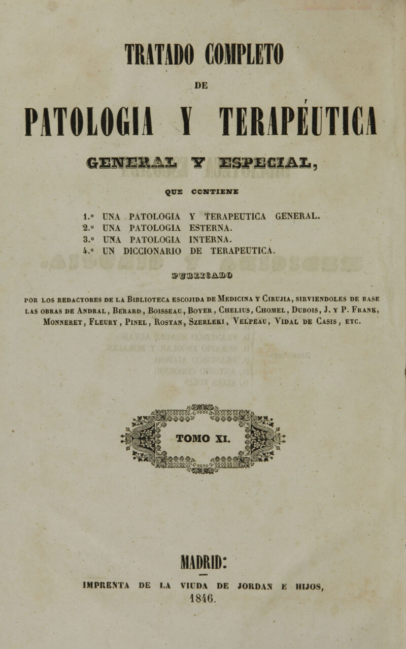 DE PATOLOGÍA V TERAPÉUTICA QUE C CUTÍ ENE I. UNA PATOLOGÍA Y TERAPÉUTICA GENERAL. 2.» UNA PATOLOGÍA ESTERNA. 3.o UNA PATOLOGÍA INTERNA. 4.° UN DICCIONARIO DE TERAPÉUTICA. POR LOS REDACTORES DE LA BIBLIOTECA ESCOJIDA DE MEDICINA Y ClRUJIA, SIRVIÉNDOLES DE BASE LAS OBRAS DE ANDRAL , BEBARD, BOISSEAU, BOYER , ChELIUS, CHOMEL, DüBOIS, J. Y P. FfiANB, MONNERET, FLEURY, PlNEL , ROSTAN, SzERLEKI> VELPEAU, VlDAL DE CASIS , ETC. MADRID: IMPRENTA DE LA VIUDA DE JORDÁN E HIJOS, 1846.