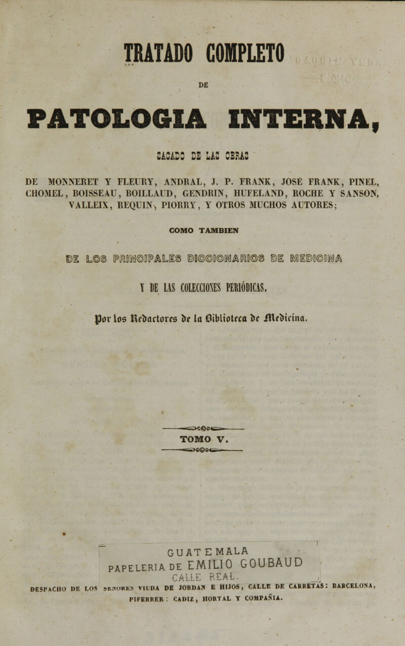 DE PATOLOGÍA interna, SACADO DE LAS OBRAS DE MONNERET Y FLEURY, ANDE AL, J. P. FRANK, JOSÉ FRANK, PINEL, CHOMEL, BOISSEAU, BOILLAUD, GENDRIN, HUFELAND, ROCHE Y SANSÓN, VALLEIX, REQUIN, PIORRY, Y OTROS MUCHOS AUTORES; COMO TAMBIÉN ©1 L®i MMDIPAILIIS ®D©©0®IMAI!y©§ ©I IRfflI©0©WA Y DE LAS COLECCIONES PERIÓDICAS, pov los Urtactoris to la biblioteca í»f ittf oifina. TOMO V, GUAT EMALA papelería de EMILIO GOUBAUD CALLE REAL. DESPACHO DE LOS sunuKKS VIUDA DE JORDÁN E HIJOS, CALLE DE CARRETAS: BARCELONA, PIFERRER : CÁDIZ, HORTAL Y COMPAÑÍA.