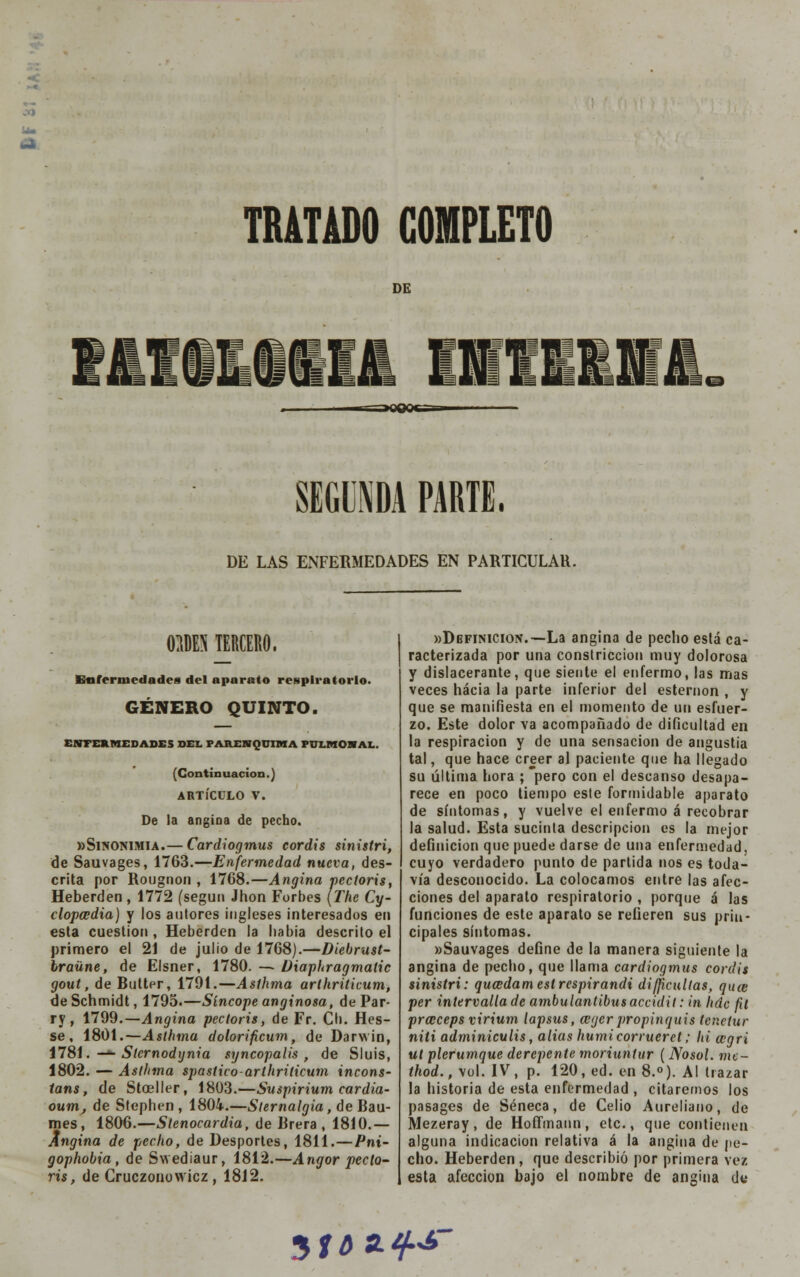 DE SEGUNDA PARTE, DE LAS ENFERMEDADES EN PARTICULAR. 0M5 TERCERO. Enfermedades del aparato respiratorio. GÉNERO QUINTO. ENFERMEDADES DEL PAHENQUIMA PÜLMOHAL. (Continuación.) ARTÍCULO V. De la angina de pecho. «Sinonimia.— Cardiogmus coráis sinistri, de Sauvages, 1763.—Enfermedad nueva, des- crita por Rougnon , 1768.—Angina pectoris, Heberden , 1772 (según Jhon Forbes (The Cy- clopcedia) y los autores ingleses interesados en esta cuestión , Heberden la habia descrito el primero el 21 de julio de 1768).—Diebrust- braüne, de Elsner, 1780. — Diaphragmatic gout, de Butter, 1791.—Asíhma arthriticum, deSchmidt, 1795.—Síncope anginosa, dePar- ry, 1799.—Angina pectoris, de Fr. Cb. Hes- se , 1801.—Asthma dolorificum, de Darwin, 1781. —*- Stcrnodynia syncopalis , de Sluis, 1802. — Asthma spastico-arthriticum incons- tans, de Stoeller, 1803.—Suspirium cardia- oum, de Stephen , 1804.—Slernalgia, de Bau- mes, 1806.—Stenocardia, de Rrera , 1810.— Angina de pecho, de Desportes, 1811.—Pni- gophobia, de Swediaur, 1812.—Angor pecto- ris, de Cruczonowicz, 1812. «Definición.—La angina de pecho está ca- racterizada por una constricción muy dolorosa y dislacerante, que siente el enfermo, las mas veces hacia la parte inferior del esternón , y que se manifiesta en el momento de un esfuer- zo. Este dolor va acompañado de dificultad en la respiración y de una sensación de angustia tal, que hace creer al paciente que ha llegado su última hora ; pero con el descanso desapa- rece en poco tiempo este formidable aparato de síntomas, y vuelve el enfermo á recobrar la salud. Esta sucinta descripción es la mejor definición que puede darse de una enfermedad, cuyo verdadero punto de partida nos es toda- vía desconocido. La colocamos entre las afec- ciones del aparato respiratorio , porque á las funciones de este aparato se refieren sus prin- cipales síntomas. «Sauvages define de la manera siguiente la angina de pecho, que llama cardiogmus coráis sinistri: quaidamestrcspirandi dificultas, qute per intervallade ambulanlibus accidit: in hdc fit praceps virium lapsus, aigcrpropinquis tcnctur niti adminiculis, alias humicorrueret; hi wgri ut plerumque derepente moriuntur ( Nosol. mc- thod., vol. IV, p. 120, ed. en 8.°). Al trazar la historia de esta enfermedad , citaremos los pasages de Séneca, de Celio Aureliano, de Mezeray, de Hoffmann, etc., que contienen alguna indicación relativa á la angina de pe- cho. Heberden, que describió por primera vez esta afección bajo el nombre de angina d« 510 3-f-*