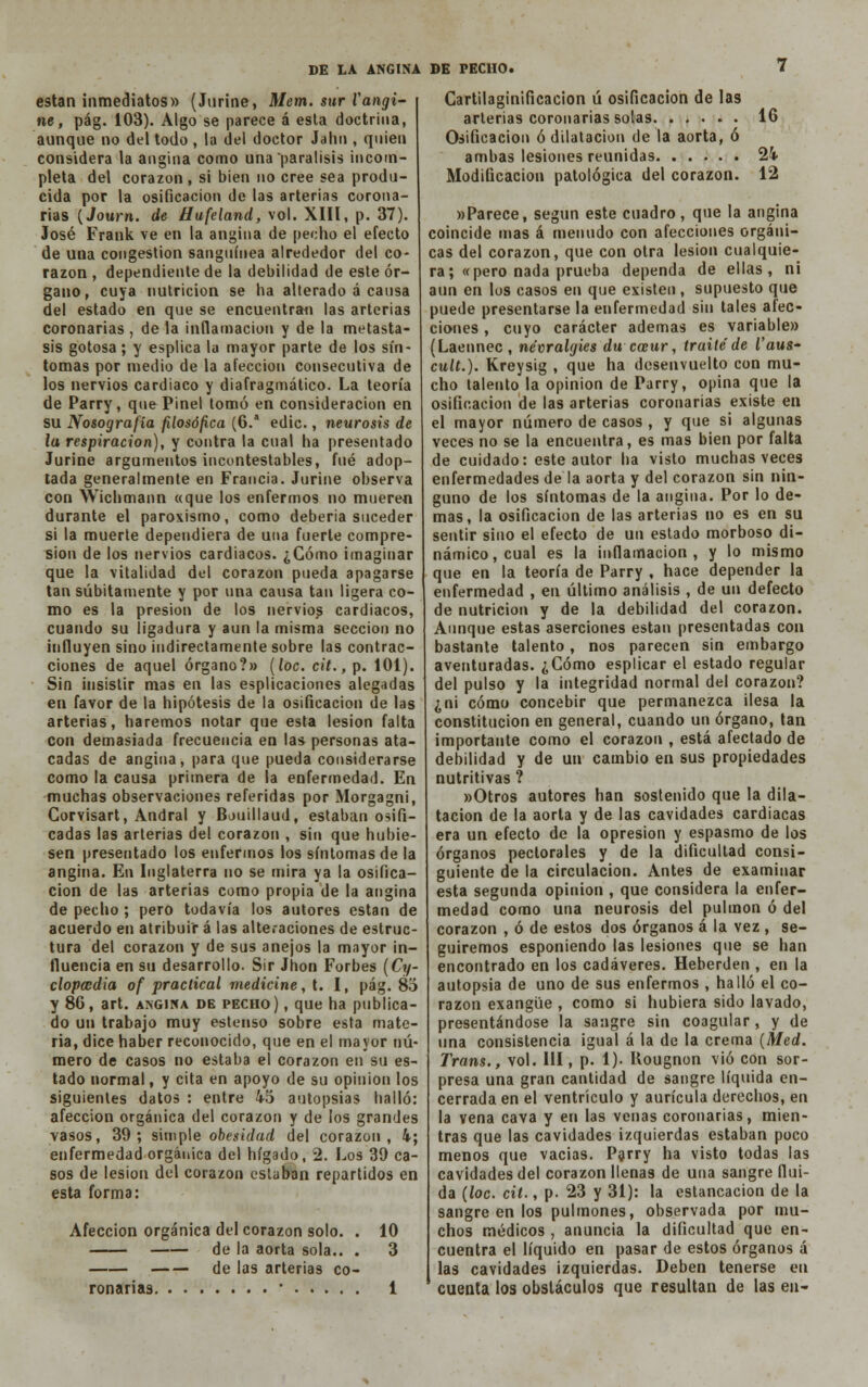 están inmediatos» (Jurine, Mem. sur Vangi- ne, pág. 103). Algo se parece á esta doctrina, aunque no del todo , la del doctor Jahn , quien considera la angina como una parálisis incom- pleta del corazón, si bien no cree sea produ- cida por la osificación de las arterias corona- rias (Journ. de tiufeland, vol. XIII, p. 37). José Frank ve en la angina de pecho el efecto de una congestión sanguínea alrededor del co- razón , dependiente de la debilidad de este ór- gano, cuya nutrición se ha alterado á causa del estado en que se encuentran las arterias coronarias , de la inflamación y de la metásta- sis gotosa; y esplica la mayor parte de los sín- tomas por medio de la afección consecutiva de los nervios cardiaco y diafragmático. La teoría de Parry, que Pinel tomó en consideración en su Nosografía filosófica (6.a edic., neurosis de la respiración), y contra la cual ha presentado Jurine argumentos incontestables, fué adop- tada generalmente en Francia. Jurine observa con Wichmann «que los enfermos no mueren durante el paroxismo, como debería suceder si la muerte dependiera de una fuerte compre- sión de los nervios cardiacos. ¿Cómo imaginar que la vitalidad del corazón pueda apagarse tan súbitamente y por una causa tan ligera co- mo es la presión de los nervios cardiacos, cuando su ligadura y aun la misma sección no influyen sino indirectamente sobre las contrac- ciones de aquel órgano?» (loe. cit., p. 101). Sin insistir mas en las esplicaciones alegadas en favor de la hipótesis de la osificación de las arterias, haremos notar que esta lesión falta con demasiada frecuencia en las personas ata- cadas de angina, para que pueda considerarse como la causa primera de la enfermedad. En muchas observaciones referidas por Morgagni, Corvisart, Andral y Bouillaud, estaban osifi- cadas las arterias del corazón , sin que hubie- sen presentado los enfermos los síntomas de la angina. En Inglaterra no se mira ya la osifica- ción de las arterias como propia de la angina de pecho ; pero todavía los autores están de acuerdo en atribuir á las alteraciones de estruc- tura del corazón y de sus anejos la mayor in- fluencia en su desarrollo. Sir Jhon Forbes (Cy- clopcodia of praclical medicine, t. I, pág. 83 y 86, art. angina de pecho) , que ha publica- do un trabajo muy estenso sobre esta mate- ria, dice haber reconocido, que en el mayor nú- mero de casos no estaba el corazón en su es- tado normal, y cita en apoyo de su opinión los siguientes datos : entre 45 autopsias halló: afección orgánica del corazón y de los grandes vasos, 39; simple obesidad del corazón, 4; enfermedad orgánica del hígado, 2. Los 39 ca- sos de lesión del corazón estaban repartidos en esta forma: Afección orgánica del corazón solo. de la aorta sola.. de las arterias co- ronarias • . . . . 10 3 Cartilaginíficacion ú osificación de las arterias coronarias solas 16 Osificación ó dilatación de la aorta, ó ambas lesiones reunidas 24 Modificación patológica del corazón. 12 «Parece, según este cuadro, que la angina coincide mas á menudo con afecciones orgáni- cas del corazón, que con otra lesión cualquie- ra; «pero nada prueba dependa de ellas, ni aun en los casos en que existen , supuesto que puede presentarse la enfermedad sin tales afec- ciones , cuyo carácter ademas es variable» (Laennec, névralgies du coeur, traite de í'aws- cult.). Kreysig , que ha desenvuelto con mu- cho talento la opinión de Parry, opina que la osificación de las arterias coronarias existe en el mayor número de casos , y que si algunas veces no se la encuentra, es mas bien por falta de cuidado: este autor ha visto muchas veces enfermedades de la aorta y del corazón sin nin- guno de los síntomas de la angina. Por lo de- mas, la osificación de las arterias no es en su sentir sino el efecto de un estado morboso di- námico, cual es la inflamación, y lo mismo que en la teoría de Parry , hace depender la enfermedad , en último análisis , de un defecto de nutrición y de la debilidad del corazón. Aunque estas aserciones están presentadas con bastante talento, nos parecen sin embargo aventuradas. ¿Cómo esplicar el estado regular del pulso y la integridad normal del corazón? ¿ni cómo concebir que permanezca ilesa la constitución en general, cuando un órgano, tan importante como el corazón , está afectado de debilidad y de un cambio en sus propiedades nutritivas ? »Otros autores han sostenido que la dila- tación de la aorta y de las cavidades cardiacas era un efecto de la opresión y espasmo de los órganos pectorales y de la dificultad consi- guiente de la circulación. Antes de examinar esta segunda opinión , que considera la enfer- medad como una neurosis del pulmón ó del corazón , ó de estos dos órganos á la vez , se- guiremos esponiendo las lesiones que se han encontrado en los cadáveres. Heberden , en la autopsia de uno de sus enfermos , halló el co- razón exangüe , como si hubiera sido lavado, presentándose la sangre sin coagular, y de una consistencia igual á la de la crema (Med. Trans., vol. III, p. 1)- Kougnon vio con sor- presa una gran cantidad de sangre líquida en- cerrada en el ventrículo y aurícula derechos, en la vena cava y en las venas coronarias, mien- tras que las cavidades izquierdas estaban poco menos que vacias. Parry ha visto todas las cavidades del corazón llenas de una sangre flui- da {loe. cit., p. 23 y 31): la estancación de la sangre en los pulmones, observada por mu- chos médicos , anuncia la dificultad que en- cuentra el líquido en pasar de estos órganos á las cavidades izquierdas. Deben tenerse en cuenta los obstáculos que resultan de las en-