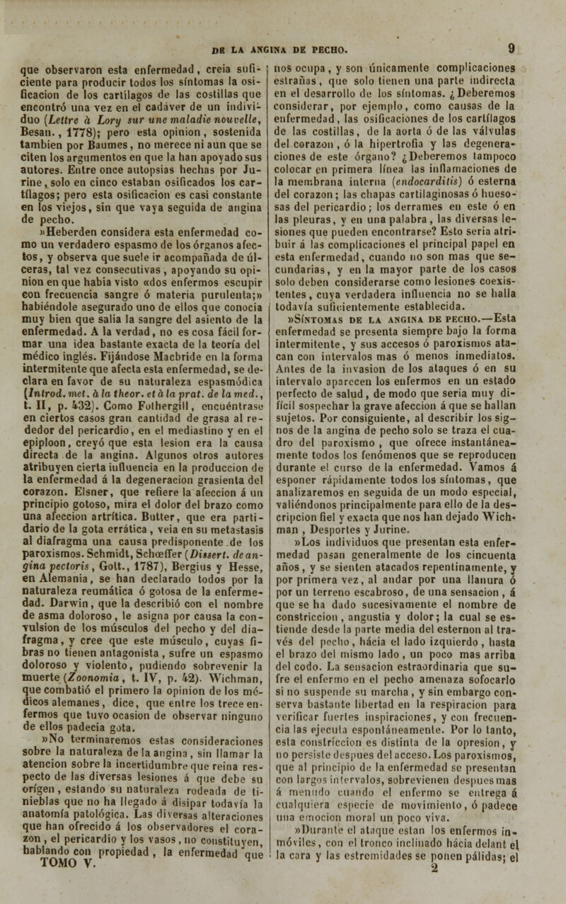 que observaron esta enfermedad, creía sufi- ciente para producir todos los síntomas la osi- Gcacion de los cartílagos de las costillas que encontró una vez en el cadáver de un indivi- duo (Lettre á Lory sur une maladie nouvelle, Besan., 1778); pero esta opinión, sostenida también por Baumes, no merece ni aun que se citen los argumentos en que la han apoyado sus autores. Entre once autopsias hechas por Ju- rine, solo en cinco estaban osificados los car- tílagos; pero esta osificación es casi constante en los viejos, sin que vaya seguida de angina de pecho. »Heberden considera esta enfermedad co- mo un verdadero espasmo de los órganos afec- tos , y observa que suele ir acompañada de úl- ceras, tal vez consecutivas , apoyando su opi- nión en que habia visto «dos enfermos escupir con frecuencia sangre ó materia purulenta;» habiéndole asegurado uno de ellos que conocía muy bien que salía la sangre del asiento de la enfermedad. A la verdad, no es cosa fácil for- mar una idea bastante exacta de la teoría del médico inglés. Fijándose Macbride en la forma intermitente que afecta esta enfermedad, se de- clara en favor de su naturaleza espasmódica [lnlrod. met. a la theor. et á la prat. de la med., t. II, p. 432). Como Folhergill, encuéntrase en ciertos casos gran cantidad de grasa al re- dedor del pericardio, en el mediastino y en el epiploon, creyó que esta lesión era la causa directa de la angina. Algunos otros autores atribuyen cierta iuíluencia en la producción de la enfermedad á la degeneración grasienta del corazón. Elsner, que refiere la afección á un principio gotoso, mira el dolor del brazo como una afección artrítica. Butter, que era parti- dario de la gota errática , veía en su metástasis al diafragma una causapredisponente.de los paroxismos. Schmidt, Schoeffer (Dissert. de an- gina yectoris, Golt., 1787), Bergius y Hesse, en Alemania, se han declarado todos por la naturaleza reumática ó gotosa de la enferme- dad. Darwin, que la describió con el nombre de asma doloroso, le asigna por causa la con- vulsión de los músculos del pecho y del dia- fragma, y cree que este músculo, cuyas fi- bras no tienen antagonista , sufre un espasmo doloroso y violento, pudiendo sobrevenir la muerte (Zoonomia, t. IV, p. 42). Wichman, que combatió el primero la opinión délos mé- dicos alemanes, dice, que entre los trece en- fermos que tuvo ocasión de observar ninguno de ellos padecia gota. »No terminaremos estas consideraciones sobre la naturaleza de la angina, sin llamar la atención sóbrela incertidumbreque reina res- pecto de las diversas lesiones á que debe su origen, estando su naturaleza rodeada de ti- nieblas que no ha llegado á disipar todavía la anatomía patológica. Las diversas alteraciones que han ofrecido á los observadores el cora- zón , el pericardio y los vasos , no constituyen, hablando con propiedad , la enfermedad aue TOMO V. H nos ocupa , y son únicamente complicaciones estrañas, que solo tienen una parte indirecta en el desarrollo de los síntomas. ¿Deberemos considerar, por ejemplo, como causas de la enfermedad, las osificaciones de los cartílagos de las costillas, de la aorta ó de las válvulas del corazón , ó la hipertrofia y las degenera- ciones de este órgano? ¿Deberemos tampoco colocar en primera línea las inflamaciones de la membrana interna (endocarditis) ó esterna del corazón; las chapas cartilaginosas ó hueso- sas del pericardio; los derrames en este ó en las pleuras, y en una palabra , las diversas le- siones que pueden encontrarse? Esto seria atri- buir á las complicaciones el principal papel en esta enfermedad, cuando no son mas que se- cundarias, y en la mayor parte de los casos solo deben considerarse como lesiones coexis- tentes, cuya verdadera influencia no se halla todavía suficientemente establecida. «Síntomas de la angina de pecho.—Esta enfermedad se presenta siempre bajo la forma intermitente, y sus accesos ó paroxismos ata- can con intervalos mas ó menos inmediatos. Antes de la invasión de los ataques ó en su intervalo aparecen los enfermos en un estado perfecto de salud, de modo que seria muy di- fícil sospechar la grave afección á que se hallan sujetos. Por consiguiente, al describir los sig- nos de la angina de pecho solo se traza el cua- dro del paroxismo , que ofrece instantánea- mente todos los fenómenos que se reproducen durante el curso de la enfermedad. Vamos á esponer rápidamente todos los síntomas, que analizaremos en seguida de un modo especial, valiéndonos principalmente para ello de la des- cripción fiel y exacta que nos han dejado Wich* man , Desportes y Jurine. »Los individuos que presentan esta enfer- medad pasan generalmente de los cincuenta años , y se sienten atacados repentinamente, y por primera vez, al andar por una llanura ó por un terreno escabroso, de una sensación , á que se ha dado sucesivamente el nombre de constricción , angustia y dolor; la cual se es- tiende desde la parte media del esternón al tra- vés del pecho, hacia el lado izquierdo, hasta el brazo del mismo lado, un poco mas arriba del codo. La sensación estraordinaria que su- fre el enfermo en el pecho amenaza sofocarlo si no suspende su marcha , y sin embargo con- serva bastante libertad en la respiración para verificar fuertes inspiraciones, y con frecuen- cia las ejecuta espontáneamente. Por lo tanto, esta constricción es distinta de la opresión, y no persiste después del acceso. Los paroxismos, que al principio de la enfermedad se presentan con largos intervalos, sobrevienen después mas á menudo cuando el enfermo se entrega á cualquiera especie de movimiento, ó padece una emoción moral un poco viva. «Durante el ataque están los enfermos in- móviles , con el tronco inclinado hacia delant el la cara y las estremidades se ponen pálidas; el 2