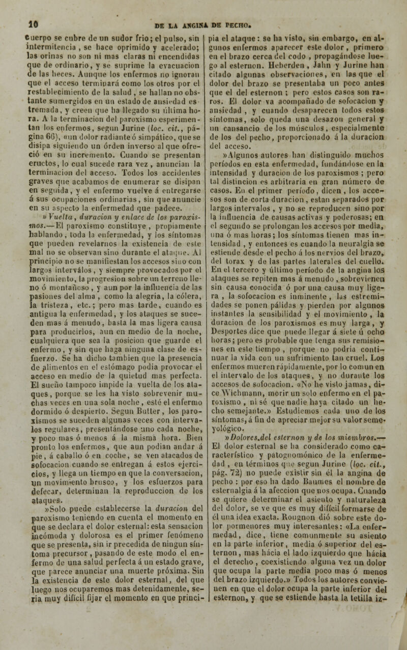 euerpo se cubre de un sudor frió; el pulso, sin intermitencia , se hace oprimido y acelerado; las orinas no son ni mas claras ni encendidas que de ordinario, y se suprime la evacuación de las lieces. Aunque los enfermos no ignoran que el acceso terminará como los otros por el restablecimiento de la salud , se hallan no obs- tante sumergidos en tn estado de ansiedad es tremada, y creen que ha llegado su última ho- Ta. A la terminación del paroxismo esperimen- tan los enfermos, según Jurine (loe. cit., pá- gina 6G), «un dolor radiante ó simpático, que se disipa siguiendo un orden inverso al que ofre- ció en su incremento. Cuando se presentan eructos, lo cual sucede rara vez , anuncian la terminación del acceso. Todos los accidentes graves que acabamos de enumerar se disipan en seguida, y el enfermo vuelve á entregarse á sus ocupaciones ordinarias, sin que anuncie en su aspecto la enfermedad que padece. » Vuelta, duración y enlace de los paroxis- mos.—El paroxismo constituye , propiamente hablando, toda la enfermedad, y los síntomas que pueden revelarnos la existencia de este mal no se observan sino durante el ataque. Al principio no se manifiestan los accesos sino con largos intervalos, y siempre provocados por el movimiento, la progresión sobre un terreno lle- no ó montañoso , y aun por la influencia de las pasiones del alma , como la alegría, la cólera, la tristeza, etc.; pero mas tarde, cuando es antigua la enfermedad, y los ataques se suce- den mas á menudo, basta la mas ligera causa para producirlos, aun en medio de la noche, cualquiera que sea la posición que guarde el enfermo, y sin que haga ninguna clase de es- fuerzo. Se ha dicho también que la presencia de alimentos en el estómago podia provocar el acceso en medio de la quietud mas perfecta. El sueño tampoco impide la vuelta de los ata- ques, porque se les ha visto sobrevenir mu- chas veces en una sola noche, esté el enfermo dormido ó despierto. Según Butter, los paro- xismos se suceden algunas veces con interva- los regulares, presentándose uno cada noche, y poco mas ó menos á la misma hora. Bien pronto los enfermos, que aun podían andar á pie, á caballo ó en coche, se ven atacados de sofocación cuando se entregan á estos ejerci- cios, y llega un tiempo en que la conversación, un movimiento brusco, y los esfuerzos para defecar, determinan la reproducción de los ataques. «Solo puede establecerse la duración del paroxismo teniendo en cuenta el momento en que se declara el dolor esternal: esta sensación incómoda y dolorosa es el primer fenómeno que se presenta, sin ir precedida de ningún sín- toma precursor , pasando de este modo el en- fermo de una salud perfecta á un estado grave, que parece anunciar una muerte próxima. Sin la existencia de este dolor esternal, del que luego nos ocuparemos mas detenidamente, se- ria muy difícil fijar el momento en que princi- pia el ataque : se ha visto, sin embargo, en al- gunos enfermos aparecer este dolor , primero en el brazo cerca del codo , propagándose lue- go al esternón. Heberden , Jahn y Jurine han citado algunas observaciones, en lasque el dolor del brazo se presentaba un poco antes que el del esternón ; pero estos casos son ra- ros. El dolor va acompañado de sofocación y ansiedad , y cuando desaparecen todos estos síntomas, solo queda una desazón general y un cansancio de los músculos, especialmente de los del pecho, proporcionado á la duración del acceso. «Algunos autores han distinguido muchos períodos en esta enfermedad, fundándose en la intensidad y duración de los paroxismos ; pero tal distinción es arbitraria en gran número de casos. En el primer período, dicen , los acce- sos son de corta duración , están separados por largos intervalos , y no se reproducen sino por la influencia de causas activas y poderosas; en el segundo se prolongan los accesos por media, una ó mas horas; los síntomas tienen mas in- tensidad , y entonces es cuando la neuralgia se estiende desde el pecho á los nervios del brazo, del tórax y de las partes laterales del cuello. En el tercero y último período de la angina los ataques se repiten mas á menudo , sobrevienen sin causa conocida ó poruña causa muy lige- ra , la sofocación es inminente , las estremi- dades se ponen pálidas y pierden por algunos instantes la sensibilidad y el movimiento , la duración de los paroxismos es muy larga , y Desportes dice que puede llegar á siete ú ocho horas; pero es probable que tenga sus remisio- nes en este tiempo , porque no podría conti- nuar la vida con un sufrimiento tan cruel. Los enfermos mueren rápidamente, por lo común en el intervalo de los ataques, y no durante los accesos de sofocación. «No he visto jamas, di- ce Wichmann, morir un solo enfermo en el pa- roxismo , ni sé que nadie haya citado un he- cho semejante.» Estudiemos cada uno de los síntomas, á fin de apreciar mejor su valor seme* yológico. »Dolores.del esternón y de los miembros.— El dolor esternal se ha considerado como ca- racterístico y patognomónico de la enferme- dad , en términos que según Jurine (loe. cit., pág. 72) no puede existir sin él la angina de pecho : por eso ha dado Baumes el nombre de esternalgia á la afección que nos ocupa. Cuando se quiere determinar el asiento y naturaleza del dolor, se ve que es muy difícil formarse de él una idea exacta. Rougnon díó sobre este do- lor pormenores muy interesantes: «La enfer- medad, dice, tiene comunmente su asiento en la parte inferior, media ó superior del es- ternón, mas hacia el lado izquierdo que hacia el derecho , coexistiendo alguna vez un dolor que ocupa la parte media poco mas ó menos del brazo izquierdo.» Todos los autores convie- nen en que el dolor ocupa la parte inferior del esternón, y que se estiende hasta la tetilla iz-