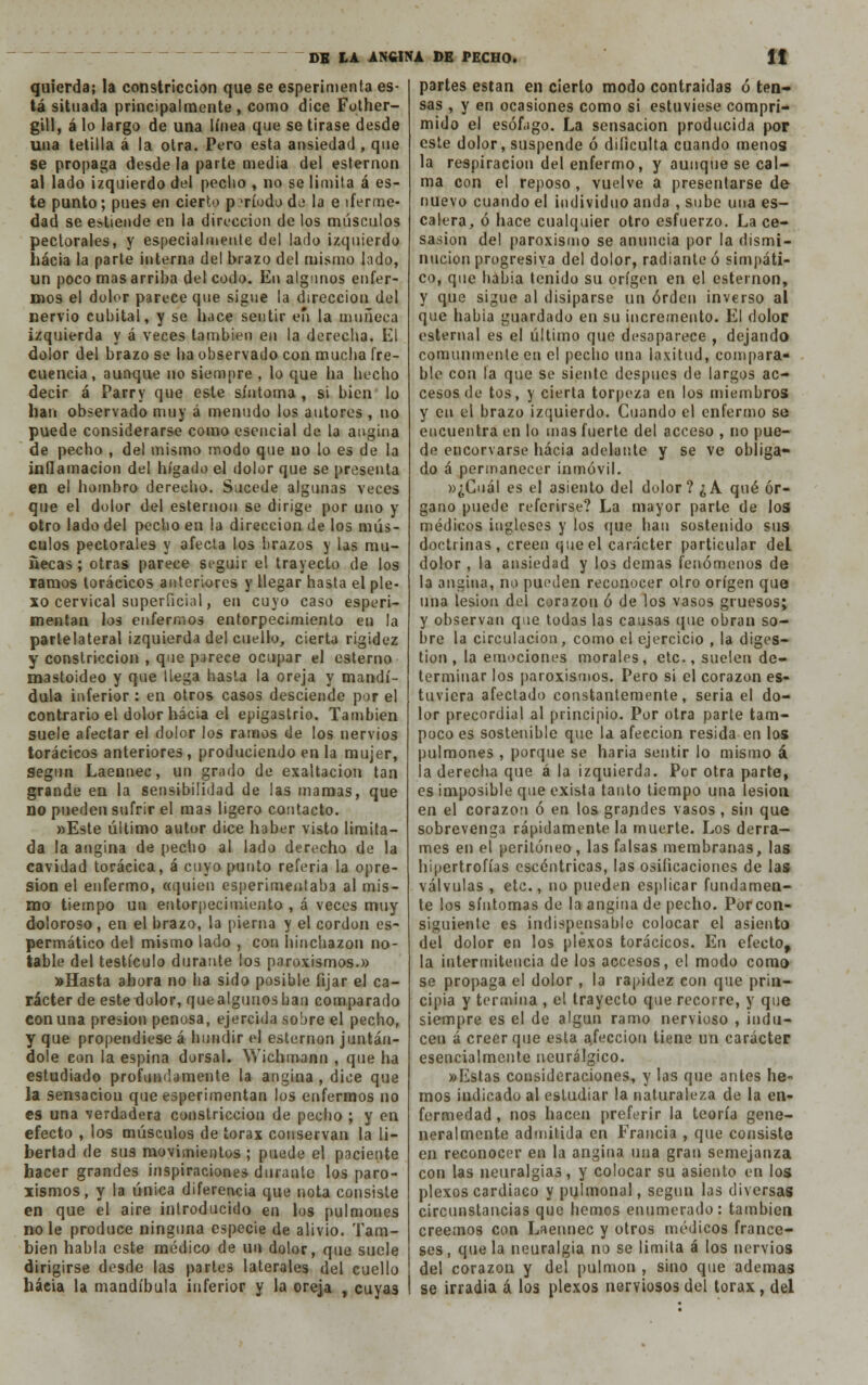 quíerda; la constricción que se esperimenta es- tá situada principalmente, como dice Fother- gill, á lo largo de una línea que se tirase desde una tetilla á la otra. Pero esta ansiedad, que se propaga desde la parte media del esternón al lado izquierdo del pecho , no se limita á es- te punto; pues en cierto período de la e iferme- dad se entiende en la dirección de los músculos pectorales, y especialmente del lado izquierdo hacia la parte interna del brazo del mismo lodo, un poco mas arriba del codo. En algunos enfer- mos el dolor parece que sigue la dirección del nervio cubital, y se hace sentir en la muñeca izquierda y á veces también en la derecha. El dolor del brazo se ha observado con mucha fre- cuencia, aunque no siempre , lo que ha hecho decir á Parry que este síntoma , si bien lo han observado muy á menudo los autores , no puede considerarse como esencial de la angina de pecho , del mismo modo que no lo es de la inflamación del hígado el dolor que se presenta en el hombro derecho. Sucede algunas veces que el dolor del esternón se dirige por uno y otro lado del pecho en la dirección de los mús- culos pectorales y afecta los brazos y las mu- ñecas ; otras parece seguir el trayecto de los ramos torácicos anteriores y llegar hasta el ple- xo cervical superficial, en cuyo caso esperi- mentan los enfermos entorpecimiento en la partelateral izquierda del cuello, cierta rigidez y constricción , que parece ocupar el estenio mastoideo y que llega hasta la oreja y mandí- dula inferior : en otros casos desciende por el contrario el dolor hacia el epigastrio. También suele afectar el dolor los ramos de los nervios torácicos anteriores, produciendo en la mujer, Según Laennec, un grado de exaltación tan grande en la sensibilidad de las mamas, que no pueden sufrir el mas ligero contacto. «Este último autor dice haber visto limita- da la angina de pecho al lado derecho de la cavidad torácica, á cuyo punto referia la opre- sión el enfermo, «quien esperimentaba al mis- mo tiempo un entorpecimiento , á veces muy doloroso, en el brazo, la pierna y el cordón es- permático del mismo lado , con hinchazón no- table del testículo durante los paroxismos.» »Hasta abora no ha sido posible fijar el ca- rácter de este dolor, que algunos han comparado con una presión penosa, ejercida sobre el pecho, y que propendiese á hundir el esternón juntán- dole con la espina dorsal. Wiehmann , que ha estudiado profundamente la angina , dice que la sensación que experimentan los enfermos no es una verdadera constricción de pecho ; y en efecto , los músculos de tórax conservan la li- bertad de sus movimientos ; puede el paciente hacer grandes inspiraciones durante los paro- xismos, y la única diferencia que nota consiste en que el aire introducido en los pulmones no le produce ninguna especie de alivio. Tam- bién habla este médico de un dolor, que suele dirigirse desde las partes laterales del cuello hacia la mandíbula inferior y la oreja , cuyas partes están en cierto modo contraidas ó ten- sas , y en ocasiones como si estuviese compri- mido el esófago. La sensación producida por este dolor, suspende ó dificulta cuando menos la respiración del enfermo, y aunque se cal- ma con el reposo , vuelve a presentarse de nuevo cuando el individuo anda , sube una es- calera, ó hace cualquier otro esfuerzo. La ce- sasion del paroxismo se anuncia por la dismi- nución progresiva del dolor, radiante ó simpáti- co, que había tenido su origen en el esternón, y que sigue al disiparse un orden inverso al que habia guardado en su incremento. El dolor esternal es el último que desaparece , dejando comunmente en el pecho una laxitud, compara- ble con la que se siente después de largos ac- cesos de tos, y cierta torpeza en los miembros y en el brazo izquierdo. Cuando el enfermo so encuentra en lo mas fuerte del acceso , no pue- de encorvarse hacia adelante y se ve obliga- do á permanecer inmóvil. »¿Cuál es el asiento del dolor ? ¿ A qué ór- gano puede referirse? La mayor parte de los médicos ingleses y los que han sostenido sus doctrinas, creen que el carácter particular del dolor, la ansiedad y los demás fenómenos de la angina, no pueden reconocer olro origen que una lesión del corazón ó de los vasos gruesos; y observan que todas las causas (pie obran so- bre la circulación, como el ejercicio , la diges- tión , la emociones morales, etc., suelen de- terminar los paroxismos. Pero si el corazón es- tuviera afectado constantemente, seria el do- lor precordial al principio. Por otra parte tam- poco es sosteniblc que la afección resida en los pulmones , porque se haria sentir lo mismo á la derecha que á la izquierda. Por otra parte, es imposible que exista tanto tiempo una lesión en el corazón ó en los grandes vasos , sin que sobrevenga rápidamente la muerte. Los derra- mes en el peritoneo, las falsas membranas, las hipertrofias escéntricas, las osificaciones de las válvulas , etc., no pueden esplicar fundamen- te los síntomas de la angina de pecho. Porcon- siguienle es indispensable colocar el asiento del dolor en los plexos torácicos. En efecto, la intermitencia de los accesos, el modo como se propaga el dolor , la rapidez con que prin- cipia y termina , el trayecto que recorre, y que siempre es el de algún ramo nervioso , indu- cen á creer que esta afección tiene un carácter esencialmente neurálgico. »Estas consideraciones, y las que antes he- mos indicado al estudiar la naturaleza de la en- fermedad , nos hacen preferir la teoría gene- neralmente admitida en Francia , que consiste en reconocer en la angina una gran semejanza con las neuralgias, y colocar su asiento en los plexos cardiaco y pulmonal, según las diversas circunstancias que hemos enumerado: también creemos con Laennec y otros médicos france- ses, que la neuralgia no se limita á los nervios del corazón y del pulmón , sino que ademas se irradia á los plexos nerviosos del tórax, del