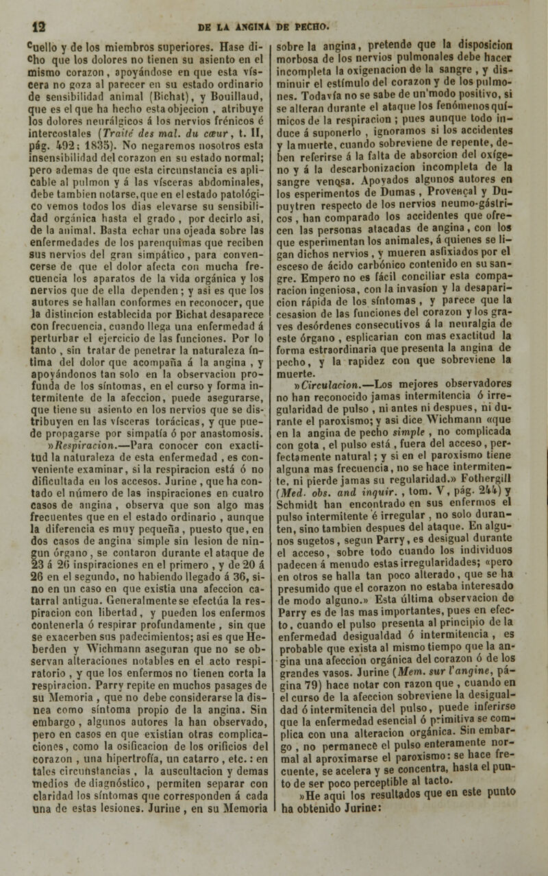 cuello y de los miembros superiores. Hase di- cho que los dolores no tienen su asiento en el mismo corazón, apoyándose en que esta vis- cera no goza al parecer en su estado ordinario de sensibilidad animal (Bichat), y Bouillaud, que es el que ha hecho esta objeción , atribuye los dolores neurálgicos á los nervios frénicos é intercostales (Traite des mal. du emir, t. II, pág. 492; 1835). No negaremos nosotros esta insensibilidad del corazón en su estado normal; pero ademas de que esta circunstancia es apli- cable al pulmón y á las visceras abdominales, debe también notarse,que en el estado patológi- co vemos todos los dias elevarse su sensibili- dad orgánica hasta el grado, por decirlo asi, de la animal. Basta echar una ojeada sobre las enfermedades de los parenquimas que reciben sus nervios del gran simpático, para conven- cerse de que el dolor afecta con mucha fre- cuencia los aparatos de la vida orgánica y los nervios que de ella dependen; y asi es que los autores se hallan conformes en reconocer, que la distinción establecida por Bichat desaparece con frecuencia, cuando llega una enfermedad á perturbar el ejercicio de las funciones. Por lo tanto , sin tratar de penetrar la naturaleza ín- tima del dolor que acompaña á la angina , y apoyándonos tan solo en la observación pro- funda de los síntomas, en el curso y forma in- termitente de la afección, puede asegurarse, que tiene su asiento en los nervios que se dis- tribuyen en las visceras torácicas, y que pue- de propagarse por simpatía ó por anastomosis. »Respiración.—Para conocer con exacti- tud la naturaleza de esta enfermedad , es con- veniente examinar, si la respiración está ó no dificultada en los accesos. Jurine , que ha con- tado el número de las inspiraciones en cuatro casos de angina , observa que son algo mas frecuentes que en el estado ordinario , aunque la diferencia es muy pequeña , puesto que, en dos casos de angina simple sin lesión de nin- gún órgano, se contaron durante el ataque de 23 á 20 inspiraciones en el primero , y de 20 á 26 en el segundo, no habiendo llegado á 36, si- no en un caso en que existia una afección ca- tarral antigua. Generalmente se efectúa la res- piración con libertad, y pueden los enfermos Contenerla ó respirar profundamente , sin que se exacerben sus padecimientos; asi es que He- berden y Wichmann aseguran que no se ob- servan alteraciones notables en el acto respi- ratorio , y que los enfermos no tienen corta la respiración. Parry repite en muchos pasages de su Memoria , que no debe considerarse la dis- nea como síntoma propio de la angina. Sin embargo , algunos autores la han observado, pero en casos en que existían otras complica- ciones, como la osificación de los orificios del corazón , una hipertrofia, un catarro , etc.: en tales circunstancias, la auscultación y demás medios de diagnóstico, permiten separar con claridad los síntomas que corresponden á cada una de estas lesiones. Jurine, en su Memoria sóbrela angina, pretende que la disposición morbosa de los nervios pulmonales debe hacer incompleta la oxigenación de la sangre , y dis- minuir el estimulo del corazón y de los pulmo- nes. Todavía no se sabe de un'modo positivo, si se alteran durante el ataque los fenómenos quí- micos de la respiración ; pues aunque todo in- duce á suponerlo , ignoramos si los accidentes y la muerte, cuando sobreviene de repente, de- ben referirse á la falta de absorción del oxíge- no y á la descarbonizacion incompleta de la sangre venqsa. Apoyados algunos autores en los esperimentos de Dumas , Provencal y Du- puytren respecto de los nervios neumogástri- cos , han comparado los accidentes que ofre- cen las personas atacadas de angina , con los que esperimentan los animales, á quienes se li- gan dichos nervios , y mueren asfixiados por el esceso de ácido carbónico contenido en su san- gre. Empero no es fácil conciliar esta compa- ración ingeniosa, con la invasión y la desapari- ción rápida de los síntomas , y parece que la cesasion de las funciones del corazón y los gra- ves desórdenes consecutivos á la neuralgia de este órgano , esplicarian con mas exactitud la forma estraordinaria que presenta la angina de pecho, y la rapidez con que sobreviene la muerte. » Circulación.—Los mejores observadores no han reconocido jamas intermitencia ó irre- gularidad de pulso , ni antes ni después, ni du- rante el paroxismo; y asi dice Wichmann «que en la angina de pecho simple , no complicada con gota , el pulso está , fuera del acceso, per- fectamente natural; y si en el paroxismo tiene alguna mas frecuencia, no se hace intermiten- te, ni pierde jamas su regularidad.» Fothergill (Med. obs. and inquir. , tom. V, pág. 244) y Schmidt han encontrado en sus enfermos el pulso intermitente é irregular , no solo duran- ten, sino también después del ataque. En algu- nos sugetos, según Parry, es desigual durante el acceso, sobre todo cuando los individuos padecen á menudo estas irregularidades; «pero en otros se halla tan poco alterado, que se ha presumido que el corazón no estaba interesado de modo alguno.» Esta última observación de Parry es de las mas importantes, pues en efec- to, cuando el pulso presenta al principio de la enfermedad desigualdad ó intermitencia , es probable que exista al mismo tiempo que la an- gina una afección orgánica del corazón ó de los grandes vasos. Jurine (Mem. sur Vangine, pá- gina 79) hace notar con razón que , cuando en el curso de la afección sobreviene la desigual- dad ó intermitencia del pulso, puede inferirse que la enfermedad esencial ó primitiva se com- plica con una alteración orgánica. Sin embar- go , no permanece el pulso enteramente nor- mal al aproximarse el paroxismo: se hace fre- cuente, se acelera y se concentra, hasta el pun- to de ser poco perceptible al tacto. »He aqui los resultados que en este punto ha obtenido Jurine: