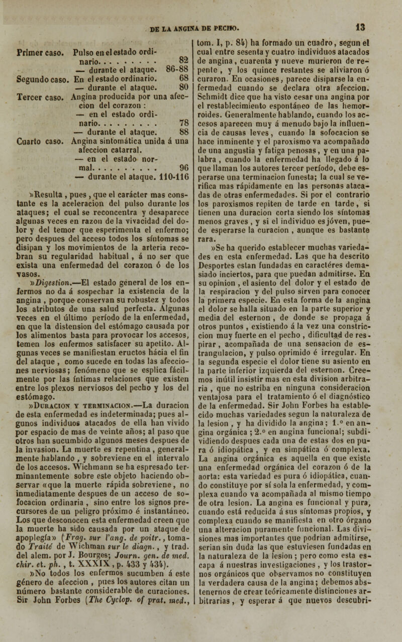 Primer caso. Pulso en el estado ordi- nario 82 — durante el ataque. 86-88 Segundo caso. En el estado ordinario. 68 — durante el ataque. 80 Tercer caso. Angina producida por una afec- ción del corazón : — en el estado ordi- nario 78 — durante el ataque. 88 Cuarto caso. Angina sintomática unida á una afección catarral. — en el estado nor- mal 96 — durante el ataque. 110-116 )>Resulta , pues , que el carácter mas cons- tante es la aceleración del pulso durante los ataques; el cual se reconcentra y desaparece algunas veces en razón de la vivacidad del do- lor y del temor que esperimenta el enfermo; pero después del acceso todos los síntomas se disipan y los movimientos de la arteria reco- bran su regularidad habitual , á no ser que exista una enfermedad del corazón ó de los vasos. ))Digestion.—El estado general de los en- fermos no da á sospechar la existencia de la angina , porque conservan su robustez y todos los atributos de una salud perfecta. Algunas veces en el último período de la enfermedad, en que la distensión del estómago causada por los alimentos basta para provocar los accesos, temen los enfermos satisfacer su apetito. Al- gunas veces se manifiestan eructos hacia el fin del ataque , como sucede en todas las afeccio- nes nerviosas; fenómeno que se esplica fácil- mente por las íntimas relaciones que existen entre los plexos nerviosos del pecho y los del estómago. «Duración y terminación.—La duración de esta enfermedad es indeterminada; pues al- gunos individuos atacados de ella han vivido por espacio de mas de veinte años; al paso que otros han sucumbido algunos meses después de la invasión. La muerte es repentina, general- mente hablando , y sobreviene en el intervalo de los accesos. Wichmann se ha espresado ter- minantemente sobre este objeto haciendo ob- servar «que la muerte rápida sobreviene , no inmediatamente después de un acceso de so- focación ordinaria , sino entre los signos pre- cursores de un peligro próximo é instantáneo. Los que desconocen esta enfermedad creen que la muerte ha sido causada por un ataque de apoplegía» (Frag. sur Vang. de poitr., toma- do Traite de Wichman sur le diagn., y trad. del alem. por J. Bourges; Journ. gen. de med. chir. et. ph. , t. XXXIX , p. 433 y 434). »No todos los enfermos sucumben á este género de afección , pues los autores citan un número bastante considerable de curaciones. Sir John Forbes [The Cyclop. of prat. med., tom. I, p. 84) ha formado un cuadro, según el cual entre sesenta y cuatro individuos atacados de angina, cuarenta y nueve murieron de re- pente , y los quince restantes se aliviaron ó curaron. En ocasiones, parece disiparse la en- fermedad cuando se declara otra afección. Schmidt dice que ha visto cesar una angina por el restablecimiento espontáneo de las hemor- roides. Generalmente hablando, cuando los ac- cesos aparecen muy á menudo bajo la influen- cia de causas leves, cuando la sofocación se hace inminente y el paroxismo va acompañado de una angustia y fatiga penosas, y en una pa- labra , cuando la enfermedad ha llegado á lo que llaman los autores tercer período, debe es- perarse una terminación funesta; la cual se ve- rifica mas rápidamente en las personas ataca- das de otras enfermedades. Si por el contrario los paroxismos repiten de tarde en tarde, si tienen una duración corta siendo los síntomas menos graves , y si el individuo es joven, pue- de esperarse la curación , aunque es bastante rara. »Seha querido establecer muchas varieda- des en esta enfermedad. Las que ha descrito Desportes están fundadas en caracteres dema- siado inciertos, para que puedan admitirse. En su opinión , el asiento del dolor y el estado de la respiración y del pulso sirven para conocer la primera especie. En esta forma de la angina el dolor se halla situado en la parte superior y media del esternón , de donde se propaga á otros puntos , existiendo á la vez una constric- ción muy fuerte en el pecho , dificultad de res- pirar, acompañada de una sensación de es- trangulación, y pulso oprimido é irregular. En la segunda especie el dolor tiene su asiento en la parte inferior izquierda del esternón. Cree- mos inútil insistir mas en esta división arbitra- ria , que no estriba en ninguna consideración ventajosa para el tratamiento ó el diagnóstico de la enfermedad. Sir John Forbes ha estable- cido muchas variedades según la naturaleza de la lesión , y ha dividido la angina ; 1.° en an- gina orgánica ;2.° en angina funcional; subdi- vidiendo después cada una de estas dos en pu- ra ó idiopática , y en simpática ó complexa. La angina orgánica es aquella en que existe una enfermedad orgánica del corazón ó de la aorta: esta variedad es pura ó idiopática, cuan- do constituye por sí sola la enfermedad, y com- plexa cuando va acompañada al mismo tiempo de otra lesión. La angina es funcional y pura, cuando está reducida á sus síntomas propios, y complexa cuando se manifiesta en otro órgano una alteración puramente funcional. Las divi- siones mas importantes que podrían admitirse, serian sin duda las que estuviesen fundadas en la naturaleza de la lesión; pero como esta es- capa á nuestras investigaciones , y los trastor- nos orgánicos que observamos no constituyen la verdadera causa de la angina; debemos abs- tenernos de crear teóricamente distinciones ar- bitrarias , y esperar á que nuevos descubrí-