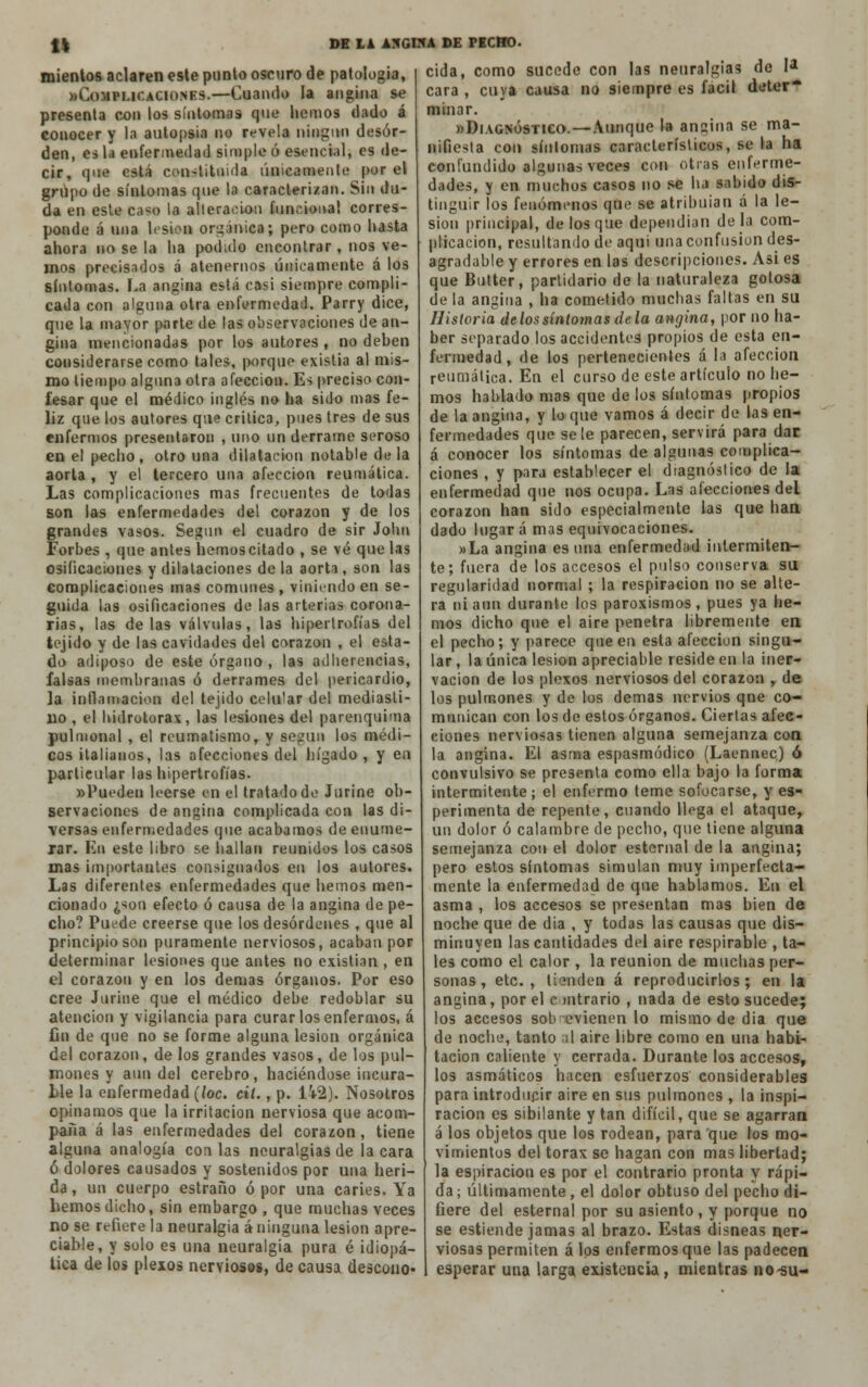 ti míenlos aclaren este punto oscuro de patología, ftCoMBUCACIONES.—Cuando la angina se presenta con los síntomas que hemos dado á conocer y la autopsia no revela ningún desor- den, es la enfermedad simple ó esencial, es de- cir, que está constituida únicamente por el grupo de síntomas que la caracterizan. Sin du- da en este ca«o la alteración funcional corres- ponde á una lesión orgánica; pero como hasta ahora no se la ha podido encontrar , nos ve- rnos precisados á atenernos únicamente á los síntomas. La angina está casi siempre compli- cada con alguna otra enfermedad. Parry dice, que la mayor parte de las observaciones de an- gina mencionadas por los autores , no dehen considerarse como tales, porque existía al mis- mo tiempo alguna otra afección. Es preciso con- fesar que el médico inglés no lia sido mas fe- liz que los autores que critica, pues tres de sus enfermos presentaron , uno un derrame seroso en el pecho, otro una dilatación notable déla aorta , y el tercero una afección reumática. Las complicaciones mas frecuentes de todas son las enfermedades del corazón y de los grandes vasos. Según el cuadro de sir John Forbes , que antes hemos citado , se vé que las osificaciones y dilataciones de la aorta, son las complicaciones mas comunes , viniendo en se- guida las osificaciones de las arterias corona- rias, las délas válvulas, las hipertrofias del tejido y de las cavidades del corazón , el esta- do adiposo de este órgano , las adherencias, falsas membranas ó derrames del pericardio, la inflamación del tejido celular del mediasti- no , el hidrotorax, las lesiones del parenquima pulmonal , el reumatismo, y según los médi- cos italianos, las afecciones del hígado , y en particular las hipertrofias. «Pueden leerse en el tratado de Jurine ob- servaciones de angina complicada con las di- versas enfermedades que acabamos de enume- rar. En este libro se hallan reunidos los casos mas importantes consignados en los autores. Las diferentes enfermedades que hemos men- cionado ¿son efecto ó causa de la angina de pe- cho? Puede creerse que los desórdenes , que al principio son puramente nerviosos, acaban por determinar lesiones que antes no existían, en el corazón y en los demás órganos. Por eso cree Jurine que el médico debe redoblar su atención y vigilancia para curar los enfermos, á fin de que no se forme alguna lesión orgánica del corazón, de los grandes vasos, de los pul- mones y aun del cerebro, haciéndose incura- Lle la enfermedad (loe. cií., p. Ü2). Nosotros opinamos que la irritación nerviosa que acom- paña á las enfermedades del corazón, tiene alguna analogía con las neuralgias de la cara ó dolores causados y sostenidos por una heri- da , un cuerpo estraño ó por una caries. Ya hemos dicho, sin embargo , que muchas veces no se refiere la neuralgia á ninguna lesión apre- ciable, y solo es una neuralgia pura é idiopá- tica de los plexos nerviosos, de causa descono- DE LA ANGINA DE PECHO. cida, como sucede con las neuralgias de I* cara , cuya causa no siempre es fácil deter minar. «Diagnóstico. —Aunque la ansina se ma- nifiesta con síntomas característicos, se la ha confundido algunas veces con otras enferme- dades, y en muchos casos no se ha sabido dis- tinguir los fenómenos que se atribuían á la le- sión principal, de los que dependían déla com- plicación, resultando de aqui una confusión des- agradable y errores en las descripciones. Asi es que Butter, partidario de la naturaleza golosa de la angina , ha cometido muchas faltas en su Historia de los síntomas de la angina, por no ha- ber separado los accidentes propios de esta en- fermedad, de los pertenecientes á la afección reumática. En el curso de este artículo no he- mos hablado mas que de los síntomas propios de la angina, y lo que vamos á decir de las en- fermedades que se le parecen, servirá para dar á conocer los síntomas de algunas complica- ciones , y para establecer el diagnóstico de la enfermedad que nos ocupa. Las afecciones del corazón han sido especialmente las que han dado lugar á mas equivocaciones. »La angina es una enfermedad intermiten- te; fuera de los accesos el pulso conserva su regularidad normal ; la respiración no se alte- ra ni aun durante los paroxismos, pues ya he- mos dicho que el aire penetra libremente en el pecho; y parece que en esta afección singu- lar , la única lesión apreciable reside en la iner- vación de los plexos nerviosos del corazón , de los pulmones y de los demás nervios qne co- munican con los de estos órganos. Ciertas afec- ciones nerviosas tienen alguna semejanza con la angina. El asma espasmódico (Laennec) ó convulsivo se presenta como ella bajo la forma intermitente; el enfermo teme sofocarse, y es- perimenta de repente, cuando llega el ataque, un dolor ó calambre de pecho, que tiene alguna semejanza con el dolor esternal de la angina; pero estos síntomas simulan muy imperfecta- mente la enfermedad de que hablamos. En el asma , los accesos se presentan mas bien de noche que de dia , y todas las causas que dis- minuyen las cantidades del aire respirable , ta- les como el calor , la reunión de muchas per- sonas , etc. , tienden á reproducirlos ; en la angina, por el contrario , nada de esto sucede; los accesos sob evienen lo mismo de dia que de noche, tanto al aire libre como en una habi- tación caliente y cerrada. Durante los accesos, los asmáticos hacen esfuerzos considerables para introducir aire en sus pulmones , la inspi- ración es sibilante y tan difícil, que se agarran á los objetos que los rodean, para que los mo- vimientos del tórax se hagan con mas libertad; la espiración es por el contrario pronta y rápi- da ; últimamente, el dolor obtuso del pecho di- fiere del esternal por su asiento, y porque no se estiende jamas al brazo. Estas disneas ner- viosas permiten á los enfermos que las padecen esperar una larga existencia, mientras no-su-