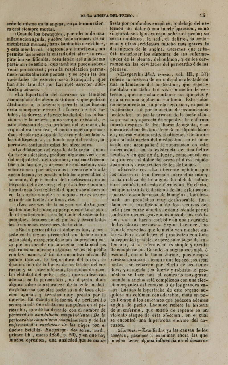 cede lo mismo en la angina, cuya terminación es casi siempre mortal. «Cuando los bronquios , por efecto de una inflamación aguda, y sobre todo crónica, de su membrana mucosa, han disminuido de calibre , y esta membrana, engrosada y tumefacta , no permite fácilmente la entrada del aire ; la res- piración se dificulta, resultando asi una forma particulardeasfixia, que también puede sobre- venir por accesos ; pero la respiración perma- nece habitualmenle penosa , y se oyen las dos variedades de estertor seco bronquial , que han sido llamadas por Laennec estertor sibi- lante y sonoro. »La hipertrofia del corazón va también acompañada de algunos síntomas que podrian atribuirse á la angina ; pero la auscultación evita semejante error: la fuerza de los la- tidos , la dureza y la regularidad de las pulsa- ciones de la arteria , á no ser que exista algu- na osificación de los orificios del corazón , la arqueadura torácica, el sonido macizo precor- dial, el color azulado de la cara y de los labios, ias infiltraciones y la hinchazón del rostro, no permiten confundir estas dos afecciones. »La dilatación del cayado de la aorta , cuan- do es considerable, produce algunas veces un dolor fijo detrás del esternón , una constricción hacia la laringe, y accesos de sofocación, que sobrevienen por intervalos: recurriendo á la auscultación, se perciben latidos apreciables á la mano, ó por medio del estetóscopo, en el trayecto del esternón; el pulso ofrece una in- termitencia ó irregularidad, que no se observan en la angina simple , y algunas veces se oye el ruido de fuelle , de lima , etc. »Los accesos de la angina se distinguen fácilmente del síncope; porque en este se pier- de el sentimiento, se relaja todo el sistema lo- comotor , desaparece el pulso , y cesan todos los fenómenos esteriores de la vida. »En la pericarditis el dolor es fijo, y per- siste en la región precordial sin disminuir de intensidad, exasperándose por la presión ; co- sa que no sucede en la angina , en la cual los enfermos se oprimen algunas veces el pecho con las manos, á fin de encontrar alivio. El sonido macizo, la arqueadura del tórax , la disminución de la fuerza de los latidos del co- razón y su intermitencia, los ruidos de roce, la debilidad del pulso, etc., que se observan ademas en la pericarditis , no dejarán duda alguna sobre la naturaleza de la enfermedad, cuya marcha por otra parte es la de toda afec- ción aguda , y termina muy pronto por la muerte. Un cuanto á la forma de pericarditis acompañada de exhalación sanguínea en el pe- ricardio, que se ha descrito con el nombre de pericarditis exudatoria sanguinolenta {De la pericarditis exudatoria sanguinolenta y de las enfermedades cardiacas de los viejos por el doctor Seidlitz. Encyclogr. des scien. med., primer lib., enero 1836, p. 20), y en que hay mucha opresión , una ansiedad que se mani- fiesta por profundos suspiros, y debajo del es- ternón un dolor ó una fuerte opresión , como si gravitase algún cuerpo sobre el pecho; su curso continuo, la sed , el delirio, la agita- ción y otros accidentes mucho mas graves la distinguen de la angina; Creemos que es in- útil mencionar los síntomas de las enferme- dades de la pleura , del pulmón , y de los der- rames en las cavidades del pericardio ó de las pleuras. »Haygarih {Med. irans., vol. III, p. 37) refiere la historia de uu individuo afectado de una inflamación del mediastino, que esperi- mentaba un dolor tari vivo en medio del es- ternón, que no podia contener sus quejidos y estaba en una agitación continua. Este dolor no se aumentaba , ni por la deglución , ni por la inspiración, ni por la acción de los músculos pectorales, ni por la presión de la parte afec- ta ; cesaba y aparecía de repente. El enfermo murió después de tres horas de agonía, y se encontró el mediastino lleno de un líquido blan- co , espeso y abundante. Distingüese de la an- gina la inflamación del mediastino, en el dolor sordo que acompaña á la supuración en esta enfermedad , en la existencia de una fiebre aguda , y en que no da lugar, como sucede en la primera, al dolor del brazo ni á esa rápida aparición y desaparición de los síntomas. «Pronóstico.— La diferente opinión que los autores se han formado sobre el asiento y la naturaleza de la angina ha debido influir en el pronóstico de esta enfermedad. En efecto, los que miran la osificación de las arterias co- ronarias como la causa de la angina , han for- mado un pronóstico muy desfavorable, fun- dado en la insuficiencia de los recursos del arte para curar aquella lesión ; siendo por el contrario menos grave á los ojos de los médi- cos, que la hacen consistir en una neuralgia de los plexos nerviosos. Según Laennec , no tiene la gravedad que le atribuyen muchos au- tores. Para establecer el pronóstico con toda la seguridad posible, es preciso indagar de an- temano, si la enfermedad es simple y exenta de complicación. Cuando la angina es simple ó esencial, como la llama Jurine, puede espe- rarse su curación, siempre que los accesos sean cortos, se retarden por efecto de los reme- dios, y el sugeto sea fuerte y robusto. El pro- nóstico se hace por el contrario mas grave, cuando la angina está complicada con una afec- ción orgánica del corazón ó de los grandes va- sos. Cuando la hipertrofia de este órgano ad- quiere uu volumen considerable, mata en po- co tiempo á los enfermos que padecen ademas angina de pecho. Laennec refiere la historia de un enfermo , que murió de repente en un violento ataque de esta afección , en el cual se encontró una hipertrofia enorme del co- razón. «Causas.—Estudiadas ya las causas de los accesos, pasemos á examinar ahora las que pueden tener alguna influencia en el desarro-