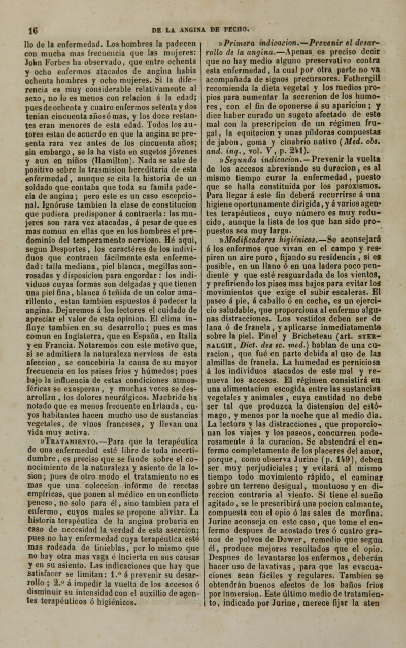 lio de la enfermedad. Los hombres la padecen con mucha mas frecuencia que las mujeres: JoWn Forbes ha observado, que entre ochenta y ocho enfermos atacados de angina había ochenta hombres y ocho mujeres. Si la dife- rencia es muy considerable relativamente al sexo, no lo es menos con relación á la edad; pues deochenta y cuatro enfermos setenta y dos tenían cincuenta años ó mas, y los doce restan- tes eran menores de esta edad. Todos los au- tores están de acuerdo en que la angina se pre- senta rara vez antes de los cincuenta años; sin embargo, se la ha visto en sugetos jóvenes y aun en niños (Hamilton). Nada se sabe de positivo sobre la trasmisión hereditaria de esta enfermedad, aunque se cita la historia de un soldado que contaba que toda su famila pade- cía de angina; pero este es un caso escepcio- nal. Ignórase también la clase de constitución que pudiera predisponer á contraerla: las mu- jeres son rara vez atacadas, á pesar de que es mas común en ellas que en los hombres el pre- dominio del temperamento nervioso. Hé aquí, según Desportes, los caracteres de los indivi- duos que contraen fácilmente esta enferme- dad: talla mediana, piel blanca, megillas son- rosadas y disposición para engordar : los indi- viduos cuyas formas son delgadas y que tienen una piel fina, blanca ó teñida de un color ama- rillento , están también espuestos á padecer la angina. Dejaremos á los lectores el cuidado de apreciar el valor de esta opinión. El clima in- fluye también en su desarrollo ; pues es mas común en Inglaterra, que en España, en Italia y en Francia. Notaremos con este motivo que, si se admitiera la naturaleza nerviosa de esta afección , se concebiría la causa de su mayor frecuencia en los países frios y húmedos; pues bajo la influencia de estas condiciones atmos- féricas se exasperan , y muchas veces se des- arrollan , los dolores neurálgicos. Macbride ha notado que es menos frecuente en Irlanda, cu- yos habitantes hacen mucho uso de sustancias vegetales, de vinos franceses, y llevan una vida muy activa. «Tratamiento.—Para que la terapéutica de una enfermedad esté libre de toda incerti- dumbre, es preciso que se funde sobre el co- nocimiento de la naturaleza y asiento de la le- sión; pues de otro modo el tratamiento no es mas que una colección informe de recetas empíricas, que ponen al médico en un conflicto penoso, no solo para él, sino también para el enfermo, cuyos males se propone aliviar. La historia terapéutica de la angina probaria en caso de necesidad la verdad de esta aserción; pues no hay enfermedad cuya terapéutica esté mas rodeada de tinieblas, por lo mismo que no hay otra mas vaga é incierta en sus causas y en su asiento. Las indicaciones que hay que satisfacer se limitan: 1.° á prevenir su desar- rollo ; 2.° á impedir la vuelta de los accesos ó disminuir su intensidad con el auxillio de agen- tes terapéuticos ó higiénicos. »Primera indicación.—Prevenir el desar- rollo de la angina.—Apenas es preciso decir que no hay medio alguno preservativo contra esta enfermedad, la cual por otra parte no va acompañada de signos precursores. Fothergill recomienda la dieta vegetal y los medios pro- pios para aumentar la secreción de los humo- res , con el fin de oponerse á su aparición ; y dice haber curado un sugeto afectado de este mal con la prescripción de un régimen fru- gal , la equitación y unas pildoras compuestas de jabón, goma y cinabrio nativo (Med. obs. and. inq., vol. V, p. 241). » Segunda indicación. — Prevenir la vuelta de los accesos abreviando su duración, es al mismo tiempo curar la enfermedad, puesto que se halla constituida por los paroxismos. Para llegar á este fin deberá recurrirse á una higiene oportunamente dirigida, y á varios agen- tes terapéuticos , cuyo número es muy redu- cido, aunque la lista de los que han sido pro- puestos sea muy larga. »Modificadores higiénicos.—Se aconsejará á los enfermos que vivan en el campo y res- piren un aire puro, fijando su residencia , si es posible, en un llano ó en una ladera poco pen- diente y que esté resguardada de los vientos, y prefiriendo los pisos mas bajos para evitar los movimientos que exige el subir escaleras. El paseo á pie, á caballo ó en coche, es un ejerci- cio saludable, que proporciona al enfermo algu- nas distracciones. Los vestidos deben ser de lana ó de franela , y aplicarse inmediatamente sobre la piel. Pinel y Bricheteau (art. ster- nalgie, Dict. des se. med.) hablan de una cu- ración , que fué en parte debida al uso de las almillas de franela. La humedad es perniciosa á los individuos atacados de este mal y re- nueva los accesos. El régimen consistirá en una alimentación escogida entre las sustancias vegetales y animales , cuya cantidad no debe ser tal que produzca la distensión del estó- mago, y menos por la noche que al medio dia. La lectura y las distracciones , que proporcio- nan los viajes y los paseos, concurren pode- rosamente á la curación. Se abstendrá el en- fermo completamente de los placeres del amor, porque, como observa Jurine (p. 149), deben ser muy perjudiciales; y evitará al mismo tiempo todo movimiento rápido, el caminar sobre un terreno desigual, montuoso y en di- rección contraria al viento. Si tiene el sueño agitado, se le prescribirá una poción calmante, compuesta con el opio ó las sales de morfina. Jurine aconseja en este caso, que tome el en- fermo después de acostado tres ó cuatro gra- nos de polvos de Dower, remedio que según él, produce mejores resultados que el opio. Después de levantarse los enfermos , deberán hacer uso de lavativas , para que las evacua- ciones sean fáciles y regulares. También se obtendrán buenos efectos de los baños frios por inmersión. Este último medio de tratamien- to, indicado por Jurine, merece fijar la aten