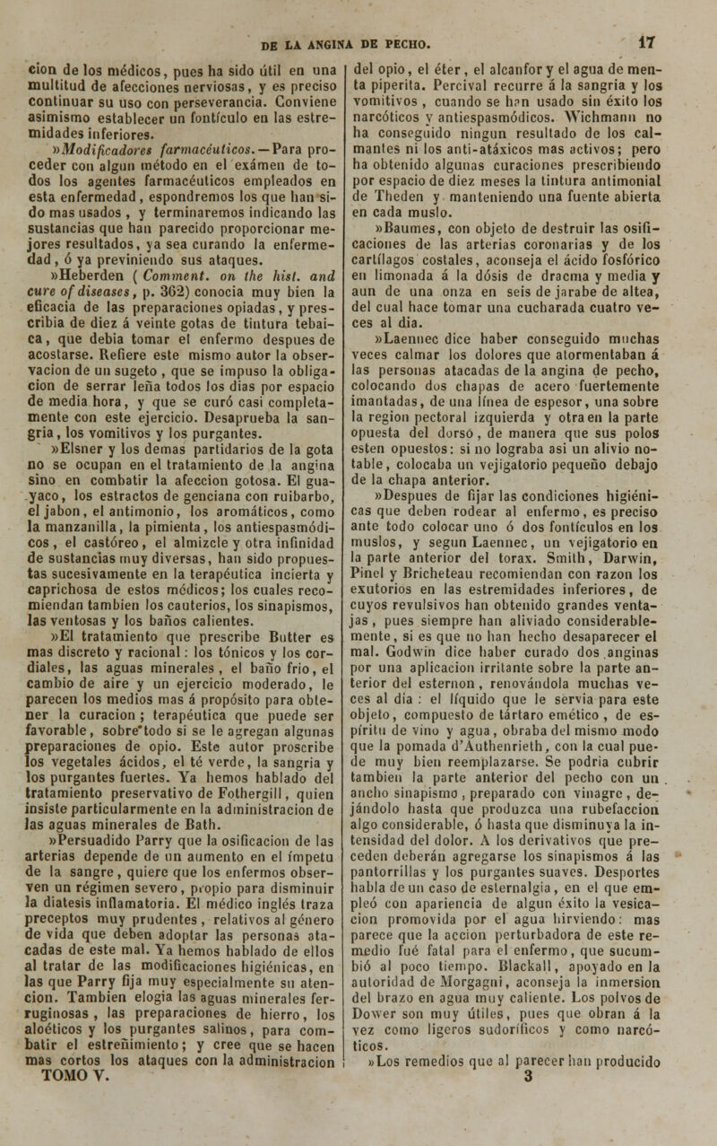 eion de los médicos, pues ha sido útil en una multitud de afecciones nerviosas, y es preciso continuar su uso con perseverancia. Conviene asimismo establecer un fontículo en las estre- midades inferiores. »Modificadores farmacéuticos. — Para pro- ceder con algún método en el examen de to- dos los agentes farmacéuticos empleados en esta enfermedad, espondremos los que han si- do mas usados , y terminaremos indicando las sustancias que han parecido proporcionar me- jores resultados, ya sea curando la enferme- dad , ó ya previniendo sus ataques. »Heberden ( Comment. on íhe hist. and cure of diseases, p. 362) conocía muy bien la eGcacia de las preparaciones opiadas, y pres- cribía de diez á veinte gotas de tintura tebai- ca, que debía tomar el enfermo después de acostarse. Refiere este mismo autor la obser- vación de un sugeto , que se impuso la obliga- ción de serrar leña todos los dias por espacio de media hora, y que se curó casi completa- mente con este ejercicio. Desaprueba la san- gría, los vomitivos y los purgantes. »Elsner y los demás partidarios de la gota no se ocupan en el tratamiento de la angina sino en combatir la afección gotosa. El gua- yaco, los estrados de genciana con ruibarbo, el jabón, el antimonio, los aromáticos, como la manzanilla, la pimienta, los antiespasmódí- cos , el castóreo, el almizcle y otra infinidad de sustancias muy diversas, han sido propues- tas sucesivamente en la terapéutica incierta y caprichosa de estos médicos; los cuales reco- miendan también los cauterios, los sinapismos, las ventosas y los baños calientes. »E1 tratamiento que prescribe Butter es mas discreto y racional: los tónicos y los cor- diales, las aguas minerales, el baño frió, el cambio de aire y un ejercicio moderado, le parecen los medios mas á propósito para obte- ner la curación ; terapéutica que puede ser favorable, sobre*todo si se le agregan algunas preparaciones de opio. Este autor proscribe los vegetales ácidos, el té verde, la sangría y los purgantes fuertes. Ya hemos hablado del tratamiento preservativo de Fothergill, quien insiste particularmente en la administración de las aguas minerales de Bath. «Persuadido Parry que la osificación de las arterias depende de un aumento en el ímpetu de la sangre , quiere que los enfermos obser- ven un régimen severo, propio para disminuir la diátesis inflamatoria. El médico inglés traza preceptos muy prudentes , relativos al género de vida que deben adoptar las personas ata- cadas de este mal. Ya hemos hablado de ellos al tratar de las modificaciones higiénicas, en las que Parry fija muy especialmente su aten- ción. También elogia las aguas minerales fer- ruginosas , las preparaciones de hierro, los aloéticos y los purgantes salinos, para com- batir el estreñimiento; y cree que se hacen mas cortos los ataques con la administración TOMO V. del opio, el éter, el alcanfor y el agua de men- ta piperita. Percíval recurre á la sangría y los vomitivos, cuando se h?n usado sin éxito los narcóticos y antiespasmódicos. Wichmann no ha conseguido ningún resultado de los cal- mantes ni los anti-atáxicos mas activos; pero ha obtenido algunas curaciones prescribiendo por espacio de diez meses la tintura antimonial de Theden y manteniendo una fuente abierta en cada muslo. «Baumes, con objeto de destruir las osifi- caciones de las arterías coronarías y de los cartílagos costales, aconseja el ácido fosfórico en limonada á la dosis de dracma y media y aun de una onza en seis de jarabe de altea, del cual hace tomar una cucharada cuatro ve- ces al día. «Laennec dice haber conseguido muchas veces calmar los dolores que atormentaban á las personas atacadas de la angina de pecho, colocando dos chapas de acero fuertemente imantadas, de una línea de espesor, una sobre la región pectoral izquierda y otra en la parte opuesta del dorso, de manera que sus polos estén opuestos: si no lograba asi un alivio no- table, colocaba un vejigatorio pequeño debajo de la chapa anterior. «Después de fijar las condiciones higiéni- cas que deben rodear al enfermo, es preciso ante todo colocar uno ó dos fontículos en los muslos, y según Laennec, un vejigatorio en la parte anterior del tórax. Smith, Darwin, Pinel y Bricheteau recomiendan con razón los exutorios en las estremidades inferiores, de cuyos revulsivos han obtenido grandes venta- jas , pues siempre han aliviado considerable- mente, sí es que no han hecho desaparecer el mal. Godwin dice haber curado dos.anginas por una aplicación irritante sobre la parte an- terior del esternón, renovándola muchas ve- ces al dia : el líquido que le servia para este objeto, compuesto de tártaro emético , de es- píritu de vino y agua, obraba del mismo modo que la pomada d'Authenrieth, con la cual pue- de muy bien reemplazarse. Se podría cubrir también la parte anterior del pecho con un . ancho sinapismo , preparado con vinagre , de- jándolo hasta que produzca una rubefacción algo considerable, ó hasta que disminuya la in- tensidad del dolor. A los derivativos que pre- ceden deberán agregarse los sinapismos á las pantorrillas y los purgantes suaves. Desportes habla de un caso de esternalgia, en el que em- pleó con apariencia de algún éxito la vesica- ción promovida por el agua hirviendo: mas parece que la acción perturbadora de este re- medio fué fatal para el enfermo, que sucum- bió al poco tiempo. Blackall, apoyado en la autoridad de Morgagni, aconseja la inmersión del brazo en agua muy caliente. Los polvos de Dower son muy útiles, pues que obran á la vez como ligeros sudoríficos y como narcó- ticos. «Los remedios que al parecer han producido