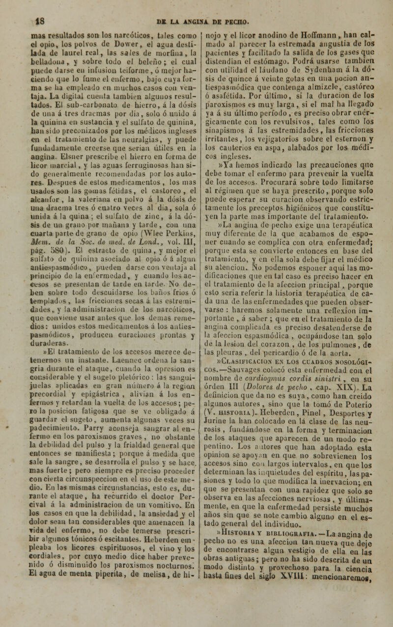 mas resultados son los narcóticos, tales como el opio, los polvos de Dower, el agua desti- lada de laurel real, las sales de moruna, la belladoiu , y sobre todo el beleño ; el cual puede darse en infusión teiforme, ó mejor ha- ciendo que lo fume el enfermo, bajo cuya for- ma se lia empleado en muchos casos con ven- taja. La digital cuenta también algunos resul- tados. El sub-carbonato de hierro, á la dosis de una á tres dracmas por dia, solo ó unido á la quinina en sustancia y el sulfato de quinina, han sido preconizados por los médicos ingleses en el tratamiento de las neuralgias, y puede fundadamente creerse que serian útiles en la angina. Elsner prescribe el hierro en forma de licor marcial, y las aguas ferruginosas han si- do generalmente recomendadas por los auto- res. Después de estos medicamentos , los mas usados son las gomas fétidas, el castóreo, el alcanfor , la valeriana en polvo á la dosis de una dracma tres ó cuatro veces al dia, sola ó unida á la quina; el sulfato de zinc, á la do- sis de un grano por mañana y tarde, con una cuarta parte de grano de opio (Wlee Perkins, HJem. de la Soc. de ined. de Lond., vol. III, pág. 580). El estrado de quina , y mejor el sulfato de quinina asociado al opio ó á algún antiespasmódico , pueden darse con ventaja al principio de la enfermedad, y cuando los ac- cesos se presentan de tarde en tarde. No de- ben sobre todo descuidarse los baños frios ó templados , las fricciones secas á las eslremi- dades, y la administración de los narcóticos, que conviene usar antes (pie los demás reme- dios: unidos estos medicamentos á los anties- pasmódicos, producen curaciones prontas y duraderas. »EI tratamiento de los accesos merece de- tenernos un instante. Laennec ordena la san- gría durante el ataque, cuando la opresión es considerable y el sugelo pletórico : las sangui- juelas aplicadas en gran número á la región precordial y epigástrica , alivian á los en- fermos y retardan la vuelta de los accesos; pe- ro la posición fatigosa que se ve obligado á guardar elsugeto, aumenta algunas veces su padecimiento. Parry aconseja sangrar al en- fermo en los paroxismos graves , no obstante la debilidad del pulso y la frialdad general que entonces se manifiesta; porque á medida que sale la sangre, se desarrolla el pulso y se hace, mas fuerte; pero siempre es preciso proceder concierta circunspección en el uso de este me- dio. En las mismas circunstancias, esto es, du- rante el ataque, ha recurrido el doctor Per- cival á la administración de un vomitivo. En los casos en que la debilidad, la ansiedad j el dolor sean tan considerables que amenacen la vida del enfermo, no debe temerse prescri- bir algunos tónicos ó escitantes. Heberden em ■ pleaba los licores espirituosos, el vino y los cordiales, por cuyo medio dice haber preve- nido ó disminuido los paroxismos nocturnos. El agua de menta piperita, de melisa, de hi- nejo y el licor anodino de Hoffmann,. han cal- mado al parecer la estremada angustia de los pacientes y facilitado la salida de los gases que distendían el estómago. Podrá usarse también con utilidad el láudano de Sydenham á la do- sis de quince á veinte gotas en una poción an- tiespasinódica que contenga almizcle, castóreo ó asafétída. Por último, si la duración de los paroxismos es muy larga, si el mal ha llegado ya á su último período , es preciso obrar enér- gicamente con los revulsivos, tales como los sinapismos á las estremidades, las fricciones irritantes, los vejigatorios sobre el esternón y los cauterios en aspa, alabados por los médi- cos ingleses. »Ya hemos indicado las precauciones que debe tomar el enfermo para prevenir la vuelta de los accesos. Procurará sobre todo limitarse al régimen que se haya prescrito, porque solo puede esperar su curación observando estric- tamente los preceptos higiénicos que constitu- yen la parte mas importante del tratamiento. »La angina de pecho exige una terapéutica muy diferente de la que acabamos de espo- ner cuando se complica con otra enfermedad; porque esta se convierte entonces en base del tratamiento, y en ella sola debe fijar el médico su atención. Ño podemos esponer aqui las mo- dificaciones que en tal caso es preciso hacer en el tratamiento de la afección principal, porque esto seria referir la historia terapéutica de ca- da una de tas enfermedades que pueden obser- varse : haremos solamente una reflexión im- portante , á saber ; que en el tratamiento de la angina complicada es preciso desatenderse de la afección espasmódica , ocupándose tan solo de la lesión del corazón , de los pulmones, de las pleuras , del pericardio ó de la aorta. «Clasificación en los cuadros nosológi- cos.—Sauvages colocó esta enfermedad con el nombre de cardiogmus cordis sinistri , en su orden III (Dolores de pecho , cap. XIX). La definición que da no es suya , como han creido algunos autores, sino que la tomó de Poterio (V. historia). Heberden, Pinel , Desportes y Jurine la han colocado en lá clase de las neu- rosis , fundándose en la forma y terminación de los ataques que aparecen de un modo re- pentino. Los altores que han adoptado esta opinión se apoyan en que no sobrevienen los accesos sino con largos intervalos, en que los determinan las inquietudes del espíritu, las pa- siones y todo lo que modifica la inervación; en que se presentan con una rapidez que solo se observa en las afecciones nerviosas, y última- mente, en que la enfermedad persiste muchos años sin que se note cambio alguno en el es- tado general del individuo. «Historia y bibliografía. —La angina de pecho no es una afección tan nueva que deje de encontrarse algún vestigio de ella en las obras antiguas; pero no ha sido descrita de un modo distinto y provechoso para la ciencia hasta fines del siglo XVIU: mencionaremog