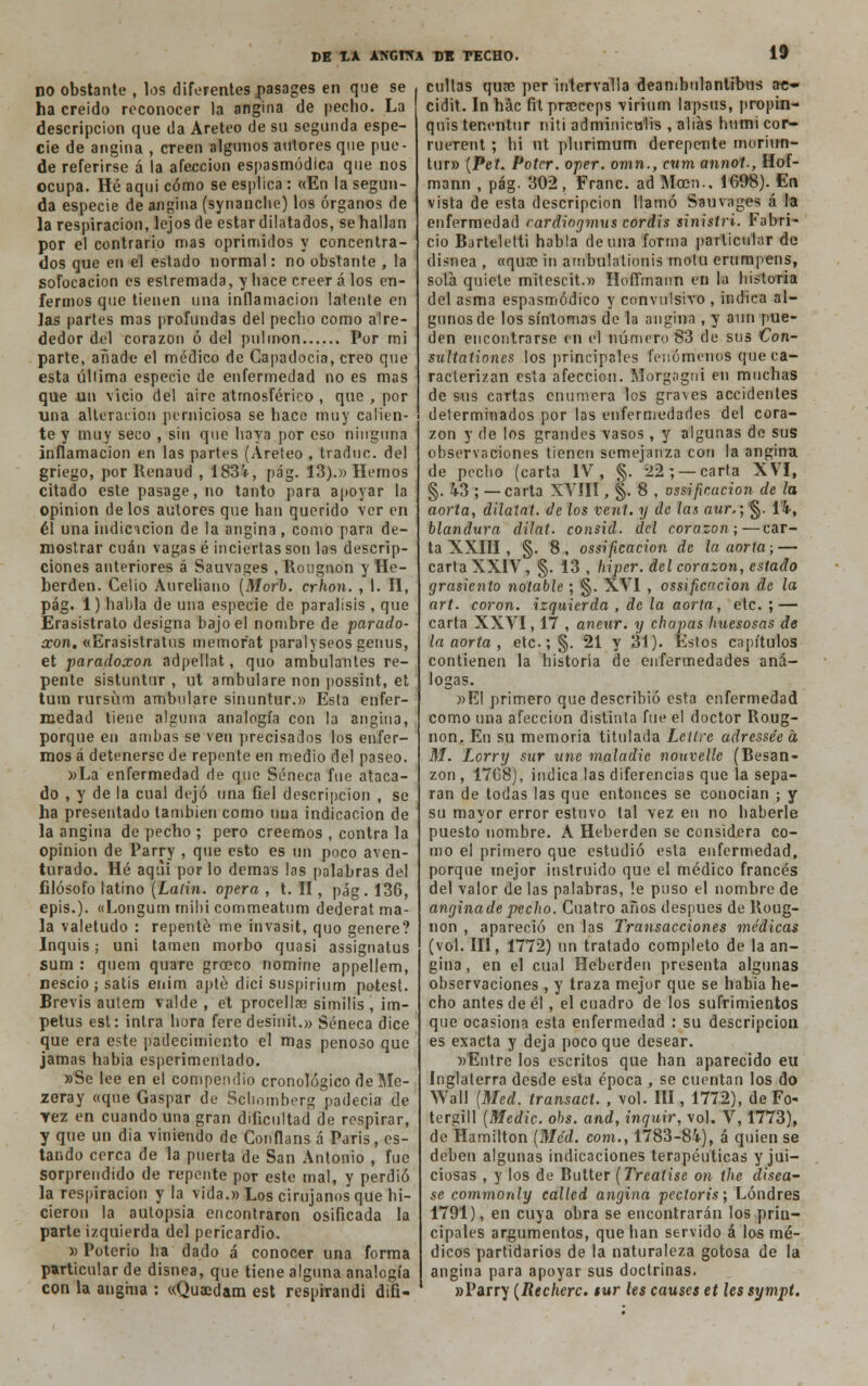 no obstante , los diferentes pasages en que se ha creído reconocer la angina de pecho. La descripción que da Areteo de su segunda espe- cie de angina , creen algunos autores que pue- de referirse á la afección espasmódica que nos ocupa. Hé aqui cómo se esplica : «En la segun- da especie de angina (synanche) los órganos de la respiración, lejos de estar dilatados, se hallan por el contrario mas oprimidos y concentra- dos que en el estado normal: no obstante , la sofocación es estremada, y hace creer á los en- fermos que tienen una inflamación latente en las partes mas profundas del pecho como alre- dedor del corazón ó del pulmón Por mi parte, añade el médico de Capadocía, creo que esta última especie de enfermedad no es mas que un vicio del aire atmosférico , que , por una alteración perniciosa se hace muy calien- te y muy seco , sin que haya por eso ninguna inflamación en las partes (Areteo , traduc. del griego, por llenaud , 1834, pág. 13).» Hemos citado este pasage, no tanto para apoyar la opinión de los autores que han querido ver en él una indicación de la angina, como para de- mostrar cuan vagas é inciertas son las descrip- ciones anteriores á Sauvages , Rougnon y He- berden. Celio Aureliano (Morb. crhon. , I. II, pág. 1) habla de una especie de parálisis , que Erasistrato designa bajo el nombre de parado- ccon. «Erasistratus memofat paralyseos genus, et paradoxon adpellat, quo ambulantes re- pente sistuntur , ut ambulare non possint, et tum rursúm ambulare sinuntur.» Esta enfer- medad tiene alguna analogía con la angina, porque en ambas se ven precisados los enfer- mos á detenerse de repente en medio del paseo. »La enfermedad de que Séneca fue ataca- do , y de la cual dejó una fiel descripción , se ha presentado también como una indicación de la angina de pecho ; pero creemos , contra la opinión de Parry , que esto es un poco aven- turado. Hé aqui por lo demás las palabras del filósofo latino (Lalin. opera , t. II, pág. 136, epis.). «Longum rnihi commeatum dederat ma- la valetudo : repente me invasit, quo genere? Inquis; uni tamen morbo quasi assignatus sum : quem quare groeco nomine appellem, nescio; satis enim apté dici suspirium potest. Brevis autem valde , et procella? similis , Ím- petus est: intra hora fere desinit.» Séneca dice que era este padecimiento el mas penoso que jamas había esperimentado. »Se lee en el compendio cronológico de Me- zeray «que Gaspar de Scbomberg padecía de vez en cuando una gran dificultad de respirar, y que un día viniendo de Conflans á Paris, es- tando cerca de la puerta de San Antonio , fue sorprendido de repente por este mal, y perdió la respiración y la vida.» Los cirujanos que hi- cieron la autopsia encontraron osificada la parte izquierda del pericardio. » Poterio ha dado á conocer una forma particular de disnea, que tiene alguna analogía con la angina : «Qua?dam est respirandi difi- cultas quse per intervalla deambulantibus ae- cidit. In hác fit prseceps virium lapsus, propin- quis tenentur rriti adminicu'lis , alias humi cor- ruerent; hi ut plurimum derepente moriirn- tur» (Pet. Potcr. oper. omn., cum annot-, Hof- mann , pág. 302 , Franc. ad Meen.. 1698). En vista de esta descripción llamó Sauvages á la enfermedad rardiogmus cordis sinistri. Fabri- cío Barteletti habla de una forma particular de disnea , «quee in ambulalionis motu erumpens, sola quiete mitescit.» Hoffmann en la historia del asma espasmódico y convulsivo , indica al- gunos de los síntomas de la angina , y aun pue- den encontrarse en el número 83 de sus €on- sultationes los principales fenómenos que ca- racterizan esta afección. Morgagni en muchas de sus cartas enumera los graves accidentes determinados por las enfermedades del cora- zón y de los grandes \asos, y algunas de sus observaciones tienen semejanza con la angina de pecho (carta IV, §. 22; — carta XVI, §. 43 ; — carta XVÍII, §. 8 , ossificacion de la aorta, dilatat. de los vent. y de las aur.; §. 14, blandura dilat. consid. del corazón;—car- ta XXIII , §. 8, ossificacion de la aorta; — carta XXIV, §. 13 , hiper. del corazón, estado grasicnto notable ; §. XVI , ossificacion de la art. coron. izquierda , de la aorta, etc. ; — carta XXVI, 17 , aneur. y chapas huesosas de la aorta , etc.; §. 21 y 31). Estos capítulos contienen la historia de enfermedades aná- logas. »EI primero que describió esta enfermedad como una afección distinta fue el doctor Roug- non. En su memoria titulada Lcllre adresse'e a, M. Lcrry sur une maladie nouvelle (Besan- zon , 1768), indica las diferencias que la sepa- ran de todas las que entonces se conocían ; y su mayor error estuvo tal vez en no haberle puesto nombre. A Heberden se considera co- mo el primero que estudió esta enfermedad, porque mejor instruido que el médico francés del valor de las palabras, !e puso el nombre de anginade pecho. Cuatro años después de Roug- non , apareció en las Transacciones médicas (vol. III, 1772) un tratado completo de la an- gina , en el cual Heberden presenta algunas observaciones, y traza mejor que se había he- cho antes de él, el cuadro de los sufrimientos que ocasiona esta enfermedad : su descripción es exacta y deja poco que desear. »Entre los escritos que han aparecido eu Inglaterra desde esta época , se cuentan los do Wall (Med. transad. , vol. III, 1772), de Fo- tergill (Medie, obs. and, inquir, vol. V, 1773), de Hamilton (Mc'd. com., 1783-84), á quien se deben algunas indicaciones terapéuticas y jui- ciosas , y los de Butter (Treatise on ihe disea- se commonly called angina pectoris; Londres 1791), en cuya obra se encontrarán los prin- cipales argumentos, que han servido á los mé- dicos partidarios de la naturaleza gotosa de la angina para apoyar sus doctrinas. »Parry (Recherc. $ur les causes et les sympt.