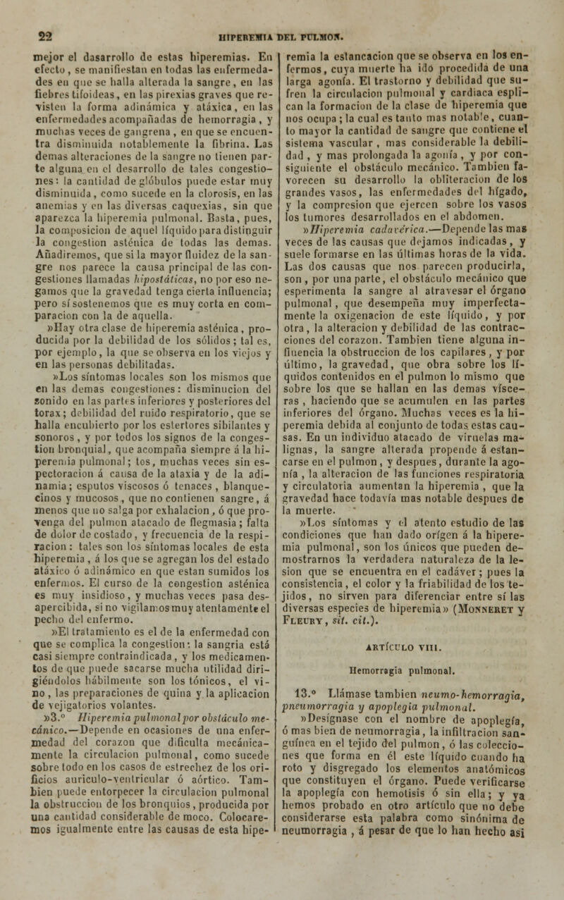 mejor el dasarrollo de estas hiperemias. En efecto , se manifiestan en todas las enfermeda- des en que se halla alterada la sangre, en las fiebres tifoideas , en las pirexias graves que re- visten la forma adinámica y atáxica, en las enfermedades acompañadas de hemorragia, y muchas veces de gangrena , en que se encuen- tra disminuida notablemente la fibrina. Las demás alteraciones de la sangre no tienen par- te alguna en el desarrollo de tales congestio- nes: la cantidad de glóbulos puede estar muy disminuida, como sucede en la clorosis, en las anemias y en las diversas caquexias, sin que aparezca la hiperemia pulmonal. Basta, pues, la composición de aquel líquido para distinguir la congestión asténica de todas las demás. Añadiremos, que si la mayor fluidez de la san- gre nos parece la causa principal de las con- gestiones llamadas hlpostáticas, no por eso ne- gamos que la gravedad tenga cierta influencia; pero sí sostenemos que es muy corta en com- paración con la de aquella. »Hay otra clase de hiperemia asténica , pro- ducida por la debilidad de los sólidos; tal es, por ejemplo, la que se observa en los viejos y en las personas debilitadas. »Los síntomas locales son los mismos que en las demás congestiones: disminución del sonido en las partes inferiores y posteriores del tórax; debilidad del ruido respiratorio, que se halla encubierto por los estertores sibilantes y sonoros, y por todos los signos de la conges- tión bronquial, que acompaña siempre á la hi- peremia pulmonal; tos, muchas veces sin es- pectoracion á causa de la ataxia y de la adi- namia; esputos viscosos ó tenaces, blanque- cinos y mucosos, que no contienen sangre, á menos que no salga por exhalación , ó que pro- venga del pulmón atacado de flegmasía ; falta de dolor de costado, y frecuencia de la respi- ración : tales son los síntomas locales de esta hiperemia , á los que se agregan los del estado átaxico ó adinámico en que están sumidos los enfermos. El curso de la congestión asténica es muy insidioso, y muchas veces pasa des- apercibida, sino vigilamosmuy atentamente el pecho del enfermo. »EI tratamiento es el de la enfermedad con que se complica la congestión-, la sangría está casi siempre contraindicada, y los medicamen- tos de que puede sacarse mucha utilidad diri- giéndolos hábilmente son los tónicos, el vi- no , las preparaciones de quina y la aplicación de vejigatorios volantes. »3.° Hiperemia pulmonalpor obstáculo me- cánico.—depende en ocasiones de una enfer- medad del corazón que dificulta mecánica- mente la circulación pulmonal, como sucede sobre lodo en los casos de estrechez de los ori- ficios auriculo-ventricular ó aórtico. Tam- bién puede entorpecer la circulación pulmonal la obstrucción de los bronquios, producida por una cantidad considerable de moco. Colocare- mos igualmente entre las causas de esta hipe- remia la estancación que se observa en los en- fermos, cuya muerte lia ido procedida de una larga agonía. El trastorno y debilidad que su- fren la circulación pulmonal y cardiaca espli- can la formación de la clase de hiperemia que nos ocupa ; la cual es tanto mas notable, cuan- to mayor la cantidad de sangre que contiene el sistema vascular , mas considerable la debili- dad , y mas prolongada la agonía, y por con- siguiente el obstáculo mecánico. También fa- vorecen su desarrollo la obliteración de los grandes vasos, las enfermedades del hígado, y la compresión que ejercen sobre los vasos los tumores desarrollados en el abdomen. ^Hiperemia cadavérica.—Depende las mas veces de las causas que dejamos indicadas, y suele formarse en las últimas horas de la vida. Las dos causas que nos parecen producirla, son , por una parte, el obstáculo mecánico que esperimenta la sangre al atravesar el órgano pulmonal, que desempeña muy imperfecta- mente la oxigenación de este líquido, y por otra, la alteración y debilidad de las contrac- ciones del corazón. También tiene alguna in- fluencia la obstrucción de los capilares , y por último, la gravedad, que obra sobre los lí- quidos contenidos en el pulmón lo mismo que sobre los que se hallan en las demás visce- ras , haciendo que se acumulen en las partes inferiores del órgano. Muchas veces es la hi- peremia debida al conjunto de todas, estas cau- sas. En un individuo atacado de viruelas ma- lignas, la sangre alterada propende á estan- carse en el pulmón, y después, durante la ago- nía , la alteración de las funciones respiratoria y circulatoria aumentan la hiperemia , que la gravedad hace todavía mas notable después de la muerte. »Los síntomas y el atento estudio de las condiciones que han dado origen á la hipere- mia pulmonal, son los únicos que pueden de- mostrarnos la verdadera naturaleza de la le- sión que se encuentra en el cadáver; pues la consistencia, el color y la friabilidad de los te- jidos, no sirven para diferenciar entre sí las diversas especies de hiperemia» (Monneret y Fleuby, sií. cil.). ARTÍCULO VIH. Hemorragia pulmonal. 13.° Llámase también neumo-hemorragia, pneumorragia y apoplegia pulmonal. «Desígnase con el nombre de apoplegia, ó mas bien de neumorragia, la infiltración san- guínea en el tejido del pulmón, ó las coleccio- nes que forma en él este líquido cuando ha roto y disgregado los elementos anatómicos que constituyen el órgano. Puede verificarse la apoplegia con hemolisis ó sin ella; y ya hemos probado en otro artículo que no debe considerarse esta palabra como sinónima de neumorragia , á pesar de que lo han hecho asi