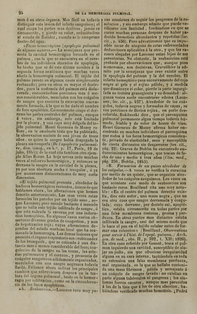 mon ó en otros órganos. Mas fácil es todavía r cas ocasiones de seguir los progresos de la re distinguir esta lesión del infarto sanguíneo; el cual ocupa Kis partes mas declives, jamás es circunscrito, y pierde su color, reduciéndose al estado de Qacidez , cuando se le comprime dentro del agua. vFocos hemorrágicos (apoplegía pulmonal de algunos autores..— La semejan/a que pre- senta la cavidad hemorrágica formada en el pulmón , con la que se encuentra en el cere- bro de los individuos atacados de apoplegía, ha hecho que se dé este último nombre á la segunda forma anatómica que muchas veces afecta la hemorragia pulmonal. El tejido del pulmón parece en algunos casos simplemente rechazado; pero en otros es mayor el desor- den, pues la sustancia del pulmón está disla- cerada , encontrándose porciones mas ó me- nos considerables, mezcladas con los coágulos de sangre que encierra la escavacion nueva- mente formada, á la que se ha dado el nombre de foco apoplético. Comunmente ocupa el der- rame las partes centrales del pulmón, aunque á veces, sin embargo, solo está limitado por la pleura , y una capa muy delgada del te- jido pulmonal. Henri Gueneau de Mussy re- fiere , en la escelente tesis que ha publicado, la observación sucinta de una joven de trece años, en quien la sangre habia despegado la pleura sin romperla (De Vapoplexie pulmonai- re, diss. iiiaug., en 4.°, p. 17, París, 19 de julio, 18V'i); de lo cual cita también otro ejem- plo Alian Burns. La hoja serosa cede muchas veces al esfuerzo hemorrágico, y entonces se derrama la sangre en la cavidad de la pleura, ya por una abertura ancha é irregular , ó ya por numerosas dislaceraciones de muy corta dimensión. »EI tejido pulmonal presenta , alrededor de los focos hemorrágicos recientes, únicos de que hablamos ahora , las alteraciones que hemos descrito anteriormente. Las mas veces están formadas las paredes por un tejido sano , se- gún Laennec; pero sucede bastante á menudo que se halla este tejido infiltrado de sangre , ó que esta rodeada la caverna por una indura- ción hemoptóica. En algunos'casos suelen ob- servarse diversos grados de congestión, y aun de hepjtizacion roja; cuyas alteraciones de- penden del estado morboso local que ha oca- sionado la hemorragia,. Las demás lesiones que presenta el órgano respiratorio son : rubicundez de los bronquios, que se estiende á una dis- tancia mas ó menos considerable del foco; coa- gulación de la sangre en las venas, las arte- rias pulmonares y el corazón, y presencia de coágulos sanguíneos sólidamente organizados •mezclados con una sangre negruzca todavía fluida, baílanos ahora indicar los principales cambios que sobrevienen después en la tes- tura del órgano pulmonal , lauto en la hemor- ragia por infiltración , como en la circunferen- cia dí los focos apopléticos. »A. Reabsorción.—Laennec tuvo muy po- solucion , y sin embargo admite que puede ve- rificarse con facilidad , fundándose en que se curan muchas personas después de haber pa- decido hemotisis abundantes y repetidas (loe. cit., p. 450). Pero advertiremos que es impo- sible sacar de ninguna de estas enfermedades deducciones aplicables á la otra, y que las ra- zones alegadas por Laennec están lejos de ser perentorias. No obstante, la reabsorción está probada por observaciones que, aunque poco numerosas, son decisivas. Cruveilhier la ad- mite por la semejanza que cree existir entre la apoplegía del pulmón y la del cerebro. El infarto hemoptóico pasa sucesivamente del rojo negro al gris y al rojizo pálido, y á medida que disminuye el color, pierde la parte ingurgi- tada su teslura granugienta y su densidad : al- gunas veces suele encontrarse edema (Laen- nec, loe. cit., p. 457). Alrededor de los coá- gulos, todavía negros y formados de capas, se ven porciones de fibrina rojiza, en parte des- colorida. Rokitanski dice , que el parenquima pulmonal permanece algún tiempo todavía hú- medo, friable y de color de heces de viuo. Henri Gueneau de Mussy afirma haber en- contrado en muchos individuos el parenquima que rodea á los focos hemorrágicos consisten- te, privado de elasticidad, seco y susceptible de cierta distensión sin desgarrarse (tes. cit., pág. 22). Graves de Dublin ha encontrado en- durecimientos hemorrágicos, que tenían de fe- cha de uno y medio á tres años [Clin, med., pág. 256, Dublin, 1843). »B. Formación de un quiste alrededor de los coágulos.—A veces se verifica la curación por medio de un quiste, que se organiza alre- dedor de los coágulos sanguíneos. Los casos en que acontece este modo de reabsorción son bastante raros. Bouillaud cita uno muy nota- ble: «En el centro del pulmón derecho exis- tia, dice este autor, una masa negra , que no era otra cosa que sangre derramada y coagu- lada; cuyo derrame, por decirlo asi, apoplé- tico, estaba circunscrito en todas partes por una falsa membrana costrosa, gruesa y par- duzca. En otros puntos mas distantes estaba infiltrada la sangre, casi del mismo modo que lo hace el pus en el tejido celular antes de for- mar una colección» (Bouillaud, Observations pour servir á l'hist. de Vapopl. pulmón.; Arch. gen. de med., obs. II, p. 392, t. XII; 1826). En otro caso referido por Genest, tenia el pul- món izquierdo una cavidad, susceptible de alo- jar un puño, sin que ofreciese irregularidad alguna en su cara interna, tapizándola en toda su estension una falsa membrana parduzca, mal organizada, en la que se hallaba conteni- da una masa fibrinosa , pálida y semejante á un coágulo de sangre lavado: no existían en parte alguna tubérculos ni gangrena ; los sín- tomas fueron oscuros , aunque mas parecidos á los de la tisis que á los de otra afección, ha- biéndose verificado muchas hemotisis. ¿Podrá