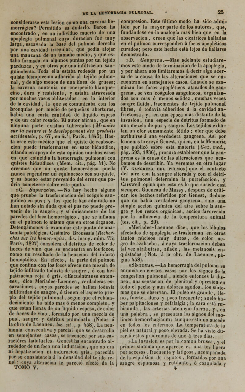 considerarse esta lesión como una caverna he- morrágica? Permitido es dudarlo. Barón ha encontrado , en un individuo muerto de una apoplegía pulmonal cuya duración fué muy larga, escavada la base del pulmón derecho por una cavidad irregular, que podia alojar uua manzana de un tamaño medio, y que es- taba formada en algunos puntos por un tejido parduzco , y en otros por una infiltración san- guinolenta. Toda ella estaba rodeada por un quiste blanquecino adherido al tejido pulmo- nal, y de algo menos de una línea de grueso; la caverna contenia un cuerpecito blanque- cino, duro y resistente, y estaba atravesada por muchos vasos obliterados : en lo interior de la cavidad , la que se comunicaba con los bronquios por medio de pequeñas aberturas, había una corta cantidad de líquido espeso y de un color rosado. El autor afirma, que en ninguna parte existían tubérculos (Memoire sur la nature et le developpement des produits accidentéis, p. 67, en 4.°; París, 184-5). Has- ta cree este médico que el quiste de reabsor- ción puede trasformarse en saco hidatídico; citando en apoyo de esta opinión muchos casos en que coincidía la hemorragia pulmonal con quistes hidatídicos (Mem. cit., pág. 41). No creemos que un quiste hemorrágico pueda nunca engendrar un equinococo con su quiste, y es bueno estar prevenido del error que po- dría cometerse sobre este punto. »C. Supuración.—No hay hecho alguno que pruebe la trasformacion del coágulo san- guíneo en pus ; y los que la han admitido no han notado sin duda que el pus no puede pro- venir de la sangre , y sí únicamente de las paredes del foco hemorrágico , que se inflama en el pulmón lo mismo que en otros órganos. Detengámonos á examinar este punto de ana- tomía patológica. Casimiro Broussais (Recher- ches sur les hemorragies, dis. inaug. núm. 75; París, 1827) considera el detritus de color de heces de vino que se encuentra en los focos, como un resultado de la licuación del infarto hemoptóico. En efecto, la parte del pulmón que confina con los focos ofrece una mezcla de tejido infiltrado todavía de sangre , ó con he- patizacion roja ó gris. «Encuéntranse enton- ces , dice Meriadec-Laennec , verdaderas es- cavaciones, cuyas paredes se hallan todavía infiltradas de sangre, ó tienen el aspecto pro- pio del tejido pulmonal, según que el reblan- decimiento ha sido mas ó menos completo, y que están llenas de un líquido espeso, de color de heces de vino , formado por una mezcla de pus, sangre y detritus pulmonal» (Ñolas á la obra de Laennec, loe. cit., p. 458). La neu- monía consecutiva y parcial que se desarrolla en semejantes casos, se reconoce por sus ca- racteres habituales. Genest ha encontrado al- rededor de un foco una induración , que no era ni hepatizacion ni induración gris, parecida por su consistencia á la densidad del tejido re- nal ; cuya alteración le pareció efecto de la TOMO V. compresión. Este último modo ha sido admi- tido por la mayor parte de los autores, que, fundándose en la analogía mas bien que en la observación, creen que las cicatrices halladas en el pulmón corresponden á focos apopléticos curados; pero este hecho está lejos de hallarse demostrado. »D. Gangrena.—Mas adelante estudiare- mos este modo de terminación de la apoplegía, y por ahora nos limitaremos á decir algo acer- ca de la causa de las alteraciones que se en» cuentran en semejantes casos. Cuando se exa- minan los focos apopléticos atacados de gan- grena , se ven coágulos sanguíneos, organiza- dos con mas ó menos solidez , muchas veces sangre fluida, fracmentos de tejido pulmonal libres, ó todavía adheridos á la cavidad an- fractuosa , y, en una época mas distante de la invasión, una especie de detritus formado de una mezcla de pus y sangre. Los tejidos exha- lan un olor sumamente fétido ; olor que debe atribuirse á una verdadera gangrena. Asi por lo menos lo creyó Genest, quien, en la Memoria que publicó sobre esta materia (Gaz. med.t pág. 593,1836), procura establecer que la gan- grena es la causa de las alteraciones que aca- bamos de describir. Ya veremos en otro lugar (V. gangrena del pulmón) que el contacto del aire con la sangre alterada y con el detri- tus pulmonal determina la putrefacción, y Carswell opina que esto es lo que sucede casi siempre. Gueneau de Mussy , después de criti- car los hechos referidos por Genest, deduce que no habia verdadera gangrena, sino una simple acción química del aire sobre la san- gre y los restos orgánicos, acción favorecida por la influencia de la temperatura animal (tes. cit, p. 29). «Meriadec-Laennec dice, que los lóbulos afectados de apoplegía se trasforman en otros tantos núcleos muy duros, de color ne- gro de azabache , á cuya trasformacion deben tal vez atribuirse, añade, las melanosis en- quistadas (Not. á la obr. de Laennec, pá- gina 458). «Síntomas.—La hemorragia del pulmón se anuncia en ciertos casos por los signos de la congestión pulmonal , siendo entonces la dis- nea , una sensación de plenitud y opresión en todo el pecho y aun dolores agudos, los sínto- mas que se observan. El pulso es grande, lle- no, fuerte, duro y poco frecuente; suele ha- ber palpitaciones y cefalalgia; la cara está ru- bicunda , las arterias laten con fuerza, y , en una palabra , se presentan los signos del rno- limen hemorrhagicum; aunque esto no sucede en todos los enfermos. La temperatura de la piel es natural y poco elevada. Se ha visto du- rar á estos pródromos de uno á tres dias. »La invasión es por lo común brusca, y el primer síntoma que aparece es una tos ligera por accesos , frecuente y fatigosa , acompañada de la espulsion de esputos , formados por una sangre espumosa y rutilante, ó coagulada y