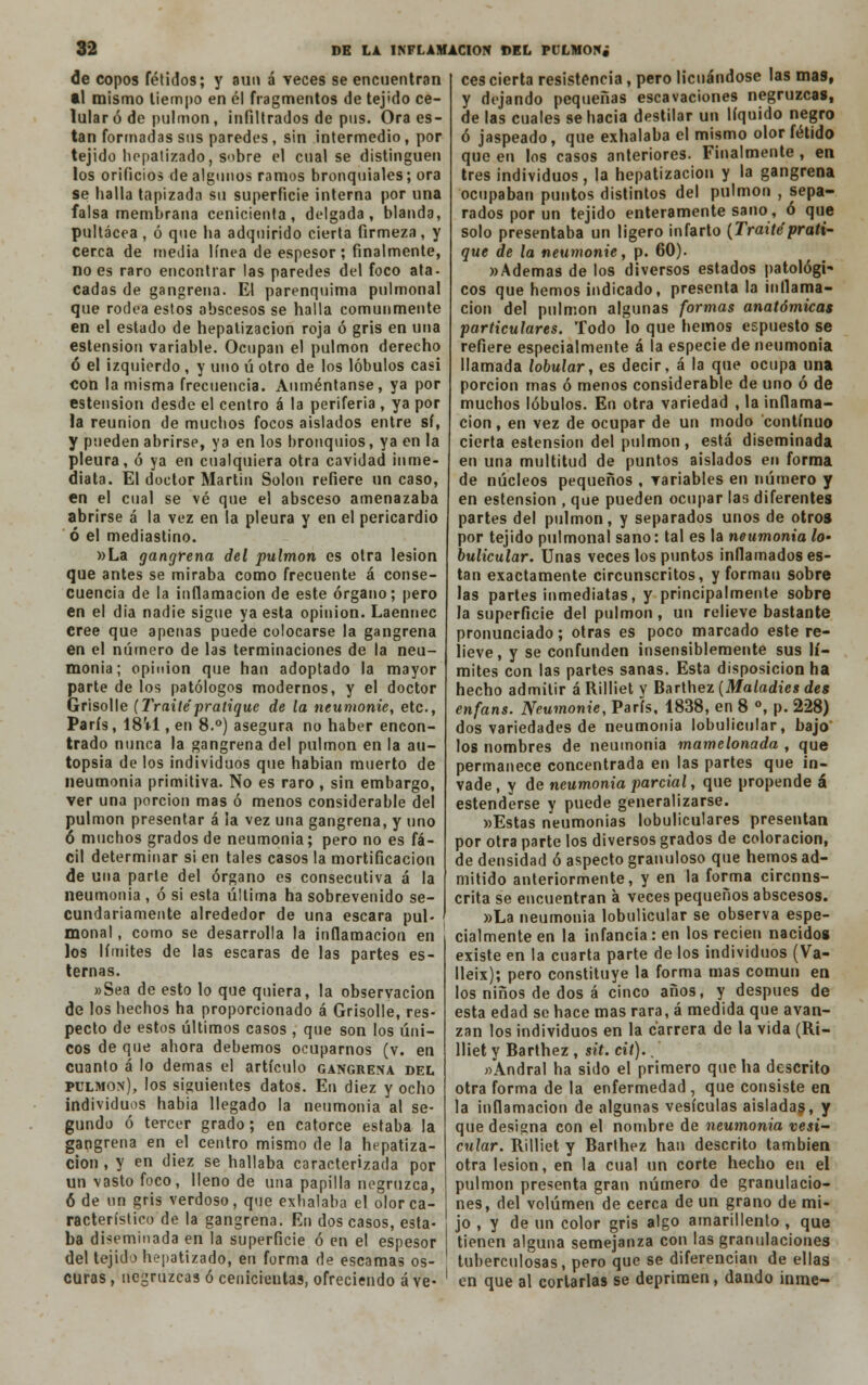 de copos fétidos; y aun á veces se encuentran ti mismo tiempo en él fragmentos de tejido ce- lular ó de pulmón, infiltrados de pus. Ora es- tan formadas sus paredes, sin intermedio, por tejido hepalizado, sobre el cual se distinguen los orificio» de algunos ramos bronquiales; ora se baila tapizada su superficie interna por una falsa membrana cenicienta, delgada, blanda, pultácea, ó que ba adquirido cierta firmeza, y cerca de inedia línea de espesor; finalmente, no es raro encontrar las paredes del foco ata- cadas de gangrena. El parenquima pulmonal que rodea estos abscesos se halla comunmente en el estado de hepatizacion roja ó gris en una estension variable. Ocupan el pulmón derecho ó el izquierdo , y uno ú otro de los lóbulos casi con la misma frecuencia. Auméntanse, ya por estension desde el centro á la periferia, ya por la reunión de mucbos focos aislados entre sí, y pueden abrirse, ya en los bronquios, ya en la pleura, ó ya en cualquiera otra cavidad inme- diata. El doctor Martin Solón refiere un caso, en el cual se vé que el absceso amenazaba abrirse á la vez en la pleura y en el pericardio ó el mediastino. »La gangrena del pulmón es otra lesión que antes se miraba como frecuente á conse- cuencia de la inflamación de este órgano; pero en el dia nadie sigue ya esta opinión. Laennec cree que apenas puede colocarse la gangrena en el número de las terminaciones de la neu- monía; opinión que han adoptado la mayor parte de los patólogos modernos, y el doctor Grisolle (Traite'pratique de la neumonie, etc., París, 18U , en 8.°) asegura no haber encon- trado nunca la gangrena del pulmón en la au- topsia de los individuos que habían muerto de neumonía primitiva. No es raro , sin embargo, ver una porción mas ó menos considerable del pulmón presentar á ¡a vez una gangrena, y uno 6 muchos grados de neumonía; pero no es fá- cil determinar si en tales casos la mortificación de una parte del órgano es consecutiva á la neumonía , ó si esta última ha sobrevenido se- cundariamente alrededor de una escara pul- monal , como se desarrolla la inflamación en los límites de las escaras de las partes es- ternas. »Sea de esto lo que quiera, la observación de los hechos ha proporcionado á Grisolle, res- pecto de estos últimos casos , que son los úni- cos de que ahora debemos ocuparnos (v. en cuanto á lo demás el artículo gangrena del pulmón), los siguientes datos. En diez y ocho individuos habia llegado la neumonía al se- gundo ó tercer grado; en catorce estaba la gangrena en el centro mismo de la hepatiza- cion , y en diez se hallaba caracterizada por un vasto foco, lleno de una papilla negruzca, 6 de un gris verdoso, que exhalaba el olor ca- racterístico de la gangrena. En dos casos, esta- ba diseminada en la superficie ó en el espesor del tejido hepattzadoj en forma de escamas os- curas , negruzcas ó cenicientas, ofreciendo á ve- ees cierta resistencia, pero licuándose las mas, y dejando pequeñas escavaciones negruzcas, de las cuales se hacia destilar un líquido negro ó jaspeado, que exhalaba el mismo olor fétido que en los casos anteriores. Finalmente , en tres individuos, la hepatizacion y la gangrena ocupaban puntos distintos del pulmón , sepa- rados por un tejido enteramente sano, ó que solo presentaba un ligero infarto (Traite prati- que de la neumonie, p. 60). «Ademas de los diversos estados patológi- cos que hemos indicado, presenta la inflama- ción del pulmón algunas formas anatómicas particulares. Todo lo que hemos espuesto se refiere especialmente á la especie de neumonía llamada lobular, es decir, á la que ocupa una porción mas ó menos considerable de uno ó de muchos lóbulos. En otra variedad , la inflama- ción , en vez de ocupar de un modo continuo cierta estension del pulmón, está diseminada en una multitud de puntos aislados en forma de núcleos pequeños , variables en número y en estension , que pueden ocupar las diferentes partes del pulmón, y separados unos de otros por tejido pulmonal sano: tal es la neumonía lo- bulicular. Unas veces los puntos inflamados es- tan exactamente circunscritos, y forman sobre las partes inmediatas, y principalmente sobre Ja superficie del pulmón, un relieve bastante pronunciado; otras es poco marcado este re- lieve, y se confunden insensiblemente sus lí- mites con las partes sanas. Esta disposición ha hecho admitir á Rílliet y Barthez (Maladics des enfans. Neumonie, París, 1838, en 8 °, p. 228) dos variedades de neumonía lobulícular, bajo los nombres de neumonía mamelonada , que permanece concentrada en las partes que in- vade , y de neumonía parcial, que propende á estenderse y puede generalizarse. «Estas neumonías lobulículares presentan por otra parte los diversos grados de coloración, de densidad ó aspecto granuloso que hemos ad- mitido anteriormente, y en la forma circuns- crita se encuentran á veces pequeños abscesos. »La neumonía lobulicular se observa espe- cialmente en la infancia: en los recien nacidos existe en la cuarta parte de los individuos (Va- lleix); pero constituye la forma mas común en los niños de dos á cinco años, y después de esta edad se hace mas rara, á medida que avan- zan los individuos en la carrera de la vida (Rí- lliet y Barthez , sit. cit).. «Andral ha sido el primero que ha descrito otra forma de la enfermedad , que consiste en la inflamación de algunas vesículas aisladas, y que designa con el nombre de neumonía vesi- cular. Rílliet y Barthez han descrito también otra lesión, en la cual un corte hecho en el pulmón presenta gran número de granulacio- nes, del volumen de cerca de un grano de mi- jo , y de un color gris algo amarillento , que tienen alguna semejanza con las granulaciones tuberculosas, pero que se diferencian de ellas en que al cortarlas se deprimen, dando inme-