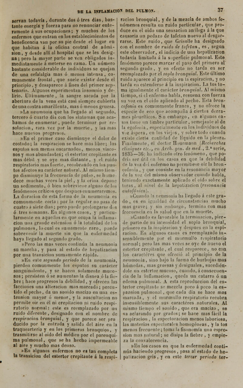 servan todavía , durante dos ó tres días, bas- tante energía y fuerza para no renunciar ente- ramente á sus ocupaciones; y muchos de los enfermos que entran en los establecimientos de beneficencia van por su pie desde el lugar en que habitan á la oficina central de admi- sión, y desde allí al hospital que se les desig- na; pero la mayor parte se ven obligados in- mediatamente á meterse en cama. Un número bastante considerable de individuos se quejan de una cefalalgia mas ó menos intensa , co- munmente frontal, que suele existir desde el principio, y desaparece á fines del primer sep- tenario. Algunos esperimentan insomnio y de- lirio. Últimamente , la sangre sacada por la abertura de la vena está casi siempre cubierta de una costra amarillenta, mas ó menos gruesa. »La neumonía que ha llegado al segundo, tercero ó cuarto dia con los síntomas que aca- bamos de enumerar , puede terminar por re- solución , rara vez por la muerte, y las mas hace nuevos progresos. »Ed el primer caso disminuye el dolor de costado; la respiración se hace mas libre; los esputos son menos encarnados, menos visco- sos y mas abundantes; el estertor crepitante es mas débil y se oye mas distante, y v\ ruido respiratorio mas fuerte, recobrando en los pun- tos afectos su carácter natural. Al mismo tiem - po disminuye la frecuencia de pulso, se hume dece muchas veces la piel , y la orina depone un sedimento, ó bien sobreviene alguno de los fenómenos críticos que después enumeraremos. La duración de esta forma de la neumonía es comunmente corta : por lo regular no pasa de cuatro a siete dias; pero puede prolongarse d.»s ó tres semanas. Eu algunos casos, y particu- larmente en aquellos en que ocupa la inflama- ción una grande estension ó la totalidad délos pulmones, lo cual es sumamente raro, puede sobrevenir la muerte sin que la enfermedad haya llegado al segundo grado. »Pero las mas veces continúa la neumonia SU marcha, y pasa al estado de hepatizacion por una transición sumamente rápida. »En este segundo periodo de la neumonia, pierden comunmente los esputos su carácter sanguinolento, y se hacen solamente muco- sos ; persisten ó se aumentan la disnea ó la fie- bre ; hace progresos la debilidad , y ofrecen las faccioiies una alteración mas marcada; percu- tido el pecho, da un sonido macizo en una es- tension mayor ó menor, y la auscultación no permite oír en él ni crepitación ni ruido respi- ratorio normal: este es reemplazado por un ruido diferente , designado con el nombre de respiración bronquial, y que parece ser pro ducido por la entrada y salida del aire en la traqueártela y eu los primeros bronquios, y trasmitirse al oido del médico por el parenqui- ma pulmonal, que se ha hecho impermeable al aire y mucho mas denso. »En algunos enfermos no ea tan completa la transición del estertor crepitante á la respi- ración bronquial, y de la mezcla de ambos fe- nómenos resulta un ruido particular, que pro- duce en el oido una sensación análoga á la que causaría un pedazo de tafetán nuevo al desgar- rarse. Este ruido, que Grisolle ha designado con el nombre de ruido de tafetán, es , según este observador, el indicio de una hepatizacion todavía limitada á la superficie pulmonal. Este fenómeno parece marcar el paso del primero al' segundo grado , y en efecto no tarda en ser reemplazado por el soplo bronquial. Este último ruido aparece al principio en la espiración, y no tarda en estenderse á la inspiración. La tos to- ma igualmente el carácter bronquial. Al mismo tiempo, si el enfermo habla, resuena con fuerza su voz en el oido aplicado al pecho. Esta bron,' cofonia es comunmente franca, y no ofrece la especie de eco que acompaña á ciertos derra- mes plcuríticos. Sin embargo, en algunos ca- sos tiene un timbre particular, semejante al de la egofonia , especialmente en los individuos de voz áspera, en los viejos , y sobre todo cuando existe cierta cantidad de líquido en la pleura. Finalmente, el doctor Hourmann (Reckerches cliniques elc.y en Arch. gen. de med-, 2.* serie, 183o—3Gj ha indicado otro fenómeno, que po- drii ser útil en los casos en que la debilidad de la voz d«d enfermo no permitiese oir la bron- cofonia , y que consiste en la resonancia mayor de la voz del mismo observador cuando habla, teniendo exactamente aplicado el oido sobre el tórax, al nivel de la hepatizacion (resonancia aulofónica). «Cuando !a neumonia ha llegado á este gra- do , es en igualdad de circunstancias mucho mas grave; y sin embargo, termina con mas frecuencia en la salud que en la muerte. «Guando es favorable la terminación, pier- de parte.de su intensidad el soplo bronquial, primero en la inspiración y después en la espi- ración. En algunos casos es reemplazado in- sensiblemente por el murmullo respiratorio normal; pero las mas veces se oye de nuevo el estertor crepitante, el cual reaparece, no con los caracteres que ofreció al principio de la neumonia , sino bajo la forma de burbujas mas húmedas, tnas gruesas y desiguales, sucedién* dolé un estertor mucoso, cuando, á consecuen- cia de la inflamación, queda un catarro ó un edema pulmonal. A esta reproducción del es- tertor crepitante se mezcla poco á poco la es- pansion pulmonal, que cada dia se hace mas marcada , y el murmullo respiratorio recobra insensiblemente sus caracteres naturales. Al mismo tiempo el sonido, que era macizo , se va aclarando por grados; se hace mas fácil la respiración , la espectoracion menos laboriosa, las materias espectorales homogéneas, y la tos menos frecuente ; toma la fisonomía una espre- sion mas natural; se disipa la fiebre , y empie- za la convalecencia. »En los cosos en que la enfermedad conti- núa haciendo progresos, pasa al estado de he- patizacion gris, y en este tercer periodo ter-