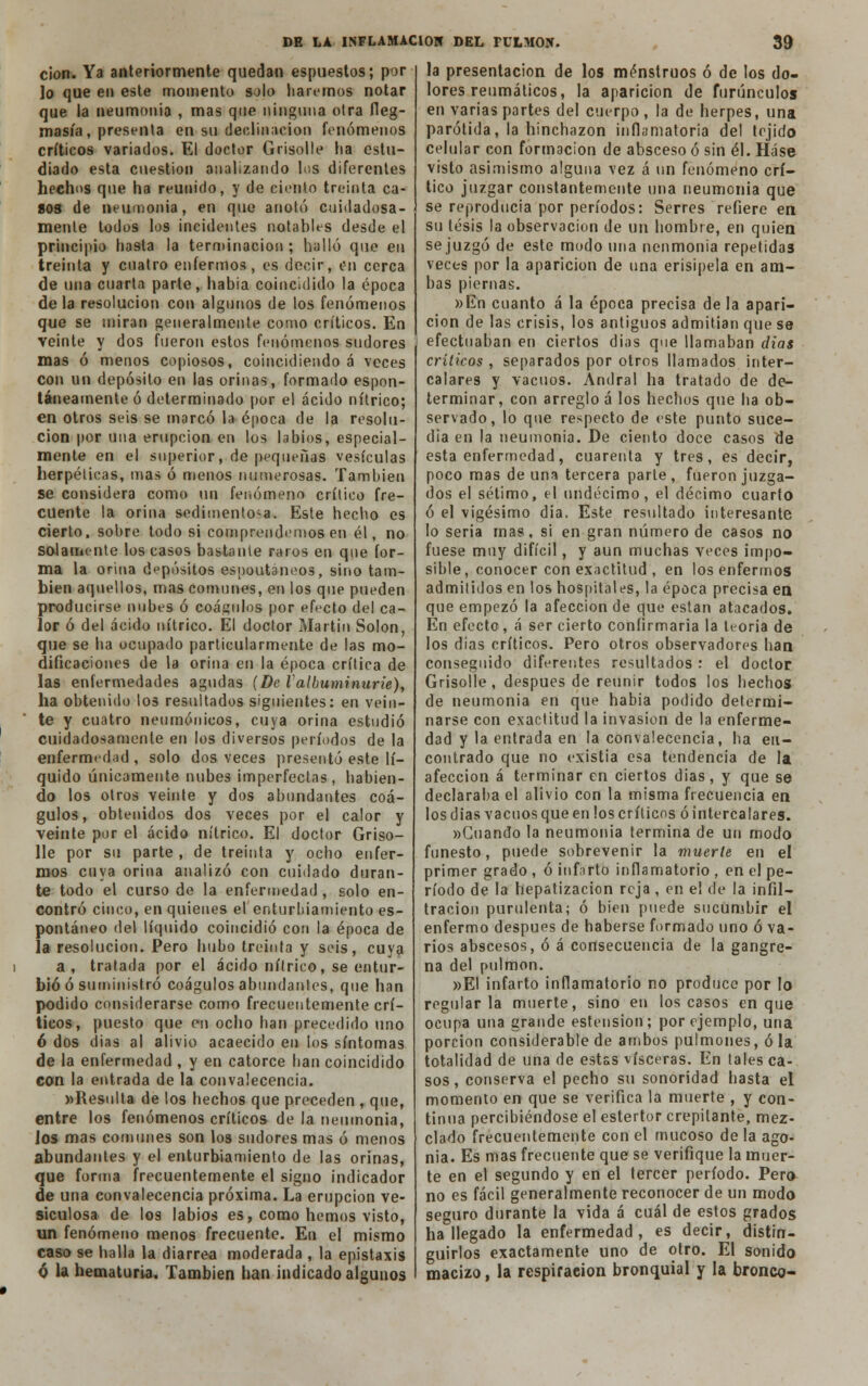 cion. Ya anteriormente quedan espuestos; por lo que en este momento solo liaremos notar que la neumonía , mas que ninguna otra fleg- masía , presenta en su declinación fenómenos críticos variados. El doctor Grisolle ha estu- diado esta cuestión analizando los diferentes hechos que ha reunido, y de ciento treinta ca- aos de neumonía, en que anotó cuidadosa- mente todos los incidentes notables desde el principio hasta la terminación ; halló que en treinta y cuatro enfermos, es decir, en cerca de una cuarta parte, había coincidido la época déla resolución con algunos de los fenómenos que se miran generalmente como críticos. En veinte y dos fueron estos fenómenos sudores mas ó menos copiosos, coincidiendo á veces con un depósito en las orinas, formado espon- táneamente ó determinado por el ácido nítrico; en otros seis se morcó la época de la resolu- ción por una erupción en los labios, especial- mente en el superior, de pequeñas vesículas herpéticas, mas ó menos numerosas. También se considera como un fenómeno crítico fre- cuente la orina sedimentosa. Este hecho es cierto, sobre todo si comprendemos en él, no solamente los casos bástanle raros en que for- ma la orina depósitos espontáneos, sino tam- bién aquellos, mas comunes, en los que pueden producirse nubes ó coágulos por efecto del ca- lor ó del acido nítrico. El doctor Martin Solón, que se ha ocupado particularmente de las mo- dificaciones de la orina en la época crítica de las enfermedades agudas {De Va(buminurie), ha obtenido los resultados siguientes: en vein- te y cuatro neumónicos, cuya orina estudió cuidadosamente en los diversos períodos de la enfermedad, solo dos veces presentó este lí- quido únicamente nubes imperfectas, habien- do los otros veinte y dos abundantes coá- gulos, obtenidos dos veces por el calor y veinte por el ácido nítrico. El doctor Griso- lle por su parte , de treinta y ocho enfer- mos cuya orina analizó con cuidado duran- te todo el curso de la enfermedad , solo en- contró cinco, en quienes el enturbiamiento es- pontáneo del líquido coincidió con la época de la resolución. Pero hubo treinta y seis, cuya a, tratada por el ácido nítrico, se entur- bió ó suministró coágulos abundantes, que han podido considerarse como frecuentemente crí- ticos, puesto que en ocho han precedido uno 6 dos dias al alivio acaecido en los síntomas de la enfermedad , y en catorce han coincidido con la entrada de la convalecencia. »Resulta de los hechos que preceden , que, entre los fenómenos críticos de la neumonía, los mas comunes son los sudores mas ó menos abundantes y el enturbiamiento de las orinas, que forma frecuentemente el signo indicador de una convalecencia próxima. La erupción ve- siculosa de los labios es, como hemos visto, un fenómeno menos frecuente. En el mismo caso se halla la diarrea moderada , la epistaxis ó la hematuria. También han indicado algunos la presentación de los menstruos ó de los do- lores reumáticos, la aparición de furúnculos en varias partes del cuerpo , la de herpes, una parótida, la hinchazón inflamatoria del tejido celular con formación de absceso ó sin él. Háse visto asimismo alguna vez á un fenómeno crí- tico juzgar constantemente una neumonía que se reproducía por períodos: Serres refiere en su tesis la observación de un hombre, en quien se juzgó de este modo una neumonía repetidas veces por la aparición de una erisipela en am- bas piernas. »En cuanto á la época precisa de la apari- ción de las crisis, los antiguos admitían que se efectuaban en ciertos días que llamaban dias críticos , separados por otros llamados inter- calares y vacuos. Andral ha tratado de de- terminar, con arreglo á los hechos que ha ob- servado, lo que respecto de este punto suce- día en la neumonía. De ciento doce casos de esta enfermedad, cuarenta y tres, es decir, poco mas de una tercera parte , fueron juzga- dos el sétimo, el undécimo, el décimo cuarto ó el vigésimo día. Este resultado interesante lo seria mas, si en gran número de casos no fuese muy difícil, y aun muchas veces impo- sible, conocer con exactitud , en los enfermos admitidos en los hospitales, la época precisa en que empezó la afección de que están atacados. En efecto, á ser cierto confirmaría la teoría de los dias críticos. Pero otros observadores han conseguido diferentes resultados : el doctor Grisolle , después de reunir todos los hechos de neumonía en que había podido determi- narse con exactitud la invasión de la enferme- dad y la entrada en la convalecencia, ha en- contrado que no existia esa tendencia de la afección á terminar en ciertos días, y que se declaraba el alivio con la misma frecuencia en los dias vacuos que en los críticos ó intercalares. «Guando la neumonía termina de un modo funesto, puede sobrevenir la muerte en el primer grado , ó infarto inflamatorio , en el pe- ríodo de la hepatizacion reja , en el de la infil- tración purulenta; ó bien puede sucumbir el enfermo después de haberse formado uno ó va- rios abscesos, ó á consecuencia de la gangre- na del pulmón. »EI infarto inflamatorio no produce por lo regularla muerte, sino en los casos en que ocupa una grande estension; por ejemplo, una porción considerable de ambos pulmones, ó la totalidad de una de estas visceras. En tales ca- sos , conserva el pecho su sonoridad hasta el momento en que se verifica la muerte , y con- tinua percibiéndose el estertor crepitante, mez- clado frecuentemente con el mucoso de la ago- nía. Es mas frecuente que se verifique la muer- te en el segundo y en el tercer período. Pero- no es fácil generalmente reconocer de un modo seguro durante la vida á cuál de estos grados ha llegado la enfermedad, es decir, distin- guirlos exactamente uno de otro. El sonido macizo, la respiración bronquial y la bronco-