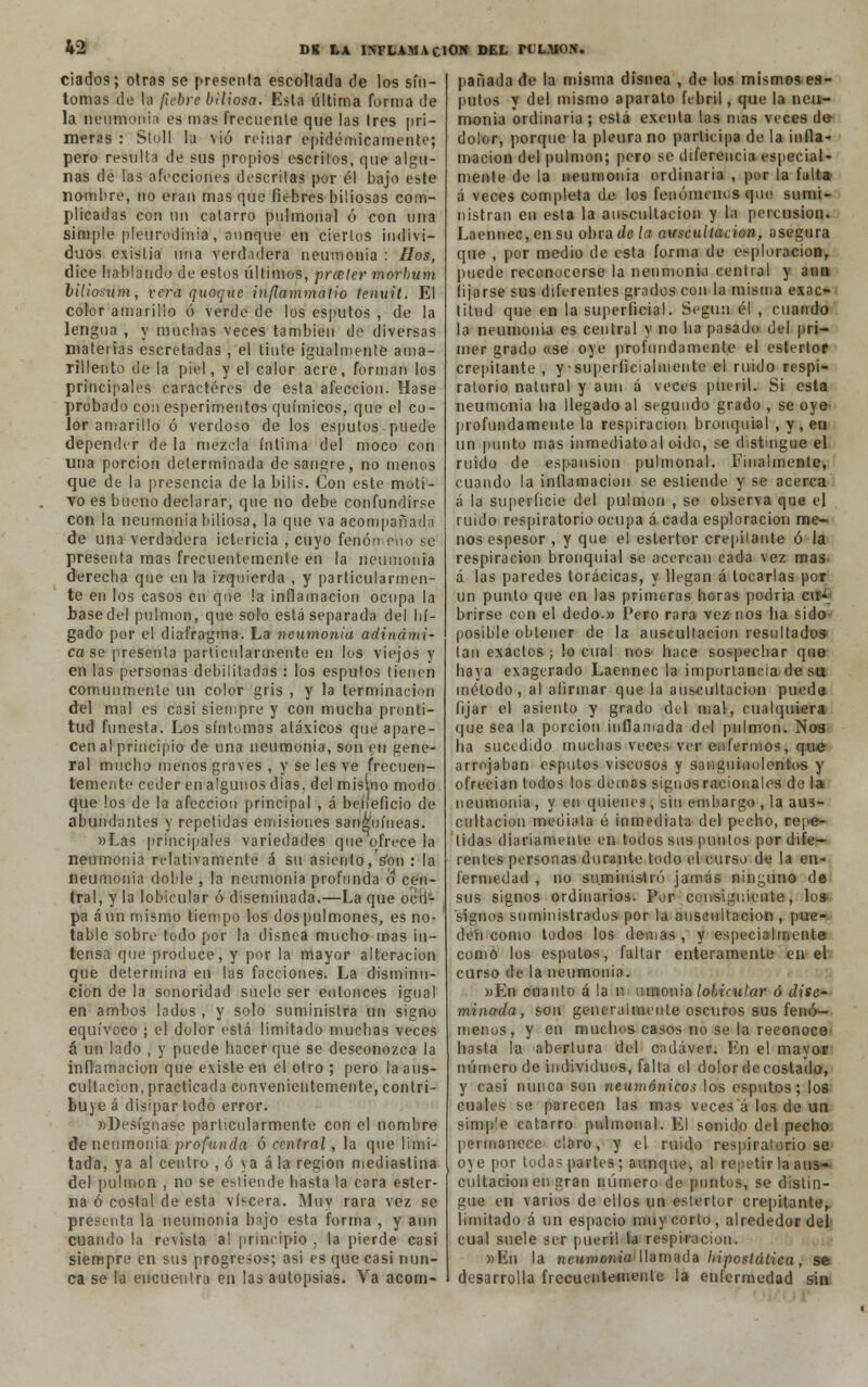 &2 ciados; otras se presenta escollada de los sín- tomas de la fiebre biliosa. Esta última forma de la neumonía es mas frecuente que las tres pri- meras : Stoll la vio reinar epidémicamente; pero resulta de sus propios escritos, que algu- nas de las afecciones descritas por él bajo este nombre, no eran mas que fiebres biliosas com- plicadas con un cotarro pnlmonal ó con una simple pleurodinia, aunque en ciertos indivi- duos existia una verdadera neumonía : líos, dice hablando de estos últimos, prceter morhum lillosum, vera quoque inflammatlo tenuit. El color amarillo ó verde de los esputos , de la lengua , y muchas veces también de diversas materias cscretadas , el tinte igualmente ama- rillento de la piel, y el calor acre, forman los principales caracteres de esta afección. Hase probado con esperimentos químicos, que el co- lor amarillo ó verdoso de los esputos puede depender de la mezcla íntima del moco con una porción determinada desangre, no menos que de la presencia de la bilis. Con este moti- vo es bueno declarar, que no debe confundirse con la neumonía biliosa, la que va acompañada de una verdadera ictericia , cuyo fenómeno se presenta mas frecuentemente en la neumonía derecha que en la izquierda , y particularmen- te en los casos en que !a inflamación ocupa la base del pulmón, que solo está separada del hí- gado por el diafragma. La neumonía adinámi- ca se presenta particularmente en los viejos y en las personas debilitarlas : los esputos tienen comunmente un color gris , y la terminación del mal es casi siempre y con mucha pronti- tud funesta. Los síntomas atáxicos qué apare- cen al principio de una neumonía, son en gene- ral mucho menos graves , y se les ve frecuen- temente ceder en algunos días, del misino modo que los de la afección principal , á beíieficio de abundantes y repetidas emisiones sanguíneas. «Las principales variedades que'ofrece la neumonía relativamente á su asiento,Von: la neumonía doble , la neumonía profunda o cen- tral, y la lobicular ó diseminada.—La que ocu- pa aun mismo tiempo los dos pulmones, es no- table sobre todo por la disnea mucho mas in- tensa que produce, y por la mayor alteración que determina en las facciones. La disminu- ción de la sonoridad suele ser entonces igual en ambos lados, y solo suministra un signo equívoco ; el dolor está limitado muchas veces á un lado , y puede hacer que se desconozca la inflamación que existe en el otro ; pero la aus- cultación, practicada convenientemente, contri- buye á disipar todo error. «Desígnase particularmente con el nombre de neumonía profunda ó central, la que limi- tada, ya al centro , ó ya á la región mediastina del pulmón , no se estiende hasta la cara ester- na ó costal de esta viscera. Muy rara vez se presenta la neumonía bajo esta forma , y aun cuando la revista al principio , la pierde casi siempre en sus progresos; asi es que casi nun- ca se la encuentra en las autopsias. Va acom- pañada de la misma disnea , de los mismos es- putos y del mismo aparato febril, que la neu- monía ordinaria; está exenta las mas veces de dolor, porque la pleura no participa de la inlla- macion del pulmón; pero se diferencia especial- mente de la neumonía ordinaria , por la falta á veces completa de los fenómenos que sumi- nistran en esta la auscultación y la percusión. Laennec, en su obra de la auscultación, asegura que , por medio de esta forma de esploracion, puede reconocerse la neumonía central y aun lijarse sus diferentes grados con la misma exac- titud que en la superficial. Según él , cuando la neumonía es central y no ha [tasado del pri- mer grado «se oye profundamente el estertor crepitante , y superficialmente el ruido respi- ratorio natural y aun á veces pueril. Si esta neumonía ha llegado al segundo grado , se oye profundamente la respiración bronquial , y , en un punto mas inmediatoal oído, se distingue el ruido de espansion pulmonal. Finalmente, cuando la inflamación se estiende y se acerca á la superficie del pulmón , se observa que el ruido respiratorio ocupa á cada esploracion me- nos espesor , y que el estertor crepitante ó la respiración bronquial se acercan cada vez mas á las paredes torácicas, y llegan á tocarlas por un punto que en las primeras horas podría cu- brirse con el dedo.» Pero rara vez nos ha sido posible obtener de la auscultación resultados tan exactos; lo cual nos' hace sospechar que haya exagerado Laennec la importancia, de su método, al afirmar que la auscultación pueda fijar el asiento y grado del mal, cualquiera que sea la porción inflamada del pulmón. Nos ha sucedido muchas veces ver enfermos, que arrojaban esputos viscosos y sanguinolentos y ofrecían todos los demás signos racionales de la neumonía , y en quienes, sin embargo , la aus- cultación mediata é inmediata del pecho, repe- tidas diariamente en todos sus puntos por dife- rentes personas durante todo el curso de la en- fermedad , no suministró jamás ninguno de sus signos ordinarios. Por consiguiente, lo» signos suministrados por la auscultación, pue- den como todos los demás, y especialmente como los esputos, faltar enteramente en el curso de la neumonía. »En cnanto á la u umonia/ottVu/ar ó dise- minada, son generalmente oscuros sus fenó- menos, y en muchos casos no se la reconoce hasta la abertura del cadáver. Kn el mayor número de individuos, falta el dolor de costado, y casi nunca son neumónicos los esputos; los cuales se pareceti las mas veces á los de un simp'e catarro pulmonal. El sonido del pecho permanece claro, y el ruido respiratorio se oye por todas partes; aunque, al repetir la aus- cultación en gran número de puntos, se distin- gue en varios de ellos un estertor crepitante,, limitado á un espacio muy corto, alrededor del cual suele ser pueril la respiración. «En la neumonía llamada hiposlálica, se desarrolla frecuentemente la enfermedad sin