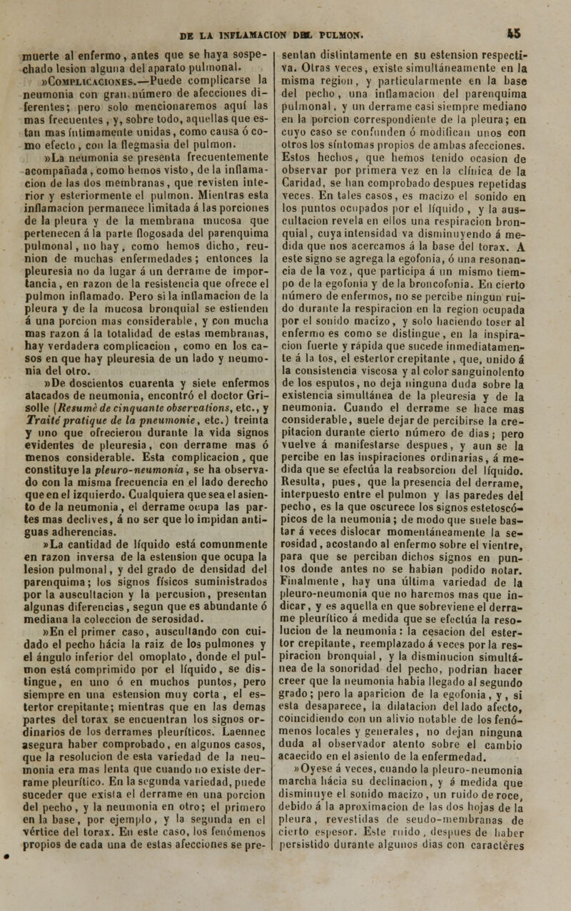 « muerte al enfermo, antes que se haya sospe- chado lesión alguna del aparato pulmonal. «Complicaciones.—Puede complicarse la neumonía con gran, número de afecciones di- ferentes; pero solo mencionaremos aquí las mas frecuentes , y, sobre todo, aquellas que es- tan mas íntimamente unidas, como causa ó co- mo efecto, con la flegmasía del pulmón. »La neumonía se presenta frecuentemente acompañada, como hemos visto, de la inflama- ción de las dos membranas, que revisten inte- rior y esteriormente el pulmón. Mientras esta inflamación permanece limitada á las porciones de la pleura y de la membrana mucosa que pertenecen á la parte flogosada del parenquima pulmonal, no hay, como hemos dicho, reu- nión de muchas enfermedades; entonces la pleuresía no da lugar á un derrame de impor- tancia , en razón de la resistencia que ofrece el pulmón inflamado. Pero si la inflamación de la pleura y de la mucosa bronquial se estiendeu á una porción mas considerable, y con mucha mas razón á la totalidad de estas membranas, hay verdadera complicación , como en los ca- sos en que hay pleuresía de un lado y neumo- nía del otro. »De doscientos cuarenta y siete enfermos atacados de neumonía, encontró el doctor Gri- solle (Resume de cinquante observations, etc., y Traite'pratique de la pneumonie, etc.) treinta y uno que ofrecieron durante la vida signos evidentes de pleuresía, con derrame mas ó menos considerable. Esta complicación , que constituye la pleuro-neumonía, se ha observa- do con la misma frecuencia en el lado derecho queenel izquierdo. Cualquiera que sea el asien- to de la neumonía , el derrame ocupa las par- tes mas declives, á no ser que lo impidan anti- guas adherencias. »La cantidad de líquido está comunmente en razón inversa de la estension que ocupa la lesión pulmonal, y del grado de densidad del parenquima; los signos físicos suministrados por la auscultación y la percusión, presentan algunas diferencias, según que es abundante ó mediana la colección de serosidad. »En el primer caso, auscultando con cui- dado el pecho hacia la raiz de los pulmones y el ángulo inferior del omoplato, donde el pul- món está comprimido por el líquido, se dis- tingue, en uno ó en muchos puntos, pero siempre en una estension muy corta , el es- tertor crepitante; mientras que en las demás partes del tórax se encuentran los signos or- dinarios de los derrames pleuríticos. Laennec asegura haber comprobado, en algunos casos, que la resolución de esta variedad de la neu- monía era mas lenta que cuando no existe der- rame pleurítico. En la segunda variedad, puede suceder que exisla el derrame en una porción del pecho, y la neumonía en otro; el primero en la base, por ejemplo, y la segunda en el vértice del tórax. En este caso, los fenómenos propios de cada una de estas afecciones se pre- sentan distintamente en su estension respecti- va. Otras veces, existe simultáneamente en la misma región, y particularmente en la base del pecho, una inflamación del parenquima pulmonal, y un derrame casi siempre mediano en la porción correspondiente de la pleura; en cuyo caso se confunden ó modifican unos con otros los síntomas propios de ambas afecciones. Estos hechos, que hemos tenido ocasión de observar por primera vez en la clínica de la Caridad, se han comprobado después repetidas veces. En tales casos, es macizo el sonido en los puntos ocupados por el líquido , y la aus- cultación revela en ellos una respiración bron- quial, cuya intensidad va disminuyendo á me- dida que nos acercamos á la base del tórax. A este signo se agrega la egofonia, ó una resonan- cia de la voz, que participa á un mismo tiem- po de la egofonia y de la broncofonia. En cierto número de enfermos, no se percibe ningún rui- do durante la respiración en la región ocupada por el sonido macizo, y solo haciendo toser al enfermo es como se distingue, en la inspira- ción fuerte y rápida que sucede inmediatamen- te á la tos, el estertor crepitante , que, unido á la consistencia viscosa y al color sanguinolento de los esputos, no deja ninguna duda sobre la existencia simultánea de la pleuresía y de la neumonía. Cuando el derrame se hace mas considerable, suele dejar de percibirse la cre- pitación durante cierto número de días; pero vuelve á manifestarse después, y aun se la percibe en las inspiraciones ordinarias, á me- dida que se efectúa la reabsorción del líquido. Resulta, pues, que la presencia del derrame, interpuesto entre el pulmón y las paredes del pecho, es la que oscurece los signos estetoscó- picos de la neumonía; de modo que suele bas- tar á veces dislocar momentáneamente la se- rosidad , acostando al enfermo sobre el vientre, para que se perciban dichos signos en pun- tos donde antes no se habían podido notar. Finalmente, hay una última variedad de la pleuro-neumonia que no haremos mas que in- dicar , y es aquella en que sobreviene el derra- me pleurítico á medida que se efectúa la reso- lución de la neumonía: la cesación del ester- tor crepitante, reemplazado á veces por la res- piración bronquial, y la disminución simultá- nea de la sonoridad del pecho, podrían hacer creer que la neumonía había llegado al segundo grado; pero la aparición de la egofonia, y, si esta desaparece, la dilatación del lado afecto, coincidiendo con un alivio notable de los fenó- menos locales y generales, no dejan ninguna duda al observador atento sobre el cambio acaecido en el asiento de la enfermedad. «Oyese á veces, cuando la pleuro-neumonia marcha hacia su declinación, y á medida que disminuye el sonido macizo, un ruido de roce, debido á la aproximación de las dos hojas de la pleura, revestidas de seudo-membranas de cierto espesor. Este ruido , después de haber persistido durante algunos dias con caracteres