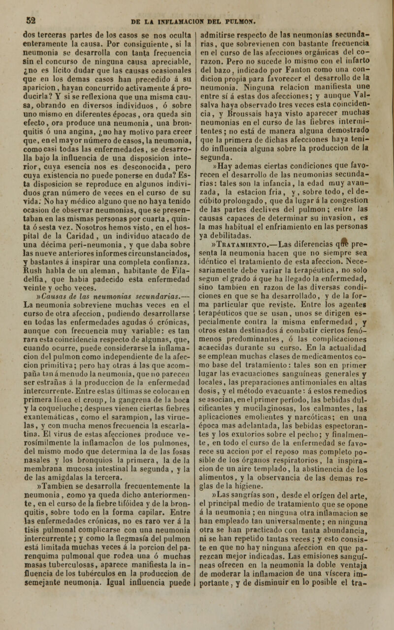 dos terceras partes de los casos se nos oculta enteramente la causa. Por consiguiente, si la neumonía so desarrolla con tanta frecuencia sin el concurso de ninguna causa apreciable, ¿no es lícito dudar que las causas ocasionales que en los demás casos han precedido á su aparición, hayan concurrido activamente á pro- ducirla? Y si se reflexiona que una misma cau- sa, obrando en diversos individuos , ó sobre uno mismo en diferentes épocas, ora queda sin efecto, ora produce una neumonía, una bron- quitis ó una angina, ¿no hay motivo para creer que, enel mayor número de casos, la neumonía, como casi todas las enfermedades, se desarro- lla bajo la influencia de una disposición inte- rior, cuya esencia nos es desconocida, pero cuya existencia no puede ponerse en duda? Es- ta disposición se reproduce en algunos indivi- duos gran número de veces en el curso de su ■vida. No hay médico alguno que no haya tenido ocasión de observar neumonías, que se presen- taban en las mismas personas por cuarta, quin- ta ó sesta vez. Nosotros hemos visto, en el hos- pital de la Caridad , un individuo atacado de una décima peri-neumonia , y que daba sobre las nueve anteriores informes circunstanciados, y bastantes á inspirar una completa confianza. Rush habla de un alemán, habitante de Fila— delfia, que habia padecido esta enfermedad veinte y ocho veces. »Causas de las neumonías secundarias.— La neumonía sobreviene muchas veces en el curso de otra afección, podiendo desarrollarse en todas las enfermedades agudas ó crónicas, aunque con frecuencia muy variable: están rara esta coincidencia respecto de algunas, que, cuando ocurre, puede considerársela inflama- ción del pulmón como independiente de la afec- ción primitiva; pero hay otras á las que acom- paña tana menudo la neumonía, que no parecen serestrañas á la producción de la enfermedad intercurrente. Entre estas últimas se colocan en primera línea el croup, la gangrena de la boca y la coqueluche; después vienen ciertas fiebres exantemáticas, como el sarampión, las virue- las, y con mucha menos frecuencia la escarla- tina. El virus de estas afecciones produce ve- rosímilmente la inflamación de los pulmones, del mismo modo que determina la de las fosas nasales y los bronquios la primera, la de la membrana mucosa intestinal la segunda, y la de las amígdalas la tercera. «También se desarrolla frecuentemente la neumonía , como ya queda dicho anteriormen- te , en el curso de la fiebre tifoidea y de la bron- quitis, sobre todo en la forma capilar. Entre las enfermedades crónicas, no es raro ver á la tisis pulmonal complicarse con una neumonía intercurrente; y como la flegmasía del pulmón está limitada muchas veces á la porción del pa- renquima pulmonal que rodea una ó muchas masas tuberculosas, aparece manifiesta la in- fluencia de los tubérculos en la producción de semejante neumonía. Igual influencia puede admitirse respecto de las neumonías secunda- rias, que sobrevienen con bastante frecuencia en el curso de las afecciones orgánicas del co- razón. Pero no sucede lo mismo con el infarto del bazo, indicado por Fanton como una con- dición propia para favorecer el desarrollo de la neumonía. Ninguna relación manifiesta une entre sí á estas dos afecciones; y aunque Val- salva haya observado tres veces esta coinciden- cia, y Broussais haya visto aparecer muchas neumonías en el curso de las fiebres intermi- tentes; no está de manera alguna demostrado que la primera de dichas afecciones haya teni- do influencia alguna sobre la producción de la segunda. «Hay ademas ciertas condiciones que favo- recen el desarrollo de las neumonías secunda- rias: tales son la infancia, la edad muy avan- zada, la estación fría, y , sobre todo, el de- cúbito prolongado, que da lugar á la congestión délas partes declives del pulmón; entre las causas capaces de determinar su invasión, es la mas habitual el enfriamiento en las personas ya debilitadas. «Tratamiento.—Las diferencias qra pre- senta la neumonía hacen que no siempre sea idéntico el tratamiento de esta afección. Nece- sariamente debe variar la terapéutica, no solo según el grado á que ha llegado la enfermedad, sino también en razón de las diversas condi- ciones en que se ha desarrollado, y de la for- ma particular que reviste. Entre los agentes terapéuticos que se usan, unos se dirigen es- pecialmente contra la misma enfermedad , y otros están destinados á combatir ciertos fenó- menos predominantes, ó las complicaciones acaecidas durante su curso. En la actualidad se emplean muchas clases de medicamentos co- mo base del tratamiento: tales son en primer lugar las evacuaciones sanguíneas generales y locales, las preparaciones antimoniales en altas dosis, y el método evacuante: á estos remedios seasocian,enel primer período, las bebidas dul- cificantes y mucilaginosas, los calmantes, las aplicaciones emolientes y narcóticas; en una época mas adelantada, las bebidas espectoran- tes y los exutorios sobre el pecho; y finalmen- te, en todo el curso de la enfermedad se favo- rece su acción por el reposo mas completo po- sible de los órganos respiratorios, la inspira- ción de un aire templado, la abstinencia de los alimentos, y la observancia de las demás re- glas de la higiene. »Las sangrías son, desde el origen del arte, el principal medio de tratamiento que se opone á la neumonia ; en ninguna otra inílamacion se han empleado tan umversalmente; en ninguna otra se han practicado con tanta abundancia, ni se han repetido tantas veces ; y esto consis- te en que no hay ninguna afección en que pa- rezcan mejor indicadas. Las emisiones sanguí- neas ofrecen en la neumonia la doble ventaja de moderar la inflamación de una viscera im- portante, y de disminuir en lo posible el tra-
