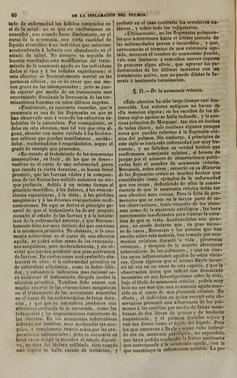 tado de enfermedad los hábitos contraidos en el de la salud : asi es que no vacilaríamos en conceder, aun cuando fuese diariamente, en ei curso de la neumonía, una corta cantidad de líquido alcohólico á nn individuo que estuviese acostumbrado á beberlo con abundancia en el estado de salud. No siempre va seguida de buenos resultados esta modificación del trata- miento de la neumonía aguda en los individuos dados al vino y á las bebidas espirituosas: si esta afección es frecuentemente mortal en las personas sobrias , no es de creer que sea me- nos grave en las intemperantes ; pero se pue- de esperar por medio de un tratamiento mas conveniente disminuir la frecuencia de las ter- minaciones funestas en estos últimos sugetos. «Finalmente, es necesario recordar, que la neumonía es una de las flegmasías en que se han observado mas á menudo los esfuerzos sa- ludables de la naturaleza. Por consiguiente, se debe en esta afección, mas tal vez que otra al- guna, atender con sumo cuidado á los fenóme- nos críticos que puedan manifestarse , escitán- dolos, moderándolos ó respetándolos, según el grado de energía que presenten. »Eu cuanto al tratamiento de las neumonías consecutivas, es decir, de las que se desen- vuelven en el curso de una enfermedad grave que cuenta ya cierta duración , es bueno tener presente, que las fuerzas vítales y la composi- ción de los fluidos han sufrido entonces un ata- que profundo, debido á un mismo tiempo al principio morbífico, á los dolores, á las evacua- ciones espontáneas, á la dieta, á las pérdidas sanguíneas y á las diversas evacuaciones medi- camentosas. De aqui se deriva el principio ge- neral de que el tratamiento ha de ser propor- cionado al estado délas fuerzas y á la natura- leza de la enfermedad anterior, y que frecuen- temente debe ser muy distinto del que conviene á la neumonía primitiva No obstante, si la neu- monía sobreviene en el curso de una afección aguda, se podrá echar mano de las evacuacio- nes sanguíneas, pero moderadamente, y sin ol- vidar que pueden producir una gran postración de fuerzas. En ciertos casos será preferible abs- tenerse de ellas, si la enfermedad primitiva es de naturaleza adinámica, como la fiebre tifoi- dea , y entonces la indicación mas racional se- rá continuar el tratamiento dirigido contra la afección primitiva. También debe usarse con mucha reserva délas evacuaciones sanguíneas en el tratamiento de las neumonías acaecidas en el curso de las enfermedades de larga dura- ción , y que por su naturaleza producen una alteración profunda de la economía, como las hidropesías y las degeneraciones cancerosas de las visceras. En las neumonías tuberculosas deberán ser también muy moderadas las san- grías, y remplazarse cuanto antes por las pre- paraciones antimoniales; pero es necesario en tales casos dirigir la atención al estado digesti- vo, no usar del tártaro estibíado sino cuando este órgano se halle exento de irritación, y preferir en el caso contrario los revulsivos cu- táneos , y sobre todo los vejigatorios. «Últimamente, en las flegmasías pnlmona- lesque sobrevienen hacia el último período de las enfermedades graves é incurables , y que, apresurando el término de una existencia ago- tada, merecen el nombre de neumonías finales, vale mas limitarse á remedios suaves capaces de procurar algún alivio , que agravar los pa- decimientos de los últimos instantes con un tratamiento activo, que no puede dilatar la fu- nesta é inminente terminación. §. II. — De la neumonía crónica. »Esta afección ha sido largo tiempo casi des- conocida. Los autores antiguos no hacen de ella mención alguna; en los escritos de los úl- timos siglos apenas se halla indicada, y la pre- ciosa colección de Morgagní, tan rica en hechos de todas clases, solo contiene algunos pasages raros que puedan referirse á la flegmasía cró- nica del pulmón. Sin embargo, á principios de este siglo se tenia esta enfermedad por muy fre- cuente, y no faltaban en verdad hechos que confirmasen semejante opinión , si hemos de juzgar por el número de observaciones publi- cadas bajo el nombre de neumonía crónica. Broussais, entre otros , recorrió en su Historia de las flegmasías crónic as muchos hechos que consideraba como ejemplos de la enfermedad que nos ocupa , deduciendo de ellos la conse- cuencia de que la neumonía crónica debía ser una afección muy común. Pero la falta de por- menores que se nota en la mayor parte de es- tas observaciones, tanto respecto de los sínto- mas como de la anatomía patológica , las hace enteramente insuficientes para ilustrar la cues- tión de que se trata. Analizándolas con aten- ción , no puede dudarse que , en gran núme- ro de casos, Broussais y los autores que han escrito sobre esta materia, han tomado por neu- monías crónicas durante la vida , pleuresías crónicas, v después de la muerte afecciones tuberculosas de los pulmones , y aun en cier- tos casos inflamaciones agudas de estas visce- ras. Creen algunos que el mismo Bayle incur- rió tal vez en un error de esta especie, y que la observación única que refiere con demasiado laconismo en sus Investigaciones sobre la tisis, bajo el título de neumonía crónica , podría muy bien no ser masque una neumonía aguda acae- cida en el curso de una pleuresía crónica. En efecto , el individuo en quien recayó esta ob- servación presentó una adherencia de los pul- mones á las costillas por medio de falsas mem- branas de dos líneas de grueso y de bastante consistencia , y el pulmón derecho rojizo y casi tan denso como el tejido del hígado. Pero los que conozcan á Bayle y sepan cuan instrui- do era en anatomía patológica , no supondrán que haya podido confundir la lesión anatómica que corresponde á la neumonía aguda , con la que constituye la inflamación crónica. La pa-