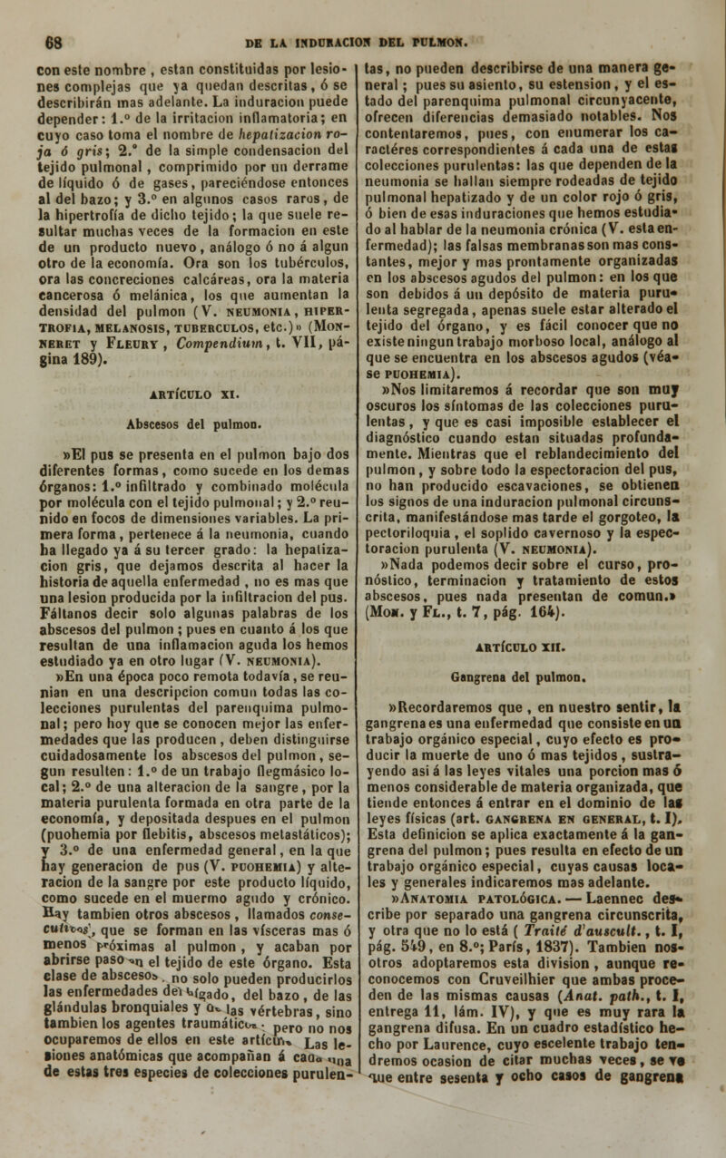 con este nombre , están constituidas por lesio- nes complejas que ya quedan descritas, ó se describirán mas adelante. La induración puede depender: 1.° de la irritación inflamatoria; en cuyo caso toma el nombre de hepaiizacion ro- ja 6 gris; 2.° de la simple condensación del tejido pulmonal, comprimido por un derrame de líquido ó de gases, pareciéndose entonces al del bazo; y 3.° en algunos casos raros, de la hipertrofia de dicho tejido; la que suele re- sultar muchas veces de la formación en este de un producto nuevo , análogo ó no á algún otro de la economía. Ora son los tubérculos, ora las concreciones calcáreas, ora la materia cancerosa ó melánica, los que aumentan la densidad del pulmón (V. neumonía , hiper- trofia, MELANOSIS, TURERCULOS, etc.)» (MoN- neret y Fleury , Compendium, t. VII, pá- gina 189). ARTÍCULO XI. Abscesos del pulmón. »El pus se presenta en el pulmón bajo dos diferentes formas , como sucede en los demás órganos: 1.° inñltrado y combinado molécula por molécula con el tejido pulmonal; y 2.° reu- nido en focos de dimensiones variables. La pri- mera forma, pertenece á la neumonía, cuando ha llegado ya á su tercer grado: la hepaiiza- cion gris, que dejamos descrita al hacer la historia de aquella enfermedad , no es mas que una lesión producida por la infiltración del pus. Fáltanos decir solo algunas palabras de los abscesos del pulmón ; pues en cuanto á los que resultan de una inflamación aguda los hemos estudiado ya en otro lugar (V. neumonía). »En una época poco remota todavía, se reu- nían en una descripción común todas las co- lecciones purulentas del parenquima pulmo- nal; pero hoy que se conocen mejor las enfer- medades que las producen, deben distinguirse cuidadosamente los abscesos del pulmón, se- gún resulten: 1.° de un trabajo flegmásico lo- cal ; 2.° de una alteración de la sangre , por la materia purulenta formada en otra parte de la economía, y depositada después en el pulmón (puohemia por flebitis, abscesos metastáticos); y 3.° de una enfermedad general, en la que hay generación de pus (V. puohemia) y alte- ración de la sangre por este producto líquido, como sucede en el muermo agudo y crónico. Hay también otros abscesos , llamados conse- curtW, que se forman en las visceras mas ó menos r^óximas al pulmón , y acaban por abrirse paso^n eI tejido de este órgano. Esta clase de absceso» , no so|0 pueden producirlos las enfermedades del Wgado, del bazo , de las glándulas bronquiales y q* |as vértebras, sino también los agentes traumática • pero n0 nos ocuparemos de ellos en este artícin» ¿,as je. •iones anatómicas que acompañan á caou ,,na de estas tres especies de colecciones purulen- tas, no pueden describirse de una manera ge- neral ; pues su asiento, su estension , y el es- tado del parenquima pulmonal circunyacente, ofrecen diferencias demasiado notables. Nos contentaremos, pues, con enumerar los ca- racteres correspondientes á cada una de estas colecciones purulentas: las que dependen de la neumonía se hallan siempre rodeadas de tejido pulmonal hepatízado y de un color rojo ó gris, ó bien de esas induraciones que hemos estudia- do al hablar de la neumonía crónica (V. esta en- fermedad); las falsas membranas son mas cons- tantes, mejor y mas prontamente organizadas en los abscesos agudos del pulmón: en los que son debidos á un depósito de materia puru- lenta segregada, apenas suele estar alterado el tejido del órgano, y es fácil conocer que no existe ningún trabajo morboso local, análogo al que se encuentra en los abscesos agudos (véa- se puohemia). »Nos limitaremos á recordar que son muy oscuros los síntomas de las colecciones puru- lentas , y que es casi imposible establecer el diagnóstico cuando están situadas profunda- mente. Mientras que el reblandecimiento del pulmón, y sobre todo la espectoracion del pus, no han producido escavaciones, se obtienen los signos de una induración pulmonal circuns- crita, manifestándose mas tarde el gorgoteo, la pectoriloquia , el soplido cavernoso y la espec- toracion purulenta (V. neumonía). »Nada podemos decir sobre el curso, pro- nóstico, terminación y tratamiento de estos abscesos, pues nada presentan de común.» (Moa. yFL., t. 7, pág. 164). ARTÍCULO XII. Gangrena del pulmón. «Recordaremos que , en nuestro sentir» la gangrena es una enfermedad que consiste en un trabajo orgánico especial, cuyo efecto es pro- ducir la muerte de uno ó mas tejidos , sustra- yendo asi á las leyes vitales una porción mas ó menos considerable de materia organizada, que tiende entonces á entrar en el dominio de las leyes físicas (art. gangrena en general, 1.1), Esta definición se aplica exactamente á la gan- grena del pulmón; pues resulta en efecto de un trabajo orgánico especial, cuyas causas loca- les y generales indicaremos mas adelante. «Anatomía patológica. — Laennec des* cribe por separado una gangrena circunscrita, y otra que no lo está ( Traite d'auscult., t. I, pág. 549, en 8.°;París, 1837). También nos- otros adoptaremos esta división , aunque re- conocemos con Cruveilhier que ambas proce- den de las mismas causas (Anat. path., t. I, entrega 11, lám. IV), y que es muy rara la gangrena difusa. En un cuadro estadístico he- cho por Laurence, cuyo escelente trabajo ten- dremos ocasión de citar muchas veces, se va oue entre sesenta y ocho casos de gangrena