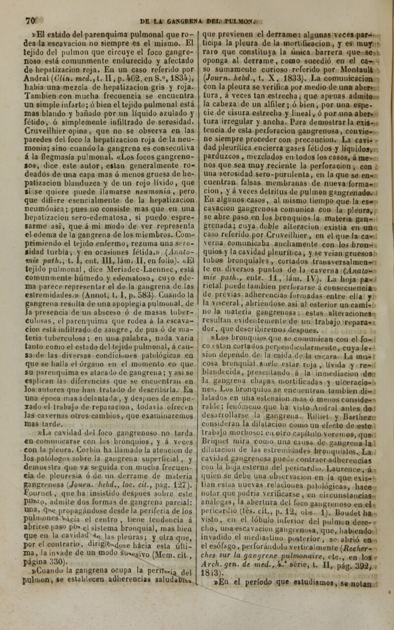 »El estado del parenquima pulmonal que ro- dea la escavacion no siempre es el mismo. El tejido del pulmón que circuye el foco gangre- noso está comunmente endurecido y afectado de hepatizacion roja. En un caso referido por Andral {Clin. med., t. II, p. 462, en 8.°, 1834), habia una mezcla de hepatizacion gris y roja. También con mucha frecuencia se encuentra un simple infarto; ó bien el tejido pulmonal está mas blando y bañado por un líquido azulado y fétido, ó simplemente infiltrado de serosidad. Cruveilhier opina, que no se observa en las paredes del foco la hepatizacion roja de la neu- monía; sino cuando la gangrena es consecutiva á la flegmasía pulmonal. «Los focos gangreno- sos, dice este autor, están generalmente ro- deados de una capa mas ó menos gruesa de he- patizacion blanduzca y de un rojo lívido, que si se quiere puede llamarse neumonía, pero que difiere esencialmente de la hepatizacion neumónica; pues no consiste masque en una hepatizacion sero-edematosa, si puedo espre- sarme asi, que á mi modo de ver representa el edema de la gangrena de los miembros. Com- primiendo el tejido enfermo, rezuma una sero- sidad turbia, y en ocasiones fétida.» (Ánalo- mié path., t. 1, eut. 111, lám. II, en folio). «El tejido pulmonal, dice Meriadec-Laennec, está comunmente húmedo y edematoso, cujo ede- ma parece representar el de la gangrena de las eslremidades.» (Annot, t. I, p. 583). Cuando la gangrena resulta de una apoplegia pulmonal, de la presencia de un absceso ó de masas tuber- culosas, el parenquima que rodea á la escava- cion está infiltrado de sangre, de pus ó de ma- teria tuberculosa; en una palabra, nada varia tanto como el estado del tejido pulmonal, á cau- sa de las diversas condiciones patológicas en que se halla el órgano en el momento en que su parenquima es atacado de gangrena; y asi se esplican las diferencias que se encuentran en los autores que han tratado de describirla. En una época mas adelantada , y después de empe- lado el trabajo de reparación, todavía ofrecen las cavernas oíros cambios, que examinaremos mas tarde. »La cavidad del foco gangrenoso no tarda en comunicarse con los bronquios, y á veces con la pleura. Corbiu ha llamado la atención de los patólogos sobre la gangrena superíicial , y demuestra que va seguida con mucha frecuen- cia de pleuresía ó de un derrame de materia gangrenosa (Joura. hebd., loe. cit., pág. 127). Fournet, que ha insistido después sobre este pui\io, admite dos formas de gangrena parcial: una, qu^ propagándose desde la periferia de los pulmones V4c¡a e| centro , tiene tendencia á abrirse paso po-. e| sistema bronquial, mas bien que en la cavidad «<> |as pleuras; y otra que, por el contrario, dirigic,.,<|übe nác¡a esla uU¡_ ma, la invade de un modo su*í>síVo (Mem cit página 330). ' ' »Cuaudo la gangrena ocupa la perntr¡a ¿^\ pulmón, se establecen adherencias saludaba» que previenen el derrame: algunas veces par- ticipa la pleura de la mortificación, y es muy raro que constituya la única barrera que se oponga al derrame, como sucedió en el ca- so sumamente curioso referido por MontauU (Journ. hebd., t. X, 1833). La comunicación con la pleura se verifica por medio de una aber- tura, á veces tan estrecha, que apenas admite la cabeza de un alfiler; ó bien, por una espe- cie de cisura estrecha y lineal, ó por una aber- tura irregular y ancha. Para demostrarla exis- tencia de esta perforación gangrenosa, convie- ne siempre proceder con precaución. La cavi- dad pleurítica encierra gases fétidos y líquidos, parduzcos , mezclados en todos los casos, á me- nos que sea muy reciente la perforación, con una serosidad sero-purulenta, en la que se en- cuentran falsas membranas de nueva forma- ción , y á veces detritus de pulmón gangrenado. En algunos casos, al mismo tiempo que la es- cavacion gangrenosa comunica con la pleura, se abre paso en los bronquios la materia gan- grenada;cuya doble alteración existia en un caso referido por Cruveilhier, en el que la ca- verna comunicaba anchamente con los bron- quios y la cavidad pleurítica, y se veían gruesos tubos bronquiales , cortados transversalmen- te en diversos puntos de la caverna (Anato- mie path., entr. 11, lám. IV). La hoja pa- rietal puede también perforarse á consecuencia de previas adherencias formadas entre ella y la visceral, abriéndose asi al esterior un cami- no la materia gangrenosa: estas alteraciones resultan evidentemente de un trabajo repara- dor, que describiremos después. «Los bronquios que se comunican con el fo- co están cortados perpeudicularmente, cuya le- sión depende de la caida de la uscara. La mu- cosa bronquial suele estar roja , lívida y re- blandecida, presentando á la inmediación de la gangiena chapas mortificadas y ulceracio- nes. Los bronquios se encuentran también di- latados en unaestension mas ó menos conside- rable; íeuómeuo que ha visto Andral antes de desarrollarse la gangrena. Rilliet y Bartiiez consideran la dilatación como un efecto de este trabajo morboso: en olro capítulo veremos, que Briquet mira como una causa de gangrena la dilatación de las estreuii ¡ades bronquiales. La cavidad gangrenosa puede contraer adherencias con la hoja esterna del pericardio. Laurence, á quien se debe una observación en la que exis- tían estas nuevas relaciones patológicas, hace notar que podría verificarse , en circunstancias análogas, la abertura del foco gangrenoso en el pericardio (tés. cit., p. 12, obs. 1). Boudet ha visto, cu el lóbulo inferior del pulmón dere- cho, una escavacion gangrenosa, que, habiendo invadido el mediastino posterior, se abrió en el esófago, perforándolo verticalmente (Rechcr- ches sur la gangrene pulmonaire, etc., en los Arch. gen. de med., 4/ serie, t. H, pág. 392, 18Í3). »En el período que estudiamos, se notan
