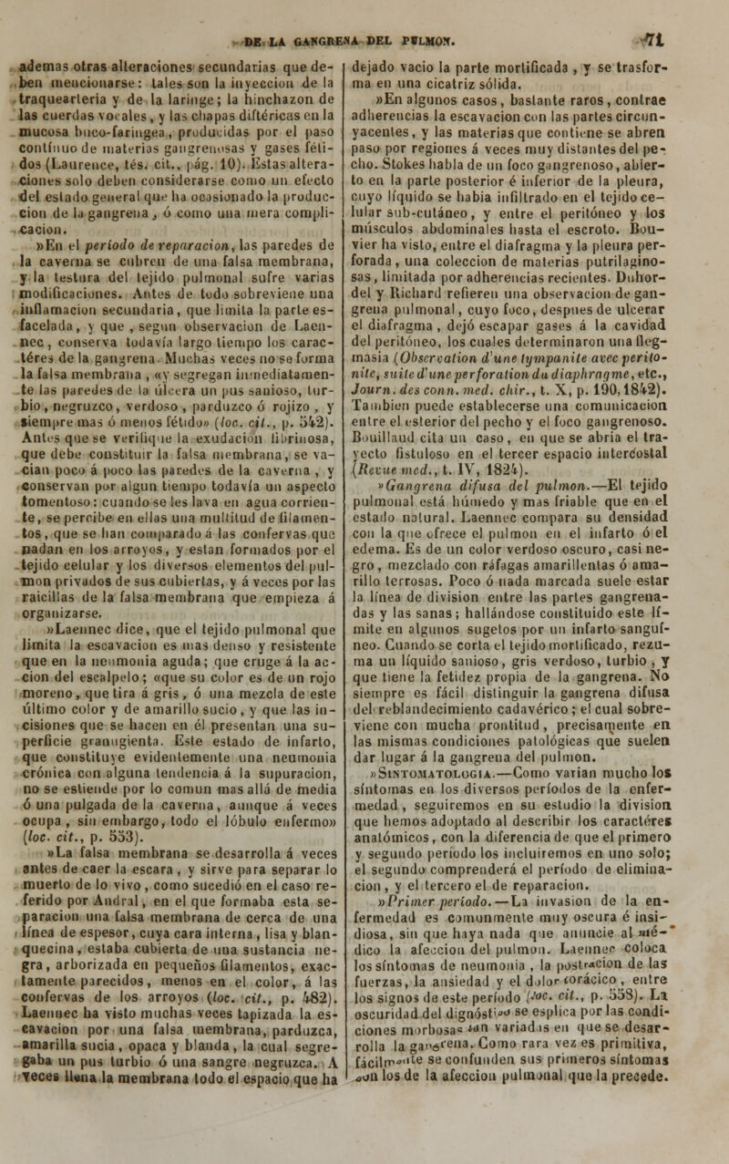 ademas otras alteraciones secundarias que de- ben mencionarse: tales son la inyección déla traquearteria y de la laringe; la hinchazón de las cuerdas vocales, y las chapas diftéricas en la mucosa buco-faringea, producidas por el paso continuo de materias gangrenosas y gases féti- dos (Laurence, tés. cit., |)ág. 10). Estas altera- ciones solo deben considerarse como un efecto ■del estado general que ha ocasionado la produc- ción de la gangrena j ó como una mera compli- cación. »En el período de reparación, las paredes de la caverna se cubren de una falsa membrana, y la testura del tejido pulmonal sufre varias modificaciones. Antes de todo sobreviene una inflamación secundaria, que limita la parte es- facelada, y que , segnn observación de Laen- nec, conserva todavía largo tiempo los carac- teres de la gangrena. Muchas veces no se forma la falsa membrana , «y segregan inmediatamen- te las paredes de la úlcera un pus sanioso, tur- bio, negruzco, verdoso , pardnzco ó rojizo , y siempre mas ó menos fétido» (loe. cit., p. 542). Antes que se turifique.la exudación iibriuosa, que debe constituir la falsa membrana, se va- cian poco á poco las paredes de la caverna , y conservan por algún tiempo todavía un aspecto tomentoso: cuando se les lava en agua corrien- te, se percibe en ellas una multitud de filamen- tos , que se han comparado á las confervas que nadan en los arroyos, y están formados por el tejido celular y los diversos elementos del pul- món privados de sus cubiertas, y á veces por las raicillas de la falsa membrana que empieza á organizarse. »Laennec dice, que el tejido pulmonal que limita la escavacion es mas denso y resistente que en la neumonía aguda; que cruge á la ac- ción del escalpelo; «que su color es de un rojo moreno, que tira á gris, ó una mezcla de este último color y de amarillo sucio, y que las in- cisiones que se hacen en él presentan una su- perficie granugienta. Este estado de infarto, que constituye evidentemente una neumonía crónica con alguna tendencia á la supuración, no se estiende por lo común mas allá de media ó una pulgada de la caverna, aunque á veces ocupa, sin embargo, todo el lóbulo enfermo» [loe. cit., p. 533). »La falsa membrana se desarrolla á veces antes de caer la escara , y sirve para separar lo muerto de lo vivo , como sucedió en el caso re- ferido por Andral, en el que formaba esta se- paración una falsa membrana de cerca de una i línea de espesor, cuya cara interna, lisa y blan- quecina, estaba cubierta de una sustancia ne- gra, arborizada en pequeños filamentos, exac- tamente parecidos, menos en el color, á las confervas de los arroyos (loe. cit., p. 482). Laennec ha visto muchas veces tapizada la es- cavacion por una falsa membrana, parduzca, amarilla sucia, opaca y blanda, la cual segre- gaba un pus turbio ó una sangre negruzca. A Teces llena la membrana todo el espacio que ha dejado vacio la parte mortificada , y se trasfor- ma en una cicatriz sólida. »En algunos casos, bastante raros , contrae adherencias la escavacion con las partes circun- yacentes, y las materias que contiene se abren paso por regiones á veces muy distantes del pe- cho. Stokes habla de un foco gangrenoso, abier- to en la parte posterior é inferior de la pleura, cuyo líquido se había infiltrado en el tejido ce- lular sub-cutáneo, y entre el peritoneo y los músculos abdominales hasta el escroto. Bou- víer ha visto, entre el diafragma y la pleura per- forada, una colección de materias putrilagino- sas, limitada por adherencias recientes. Duhor- del y Richard refieren una observación de gan- grena pulmonal, cuyo foco, después de ulcerar el diafragma , dejó escapar gases á la cavidad del peritoneo, los cuales determinaron una fleg- masía (Obscrcalion d'une tympanile avec perito- niíe, suite d'une'perforation du diaphragme, etc., Journ. des conn. med. chir., 1. X, p. 190,1842). También puede establecerse una comunicación entre el esterior del pecho y el foco gangrenoso. Bouillaud cita un caso, en que se abría el tra- yecto fistuloso en el tercer espacio intercostal (Revuemed., t. IV, 1824). «Gangrena difusa del pulmón.—El tejido pulmonal está húmedo y mas friable que en el estado natural. Laennec compara su densidad con la que ofrece el pulmón en el infarto ó el edema. Es de un color verdoso oscuro, casi ne- gro , mezclado con ráfagas amarillentas ó ama- rillo terrosas. Poco ó nada marcada suele estar la línea de división entre las partes gangrena- das y las sanas; hallándose constituido este lí- mite en algunos sugetos por un infarto sanguí- neo. Guando se corta el tejido mortificado, rezu- ma un líquido sanioso, gris verdoso, turbio , y que tiene la fetidez propia de la gangrena. No siempre es fácil distinguir la gangrena difusa del reblandecimiento cadavérico; el cual sobre- viene con mucha prontitud , precisamente en las mismas condiciones patológicas que suelen dar lugar á la gangrena del pulmón. »Sintomatologia.—Gomo varían mucho los síntomas en los diversos períodos de la enfer- medad , seguiremos en su estudio la división que hemos adoptado al describir los caracteres anatómicos, con la diferencia de que el primero y segundo período los incluiremos en uno solo; el segundo comprenderá el período de elimina- ción , y el tercero el de reparación. »Primer período.— La invasión de la en- fermedad es comunmente muy oscura é insi- diosa, sin que haya nada que anuncie al mé-' dico la afección del pulmón. Laennec coloca los síntomas de neumonía , la postr«cion de las fuerzas, la ansiedad y el dolor torácico , entre los signos de este período {J°c> °it., p. 558). La oscuridad del dignóse se esplioa por las condi- ciones morbosa»tan variadas en que se desar- rolla la <*3p6i'eua. Como rara vez es primitiva, fác¡lrr«,te se confunden sus primeros síntomas ooii los de la afección pulmunal que la precede.