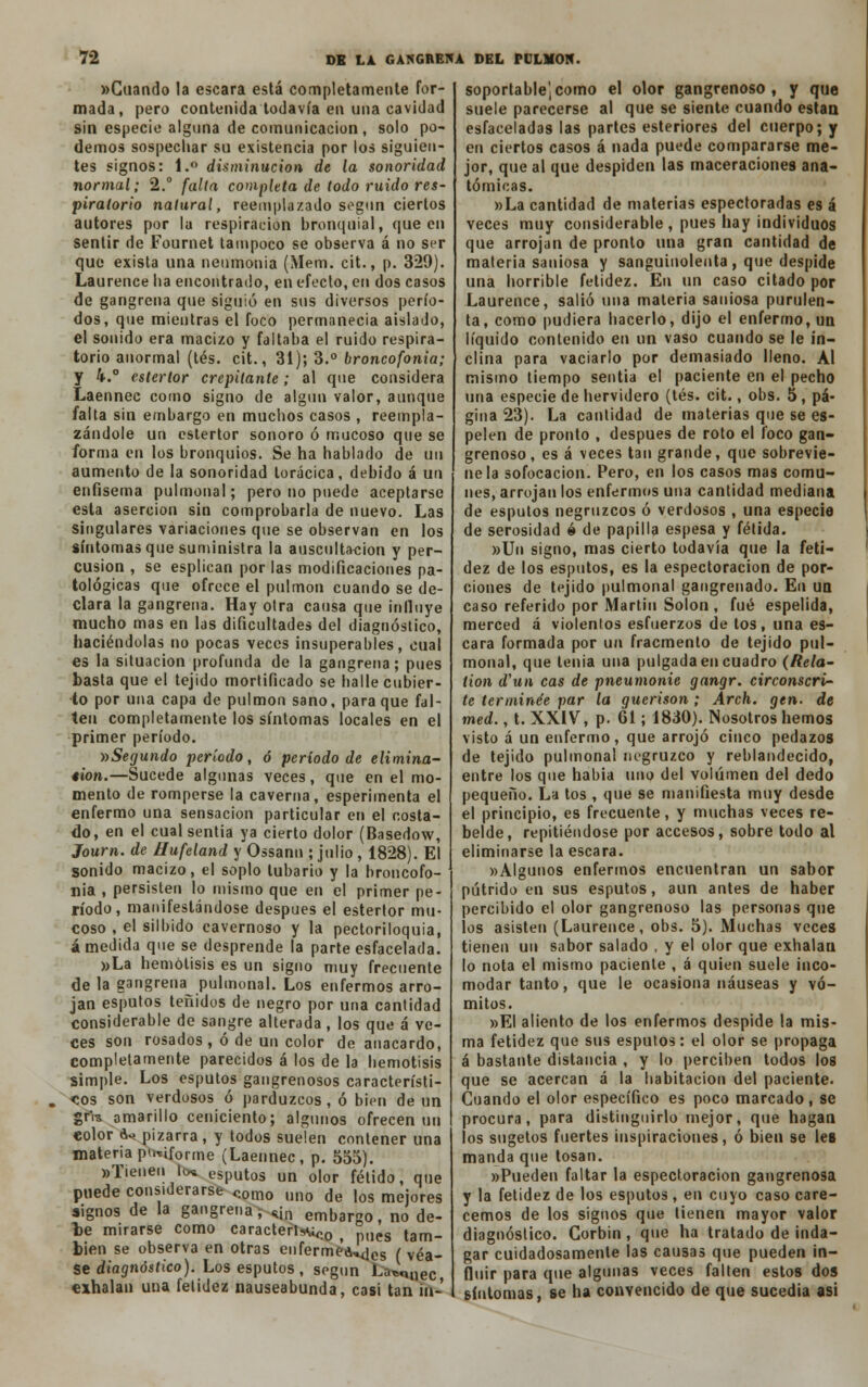 «Guando la escara está completamente for- mada, pero contenida todavía en una cavidad sin especie alguna de comunicación, solo po- demos sospechar su existencia por los siguien- tes signos: 1. disminución de la sonoridad normal; 2.° falla completa de todo ruido res- piratorio natural, reemplazado según ciertos autores por la respiración bronquial, que en sentir de Fournet tampoco se observa á no ser que exista una neumonía (Mem. cit., p. 329). Laurence ha encontrado, en efecto, en dos casos de gangrena que siguió en sus diversos perío- dos, que mientras el foco permanecía aislado, el sonido era macizo y faltaba el ruido respira- torio anormal (tés. cit., 31); 3.° broncofonia; y 4.° estertor crepitante; al que considera Laennec como signo de algún valor, aunque falta sin embargo en muchos casos , reempla- zándole un estertor sonoro ó mucoso que se forma en los bronquios. Se ha hablado de un aumento de la sonoridad torácica, debido á un enfisema pulmonal; pero no puede aceptarse esta aserción sin comprobarla de nuevo. Las singulares variaciones que se observan en los síntomas que suministra la auscultación y per- cusión , se esplican por las modificaciones pa- tológicas que ofrece el pulmón cuando se de- clara la gangrena. Hay otra causa que influye mucho mas en las dificultades del diagnóstico, haciéndolas no pocas veces insuperables, cual es la situación profunda de la gangrena; pues basta que el tejido mortificado se halle cubier- to por una capa de pulmón sano, para que fal- ten completamente los síntomas locales en el primer período. •(¡Segundo período, ó período de elimina- ción.—Sucede algunas veces, que en el mo- mento de romperse la caverna, esperimenta el enfermo una sensación particular en el costa- do, en el cual sentía ya cierto dolor (Basedow, Journ. de Hufeland y Ossann ; julio , 1828). El sonido macizo, el soplo lubario y la broncofo- nia , persisten lo mismo que en el primer pe- ríodo, manifestándose después el estertor mu- coso , el silbido cavernoso y la pectoriloquía, á medida que se desprende la parte esfacelada. »La hemolisis es un signo muy frecuente de la gangrena pulmonal. Los enfermos arro- jan esputos teñidos de negro por una cantidad considerable de sangre alterada, los que á ve- ces son rosados, ó de un color de anacardo, completamente parecidos á los de la hemotisis simple. Los esputos gangrenosos característi- cos son verdosos ó parduzcos, ó bien de un gris amarillo ceniciento; algunos ofrecen un color do pizarra, y todos suelen contener una materia puriforme (Laennec, p. 555). «■Tienen lo* esputos un olor fétido, que puede considerarse <.omo uno de ,og me:ores signos de la gangrena; «¡n embargo, no de- le mirarse como caracterismo , pues tam- bién se observa en otras en fer meares ( véa- se diagnóstico). Los esputos , según Laquee exhalan una fetidez nauseabunda, casi tan in- soportable) como el olor gangrenoso, y que suele parecerse al que se siente cuando están esfaceladas las partes estertores del cuerpo; y en ciertos casos á nada puede compararse me- jor, que al que despiden las maceraciones ana- tómicas. »La cantidad de materias espectoradas es á veces muy considerable, pues hay individuos que arrojan de pronto una gran cantidad de materia saniosa y sanguinolenta, que despide una horrible fetidez. En un caso citado por Laurence, salió una materia saniosa purulen- ta, como pudiera hacerlo, dijo el enfermo, un líquido contenido en un vaso cuando se le in- clina para vaciarlo por demasiado lleno. Al mismo tiempo sentia el paciente en el pecho una especie de hervidero (tés. cit., obs. 5, pá- gina 23). La cantidad de materias que se es- pelen de pronto , después de roto el foco gan- grenoso , es á veces tan grande, que sobrevie- ne la sofocación. Pero, en los casos mas comu- nes, arrojan los enfermos una cantidad mediana de esputos negruzcos ó verdosos , una especie de serosidad ó de papilla espesa y fétida. »Un signo, mas cierto todavía que la feti- dez de los esputos, es la espectoracion de por- ciones de tejido pulmonal gangrenado. En un caso referido por Martin Solón, fué espelida, merced á violentos esfuerzos de tos, una es- cara formada por un fracmento de tejido pul- monal, que tenia una pulgada en cuadro (Rela- tion d'un cas de pneumonie gangr. circonscri- te terminee par la guerison ; Arch. gen. de med., t. XXIV, p. 61; 1830). Nosotros hemos visto á un enfermo, que arrojó cinco pedazos de tejido pulmonal negruzco y reblandecido, entre los que habia uno del volumen del dedo pequeño. La tos , que se manifiesta muy desde el principio, es frecuente, y muchas veces re- belde, repitiéndose por accesos, sobre todo al eliminarse la escara. «Algunos enfermos encuentran un sabor pútrido en sus esputos, aun antes de haber percibido el olor gangrenoso las personas que los asisten (Laurence, obs. 5). Muchas veces tienen un sabor salado , y el olor que exhalan lo nota el mismo paciente , á quien suele inco- modar tanto, que le ocasiona náuseas y vó- mitos. »EI aliento de los enfermos despide la mis- ma fetidez que sus esputos: el olor se propaga á bastante distancia , y lo perciben todos los que se acercan á la habitación del paciente. Cuando el olor específico es poco marcado, se procura, para distinguirlo mejor, que hagan los sugetos fuertes inspiraciones, ó bien se les manda que tosan. «Pueden faltar la espectoracion gangrenosa y la fetidez de los esputos, en cuyo caso care- cemos de los signos que tienen mayor valor diagnóstico. Gorbin, que ha tratado de inda- gar cuidadosamente las causas que pueden in- fluir para que algunas veces falten estos dos síntomas, se ha convencido de que sucedía asi