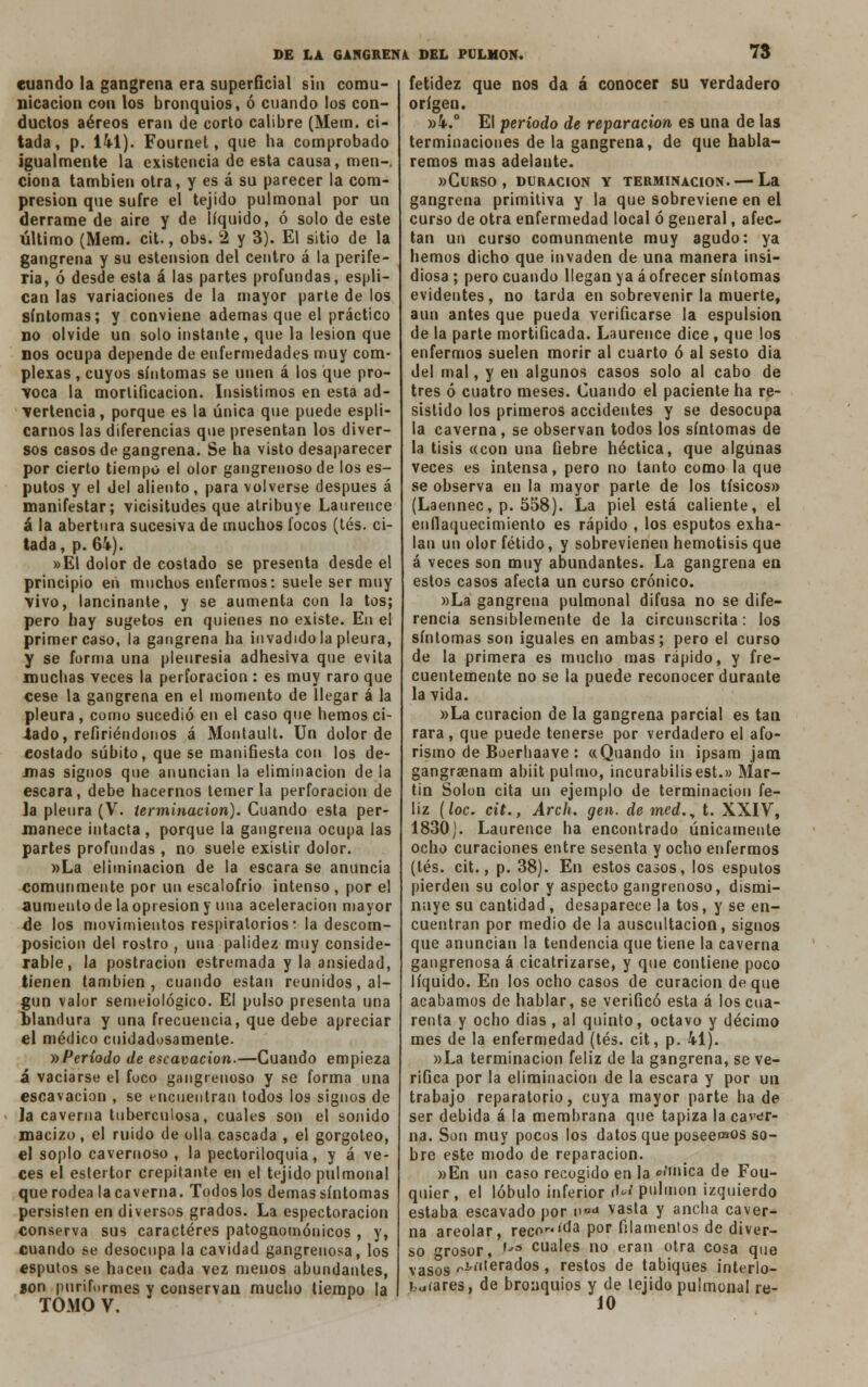 cuando la gangrena era superficial sin comu- nicación con los bronquios, ó cuando los con- ductos aéreos eran de corto calibre (Mein, ci- tada , p. 141). Fournet, que ha comprobado igualmente la existencia de esta causa, men- ciona también otra, y es á su parecer la com- presión que sufre el tejido pulmonal por un derrame de aire y de líquido, ó solo de este último (Mem. cit., obs. 2 y 3). El sitio de la gangrena y su estension del centro á la perife- ria, ó desde esta á las partes profundas, esplí- can las variaciones de la mayor parte de los síntomas; y conviene ademas que el práctico no olvide un solo instante, que la lesión que nos ocupa depende de enfermedades muy com- plexas , cuyos síntomas se unen á los que pro- voca la mortificación. Insistimos en esta ad- vertencia , porque es la única que puede espli- carnos las diferencias que presentan los diver- sos casos de gangrena. Se ha visto desaparecer por cierto tiempo el olor gangrenoso de los es- putos y el del aliento, para volverse después á manifestar; vicisitudes que atribuye Laurence á la abertura sucesiva de muchos focos (tés. ci- tada, p. 64-). »El dolor de costado se presenta desde el principio en muchos enfermos: suele ser muy vivo, lancinante, y se aumenta con la tos; pero hay sugetos en quienes no existe. En el primer caso, la gangrena ha invadido la pleura, y se forma una pleuresía adhesiva que evita muchas veces la perforación : es muy raro que cese la gangrena en el momento de llegar á la pleura , como sucedió en el caso que hemos ci- tado, refiriéndonos á Montault. Un dolor de costado súbito, que se manifiesta con los de- mas signos que anuncian la eliminación de la escara, debe hacernos temer la perforación de Ja pleura (V. terminación). Cuando esta per- manece intacta, porque la gangrena ocupa las partes profundas , no suele existir dolor. »La eliminación de la escara se anuncia comunmente por un escalofrió intenso , por el aumento de la opresión y una aceleración mayor de los movimientos respiratorios, la descom- posición del rostro , una palidez muy conside- rable, la postración estremada y la ansiedad, tienen también, cuando están reunidos, al- gún valor semeiológico. El pulso presenta una blandura y una frecuencia, que debe apreciar el médico cuidadosamente. y>Periodo de escavacion.—Cuando empieza á vaciarse el foco gangrenoso y se forma una escavacion , se encuentran todos los signos de la caverna tuberculosa, cuales son el sonido macizo, el ruido de olla cascada , el gorgoteo, el soplo cavernoso , la pectoriloquia, y á ve- ces el estertor crepitante en el tejido pulmonal que rodea la caverna. Todos los demás síntomas persisten en diversos grados. La espectoracion conserva sus caracteres patognomóuicos , y, cuando se desocupa la cavidad gangrenosa, los esputos se hacen cada vez menos abundantes, aon puriformes y conservan mucho tiempo la TOMO V. fetidez que nos da á conocer su verdadero origen. »4.° El período de reparación es una de las terminaciones de la gangrena, de que habla- remos mas adelante. «Curso, duración y terminación. — La gangrena primitiva y la que sobreviene en el curso de otra enfermedad local ó general, afee tan un curso comunmente muy agudo: ya hemos dicho que invaden de una manera insi- diosa ; pero cuando llegan ya á ofrecer síntomas evidentes, no tarda en sobrevenir la muerte, aun antes que pueda verificarse la espulsion de la parte mortificada. Laurence dice, que los enfermos suelen morir al cuarto ó al sesto dia del mal, y en algunos casos solo al cabo de tres ó cuatro meses. Cuando el paciente ha re- sistido los primeros accidentes y se desocupa la caverna, se observan todos los síntomas de la tisis «con una fiebre héctica, que algunas veces es intensa, pero no tanto como la que se observa en la mayor parte de los tísicos» (Laennec, p. 558). La piel está caliente, el enflaquecimiento es rápido , los esputos exha- lan un olor fétido, y sobrevienen hemolisis que á veces son muy abundantes. La gangrena en estos casos afecta un curso crónico. »La gangrena pulmonal difusa no se dife- rencia sensiblemente de la circunscrita: los síntomas son iguales en ambas; pero el curso de la primera es mucho mas rápido, y fre- cuentemente no se la puede reconocer durante la vida. »La curación de la gangrena parcial es tan rara , que puede tenerse por verdadero el afo- rismo de Boerliaave : «Quando in ipsam jam gangraenam abiit pulmo, incurabilisest.» Mar- tin Solón cita un ejemplo de terminación fe- liz (loe. cit., Arch. gen. de med.y t. XXIV, 1830). Laurence ha encontrado únicamente ocho curaciones entre sesenta y ocho enfermos (tés. cit., p. 38). En estos casos, los esputos pierden su color y aspecto gangrenoso, dismi- nuye su cantidad, desaparece la tos, y se en- cuentran por medio de la auscultación, signos que anuncian la tendencia que tiene la caverna gangrenosa á cicatrizarse, y que contiene poco líquido. En los ocho casos de curación deque acabamos de hablar, se verificó esta á los cua- renta y ocho dias , al quinto, octavo y décimo mes de la enfermedad (tés. cit, p. 41). »La terminación feliz de la gangrena, se ve- rifica por la eliminación de la escara y por un trabajo reparatorio, cuya mayor parte hade ser debida á la membrana que tapiza la caver- na. Son muy pocos los datos que poseemos so- bre este modo de reparación. »En un caso recogido en la mímica de Fou- quier , el lóbulo inferior rW pulmón izquierdo estaba escavado por n*«» >asta y ancha caver- na areolar, reco™>a por filamentos de diver- so rosor, ,já cuales no eran otra cosa que vasos <-i'iterados , restos de tabiques interio- rares, de bronquios y de tejido pulmonal re- J0