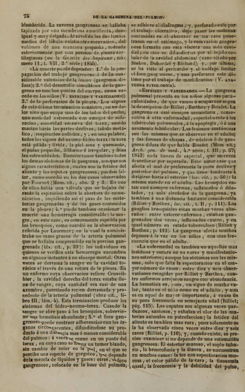 7i blandecido. La caverna gangrenosa se hallaba tapizada por tina membrana amarillenta, des- igual y muy delgada. Al nivel de los dos tercios medios del lóbulo existia otra eseavacion, del volumen de una manzana pequeña , rodeada esteriormente por una porción de pleura car- tilaginosa (en la Gazelle d<?x hopüaux, nú- mero 11, t. VII, 2.a serie; 1845). »Lá muerte puede depender: 1. de la pro- pagación del trabajo gangrenoso ó de la con- siderable estension de la lesión (gangrena, di- fusa); 2.° del desarrollo simultáneo de la gan- grena en muchos puntos del cuerpo , como su- cede en los niños (V. espectesy variedades); 3.° de la perforación de la pleura. Los signos de esta última terminación consisten, en un do- lor vivo que ocupa uno de los lados del pecho, una ansiedad estremada con amagos de sofo- cación , sonoridad escesiva del tórax, sonido macizo hacia las partes declives, tañido metá- lico, respiración anfórica , y , en una palabra, todos los signos del neumo hidro tórax: la cara está pálida y lívida, la piel seca y quemante, el pulso pequeño, filiforme-é irregular, y frias las estremidades. Encuéntranse también todos los demás síntomas de la gangrena, aunquesus signos característicos , cuales son la fetidez del aliento y los esputos gangrenosos, pueden fal- tar, como sucedió en los dos casos observados por Fonriut (Mem. cit., obs. 2 y 3j. En uno de ellos había una válvula que se bajaba du- rante la espiración sobre la abertura de comu- nicación , impidiendo asi el paso de las mate- terias gangrenadas y de los gases contenidos en la pleura; 4.° puede también ocasionar la muerte una hemorragia considerable: la san- gre , en este caso , es comunmente espelida por los bronquios, como sucedió en la observación referida por Laurence; en la cual la suminis- traba un ramo grueso de la arteria pulmonal que se hallaba comprendido en la porción gan- grenada (tés. cit., p. 39): los individuos en quienes se verifica esta hemorragia sucumben en algunos instantes á un síncope mortal. Otras ▼eces se derrama la sangre en la cavidad to- rácica al través de una rotura de la pleura. En un enfermo cuya observación refiere Cruveil- hier , la cavidad derecha del tórax estaba lle- na de sangre, cuya cantidad era casi de una azumbre, pareciendo recien derramada y pro- cedente de la arteria pulmonal (obra cit., li- bro III, lám. 4). Esta terminación produce los síntomas del hidro-neumo-torax. Guando la sangre se abre paso á los bronquios, sobrevie- ne rama hemotisisabundante; 5.° el foco gan- grenoso puede contraer adherencias con los ór- ganos circunyacentes, difundiéndose su pro- ducto á una disi&ucia mas ó menos considerable del pulmón : á veces ^ reúne en un punto del tórax , en cuyo caso se io**^ un tumor blando, sin cambio de color en la ^v*^ en€j qUe se percibe una especie de gorgoteo , i^ depende déla mezcla de líquidos y gases: otras, tCf0C0 gangrenoso, colocado en la base del pulmón, se adhiere al;diafragma , y, perforado este por el trabajo ulcerativo, deja pasar las materias contenidas en el -absceso: en un caso pene- traron en el estómago, y la escavacion gangre- nosa formaba con esta viscera una sola cavi- dad ; en otro se difundieron por el tejido ce- lular de la cavidad abdominal (caso citado por Stokes, Duhordel y Richard); y, por último, se ha visto al pericardio y al esófago limitar el foco gangrenoso, y aun perforarse este úl- timo por el trabajo de mortificación (V. ani- TOMIA PATOLÓGICA). »Especies y variedades. — La gangrena pulmonal presenta en ios niños algunas parti- cularidades, de que vamos á ocuparnos según la descripción de Rilliet, Barthez y Boudet. La gangrena'es casi siempre secundaria , conse- cutiva á otra enfermedad , especialmente á los tubérculos pulmonales, á la apoplegía , óá una neumonía lobulicular. Los*lesiones anatómicas son las mismas que se observan en el adulto; y las formas de chapas, de núcleos ó de gan- grena difusa de que habla -Boudet (Mem cit.; Arch. gen. de med., 4.a serie, t. III, p. 57; 1843) nada tienen de especial, que merezca describirse por separado. Este autor cree que afecta el mal de preferencia la parte declive y posterior del pulmón, y que tiene tendencia á dirigirse hacia el esterior (loe. cit., p. 56): lo mismo sucede en el adulto. Les bronquios es- tan casi siempre enfermos, inflamados ó dila- tados, ya solo alrededor de la gangrena, ya también á una distancia bastante considerable (Rilliet y Barthez, loe. cil., t. II, p. 111). Los ganglios bronquiales están muchas veces alte- rados : entre catorce enfermos , estaban gan- grenados dos veces, inflamados cuatro, y en igual número en estado tuberculoso (llilliet y Barthez, p. 112). La gangrena afecta muchos órganos á la vez en los niños , con mas fre- cuencia que en el adulto. »La enfermedad es también etv aquellos mas insidiosa y oscura en su curso y manifestacio- nes esteriores; aunque los síntomas son l®s mis- mos, solo que falta la espectoracion en el ma- yor número de casos: entre diez y seis obser- vaciones recogidas por Rilliet y Barthez, cua- tro enfermos arrojaron sangre con abundancia. La hemotisis es, pues, un signo de mucho va- lor, tanto en el niño como en eladulto , y aun es en aquel de mayor importancia , á causa de su poca frecuencia en semejante edad (Rilliet; pág. 115). Los esputos son algunas veces par- duzcos, saniosos, y exhalan el olor de las ma- terias animales en putrefacción; la fetidez del aliento es también mas rara , pues solamente se la ha observado cinco veces entre diez y seis casos (Rilliet, p. 116), y, cuando existe, es pre- ciso examinar si no depende de una estomatitis gangrenosa. El estertor mucoso, el soplo tuba- rio , la broncofonia y la disnea , se encuentran en muchos casos: la tos con espectoracion mu- cosa , el color pálido de la cara , la fisonomía nasal, la frecuencia y la debilidad del pulso,