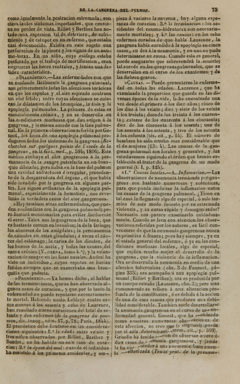 como igualmente la postración estremada, son otros lautos síntomas importantes, que convie- ne no perder de vista. Rilliet y Barthez han no- tado .una espresion tal de deterioro, de sufri- miento y de estupor en uu.euf.ermo, que estaba casi descouocido. Existia en -este sugeto una perforación de la pleura y lossignos de unneu- mo-torax. En un niño, cuyo esófago estaba perforado por el trabajo de mortificación , eran negruzcas Las heces ventrales, y tenían una fe- tidez característica. »Diagnóstico.—Las enfermedades,con que se confunde fácilmente la gangrena pulmonal, son primeramente todas las afecciones torácicas en que los esputos y el aire espirado contraen un olor fétido; entre cuyas afecciones se colo- can la dilatación de los bronquios, la tisis y la apoplegía pulmonales. La primera de estas es esencialmente crónica, y no se desarrolla en las condiciones morbosas que dan origen á la gangrena, y lo mismo sucede con la tisis pulmo- nal. En la primera observación referida porGe- nest, los focos de una apoplegia pulmonal pro- dujeron todos.los síntomas de la gangrena (.Re- cherches sur quelques poinls de V elude de la gangrene , en la Guz. med., p. 594; 1886). Este médico atribuye el olor gangrenoso á la per- manencia de la .sangre putrefacta en un bron- quio dilatado; pero liabia en la base del pulmón una cavidad anfractuosa é irregular, proceden- te de la desgarradura del órgano , el que había sido invadido por la gangrena en algunas par- tes. Los signos ordinarios de la apoplegia pul- monal, especialmente la hemolisis, nos reve- larán la verdadera causa del olor gangrenoso. »Hay también otras enfermedades, que pue- den confundirse con Ja gangrena pulmonal; pe- ro bastará mencionarlas para evitar fácilmente el error. Tales son la gangrena de la boca, que es bastante común en los niños; la de la faringe; los abscesos de las amígdalas; la permanencia de cálculos en estas glándulas; á veces el cán- cer del estómago; la caries de los dientes, de los huesos de la nariz , y todas las causas.del ozena crónico (V. ozena, tomo 4.°), y la estan- cación de sangre en las fosas nasales. Andral ha visto un individuo , cuyos esputos se hacían fétidos siempre que se exacerbaba una bron- quitis que padecia. «Pronóstico.—Ya hemos dicho, al hablar de las terminaciones,, que se han observado al- gunos casos de curación , y que por lo tanto la enfermedad no puede reputarse necesariamen- te mortal. Habiendo unido. Leblaye cuatro ca- sos nuevos á los sesenta y ocho de Laurence, han resultado nueve curaciones del total de se- tenta y dos enfermos {de la garujrene du pon- trian, dis. inaug ,núm. 17, p. 78; París , 1844). El pronóstico debe fundarse -en las considera- ciones siguientes: 1.° la edad: entre veinte y tres niños observados por Rilliet, Barthez y Boudet, no ha habido un.solo caso de cura- ción; 2.° la época del mal: cuando el individuo ha resistido á loa primeros accidentes, y ein- i pieza á vaciarse la caverna , hoy alguna espe- ranza de curación : 3.° la terminación : los ac- cidentes del neumo-hidrotorax son necesaria- mente mortales; y 4.° las causas: en los ocho enfermos curados de que habla Laurence, la gangrena habia sucedido á la apoplegía en cinco casos , en dos á la neumonía , y en uno no pudo determinarse su causa. Cuando esla es general, puede asegurarse que sobrevendrá la muerte; tabsucede en las gangreuaspulmonales, que se desarrollan en el curso de.los. exantemas y de las fiebres graves. «Causas.— Puede presentarse, la enferme- dad en todas las edades. Laurence , que ha examinado la proporción que guarda en las di- versas épocas déla vida, la.ha encontrado una vez desde el primero á los diez años; cinco de los diez á los veinte; diez y siete de los veinte á los treinta; doce de los treinta á los cuaren- ta ; catorce de los cuarenta á los cincuenta; diez de los cincuenta á los sesenta; una de los sesenta á los setenta, y tres de los setenta á los ochenta (tés. cit., p. 14). El número de hombres ha sido mucho mas considarable que el de mujeres (13: 4). Las causas de la gan- grena pulmonal son locales y generales, y las estudiaremos siguiendo el orden que hemos es- tablecido al tratar de la gangrena de un modo general (t. 1, p. 124). »1.° Causas locales.—A. Inflamación.—La* observaciones de neumonía terminada porgan- greña son bastante numerosas y auténticas, para que pueda incluirse la inflamación entre las causas de la gangrena pulmonal. ¿Tiene en tal caso la llegmasía algo de especial, ó solo ter- mina de este modo funesto por su estremada violencia, y su curso rápido y desorganizador? Necesario nos parece examinarlo cuidadosa- mente. Cuando se leen con atención las obser- vaciones referidas por los autores, es fácil con- vencerse de que la neumonía gangrenosa nunca es primitiva ó franca; pues hay siempre, ya en el estado general del enfermo, ó ya en las con- diciones morbosas locales, algo de especial, que esplica mucho mejor el desarrollo de la gangrena, que la violencia de la inflamación. Ora se desarrolla la neumonía en medio de una afección tuberculosa (obs. 3 de Fournet, pá- gina 335); ora acompaña á una apoplegía pul- monal (Rilliet y Barthez); ora es producida por un cuerpo estraño (Laurence, obs. 3); pero mas comunmente se refiere á una alteración pro- funda de la constitución , ó es debida á la acción de una de esas causas que producen una debi- lidad considerable. También suele desarrollar*? la neumonía gangrenosa en el curso de ui,Jt en~ fermedad general. Genest, que ha p«*minad© como nosotros numerosas' obsp-vac'0,ies de esta afección, no cree que U »iegmasíaf.pued* por sí sola determinar!»^™- cit., p. 593). Grisolle ha tenido .«*-*'« de observar nueve ó diez casos de •'amon,a gangrenosa, y jamás la ha vjst-^,lceder á una neumonía francamen- je ^.deterizada (Traite pral. de la pueumo-