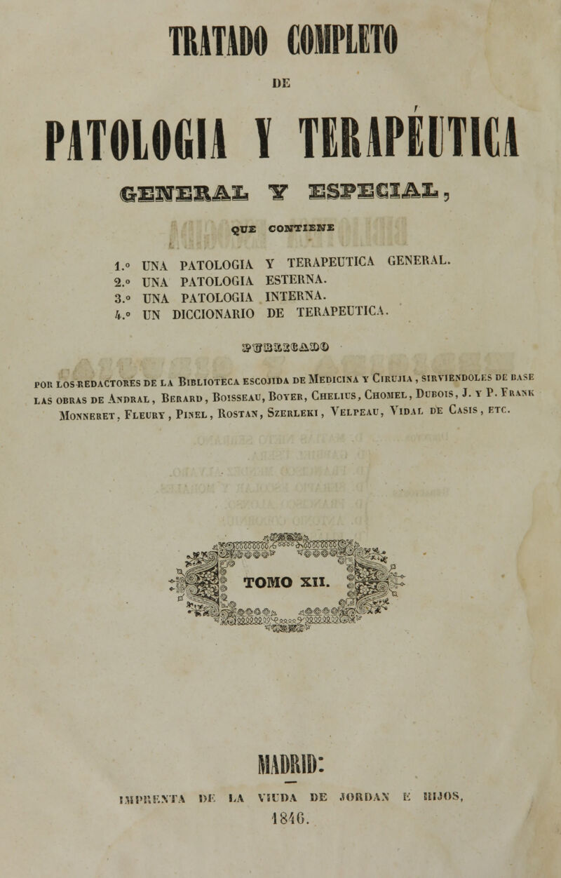 DE PATOLOGÍA 1 TERAPÉUTICA CrSNEBAZi W \WE&IM%> QUE CONTIENE l.o UNA PATOLOGÍA Y TERAPÉUTICA GENERAL. 2.o UNA PATOLOGÍA ESTERNA. 3.» UNA PATOLOGÍA INTERNA. 4.o UN DICCIONARIO DE TERAPÉUTICA. POR LOS REDACTORES DE LA BIBLIOTECA ESCOJIDA DE MEDICINA Y ClRU.TIA , SIRVIÉNDOLES DE BASE LAS OBRAS DE ANDRAL , BERARD , BOISSEAU, BOYER, CHELIUS, CHOMEL, DlJBOIS, J. Y P. FRANK MONNERET. FLEURY , PlNEL , ROSTAN, SzERLEKI , VELPEAU, YlDAL DE CASIS , ETC. I Sí PUF. NT A DI. LA VÍUDA DE .10RE)A.\ K M JOS, 1846.