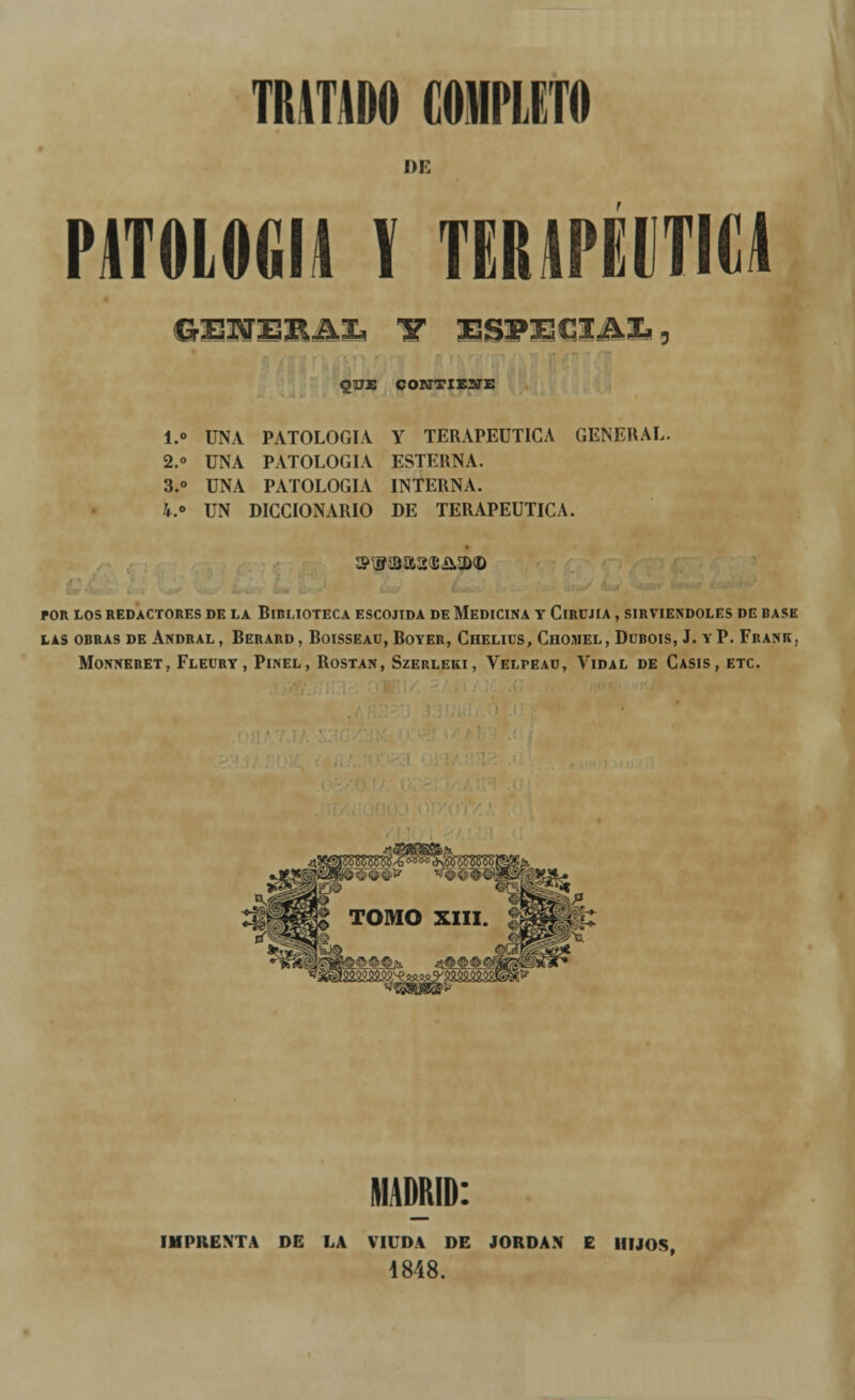 DE PATOLOGÍA V TERAPÉUTICA GESTERA!» 1T ESPECIAL, QUE COKTTIEÜffE i.« UNA PATOLOGÍA, y terapéutica general. 2.o UNA PATOLOGÍA ESTERNA. 3.° UNA PATOLOGÍA INTERNA. 4.° UN DICCIONARIO DE TERAPÉUTICA. POR LOS REDACTORES DE LA BIBLIOTECA ESCOJIDA DE MEDICINA Y ClRÜJIA , SIRVIÉNDOLES DE BASE LAS OBRAS DE ANDRAL , BERARD , BoiSSEAU, BOYER, ChELIUS, ChOMEL, DüBOIS, J. Y P. FrANK, MONNERET, FLEURY, PlNEL , ROSTAN, SzERLEKI, VELPEAD, VlDAL DE CASIS , ETC. MADRID: IMPRENTA DE LA VIUDA DE JORDÁN E HIJOS, 1848.