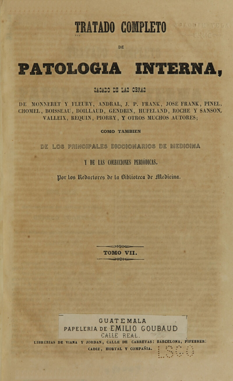 DE PATOLOGÍA interna , CACADO D2 LAS OBRAS DE MONNERET Y FLEURY, ANDRAL, J. P. FRANK, JOSÉ FRANK, PINEL, CHOMEL, BOISSEAU, B01LLAUD, GENDRIN, HUFELAND, ROCHE Y SANSÓN, VALLE!X, REQUIN, PIORRY, Y OTROS MUCHOS ALTORES; GOMO TAMBIÉN Y DE LAS COLECCIONES PERIÓDICAS, JJov los lUímctüffs í>e la biblioteca í>e iHcoicina. =>SN§>3<i=a>- TOMO VII, GUATEMALA papelería de EMILIO GOUBAUD CALLE REAL. librerías de viara y jordar, calle de carretas: barcelora, piferrer: cádiz, hobtal y compañía.