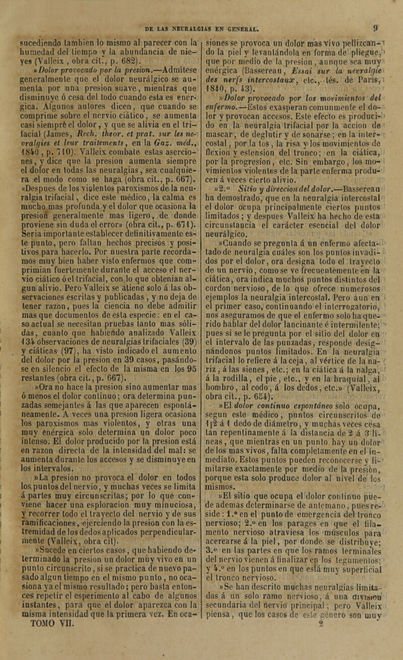 sucediendo también lo mismo al parecer con la humedad del tiempo y la abundancia de nie- yes (Valléis , obra cil., p. 682). » Dolor provocado por la presión.—Admítese generalmente que el dolor neurálgico se au- menta por una presión suave, mientras que disminuye ó cesa del todo cuando esta es enér- gica. Algunos autores dicen, que cuando se comprime sobre el nervio ciático, se aumenta casi siempre el dolor, y que se alivia en el tri- facial (James, Rech. theor. et prat. sur les ne- vralcjies et leur trailements, en la Gaz. me'd., 1840 , p. 710). Yalleix combate estas asercio- nes, y dice que la presión aumenta siempre el dolor en todas las neuralgias, sea cualquie- ra el modo como se baga (obra cit., p. 667). «Después de los violentos paroxismos de la neu- ralgia trifacial, dice este médico, la calma es mucho mas profunda y el dolor que ocasiona la presión generalmente mas ligero, de donde proviene sin duda el error» (obra cit,, p. 671). Seria importante establecer definitivamente es- te punto, pero faltan hechos precisos y posi- tivos para hacerlo. Por nuestra parle recorda- mos muy bien haber visto enfermos que com- primían fuertemente durante el acceso el ner- vio ciático óel trifacial, con lo que obtenían al- gún alivio. PeroValleixse atiene solo á las ob- servaciones escritas y publicadas, y no deja de tener razón, pues la ciencia no debe admitir mas que documentos de esta especie : en el ca- so actual se necesitan pruebas tanto mas sóli- das, cuanto que habiendo analizado Valleix 4 34 observaciones de neuralgias trifaciales (39) y ciáticas (97), ha visto indicado el aumento del dolor por la presión en 39 casos, pasándo- se en silencio el efecto de la misma en los 95 restantes (obra cit., p. 667). »Ora no hace la presión sino aumentar mas ó menos el dolor continuo; ora determina pun- zadas semejantes á las que aparecen espontá- neamente. A veces una presión ligera ocasiona los paroxismos mas violentos, y otras una muy enérgica solo determina un dolor poco intenso. El dolor producido por la presión está en razón directa de la intensidad del mal: se aumenta durante los accesos y se disminuye en los intervalos. »La presión no provoca el dolor en todos los puntos del nervio, y muchas veces se limita apartes muy circunscritas; por lo que con- viene hacer una esploracion muy minuciosa, y recorrer todo el trayecto del nervio y de sus ramificaciones, ejerciendo la presión con la es- tremidaddelosdedosaplicados perpendicular- mente (Valleix, obra cil). «Sucede en ciertos casos, que habiendo de- terminado la presión un dolor muy vivo en un punto circunscrito, si se practica de nuevo pa- sado algún tiempo en el mismo punto, no oca- siona yael mismo resultado; pero basta enton- ces repetir el esperimenlo al cabo de algunos instantes, para que el dolor aparezca con la misma intensidad que la primera vez. En oca- TOMO VII. sionesse provoca un dolor mas vivo pellizcan- do la piel y levantándola en forma de pliegue, que por medio de la presión . aunque sea muy enérgica (Bassereau, Essai sur la nevralgie des nerfs intercostaux etc., tés. de París, 1840, p. 43). »Dolor provocado por los movimientos del enfermo.—Estos exasperan comunmente el do- lor y provocan accesos. Este efecto es produci- do en la neuralgia trifacial por la acción de mascar, de deglutir y de sonarse; en la inter- costal , por la tos , la risa y los movimientos de llexion y eslension del tronco; en la ciática, por la progresión, etc. Sin embargo, los mo- vimientos violentos de la parte enferma produ- cen á veces cierto alivio. »2.° Sitio y dirección del dolor.—Bassereau ha demostrado, que en la neuralgia intercostal el dolor ocupa principalmente ciertos puntos limitados; y después Valleix ha hecho de esta circunstancia el carácter esencial del dolor neurálgico. »Cuando se pregunta á un enfermo afecta- lado de neuralgia cuáles son los puntos invadi- dos por el dolor, ora designa todo el trayecto de un nervio, comose ve frecuentemente en la ciática, ora indica muchos puntos distintos del cordón nervioso, de lo que ofrece numerosos ejemplos la neuralgia intercostal. Pero aun en el primer caso, continuando el interrogatorio, nos aseguramos de que el enfermo solo ha que- rido hablar del dolor lancinante é intermitente; pues si se le pregunta por el sitio del dolor en el intervalo de las punzadas, responde desig- nándonos puntos limitados. En la neuralgia trifacial lo refiere á la ceja, al vértice de la na- riz, alas sienes, etc.; en la ciática á la nalga, á la rodilla, el pie, etc., y en la braquial, al hombro, al codo, á los dedos, etc.» (Valleix, obra cit., p. 654). »El dolor continuo espontáneo solo ocupa, según este médico, puntos circunscritos de 1[2 á \ dedo de diámetro, y muchas veces cesa tan repentinamente á la distancia de 2 á 3 lí- neas, que mientras en un punto hay un dolor délos mas vivos, falta completamente en el in- mediato. Estos puntos pueden reconocerse y li- mitarse exactamente por medio de la presión, porque esta solo produce dolor al nivel de los mismos. »E1 sitio que ocupa el dolor continuo pue- de ademas determinarse de antemano , pues re- side:!.0 en el punto de emergencia del tronco nervioso; 2.° en los parages en que el iila- men to nervioso atraviesa los músculos para acercarse á la piel, por donde se distribuye; 3.° en las parles en que los ramos terminales del nervio vienen á finalizar en los tegumentos; y 4.° en los puntos en que está muy superficial el tronco nervioso. »Se han descrito muchas neuralgias limita- das á un solo ramo nervioso, á una división secundaria del nervio principal; pero Valleix piensa, que los casos de este género son muy