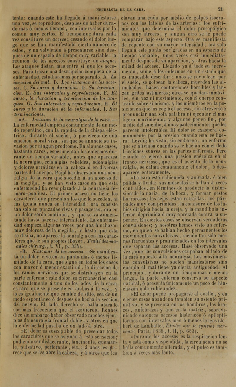 tenle: cuando este ha llegado á manifestarse una vez, se reproduce,después de haber dura- do mas ó menos tiempo , con intervalos por lo común muy corlos. El tiempo que dura cada vez constituye un acceso; cesando el dolor lue- go que se han manifestado cierto número de estos, y no volviendo á presentarse sino des- pués de un espacio de tiempo muy variable: la reunión de los accesos constituye un ataque. Los ataques distan mas entre sí que los acce- sos Para trazar una descripción completa de la enfermedad, estudiaremos por separado. A. La invasión del mal. B. Los síntomas de los acce- sos. C. Su curso ?/ duración. I). Su termina- ción. E. Sus intervalos y reproducción. F. El curso, la duración y terminación de los ata- ques. G. Sus intervalos y reproducción. II. El curso ?/ la duración de la enfermedad. I. Sus terminaciones. »A. Invasión de la neuralgia de la cara.— La enfermedad empieza comunmente de un mo- do repentino, con la rapidez de la chispa eléc- trica , durante el sueño, ó por electo de una emoción moral viva , sin que se anuncie su in- vasión por ningún pródromo. En algunos casos, bastante raros , esperimenlan los enfermos du- rante un tiempo variable, antes que aparezca la neuralgia, cefalalgias rebeldes, odontalgias y dolores erráticos en la cabeza ó en diversas parles del cuerpo. Pujol ha observado una neu- ralgia de la cara que sucedió á un absceso de la megilla, j se han visto casos en que esta enfermedad ha reemplazado á la neuralgia íé- moro-poplílea. El primer acceso no tiene los caracteres que presentan los que le sucedí n, ni los iguala nunca en intensidad: ora consiste tan solo en punzadas vivas y pasageras, ora en un dolor sordo coniínuo , y que se va aumen- tando hasta hacerse intermitente. La enferme- dad empieza algunas veces por una hinchazón muy dolorosa de la megilla, y hasta que esta se disipa, no aparece la neuralgia cen los carac- teres que le son propios (Boyer, Traite des «w- adics chirurg., t. VI, p. 334). »B. Síntomas de los accesos.—Se manifies- ta un dolor vivo en un punto mas ó menos li- mitado de la cara, que sigue en lodos los casos con mayor ó menor exactitud , la dirección de los ramos nerviosos qua se distribuyen en la parle enferma : este dolor se circunscribe casi constantemente á uno de los lados de la cara; es raro que se présenle en ambos á la vez , y ¡o es igualmente que cambie de sitio, sea de un modo espontáneo ó después de hecha la sección á¿\ nervio. El lado derecho se halla atacado con mas frecuencia que el izquierdo. Rennes dice sin embargo haber observado muchos ejem- plos de neuralgia frontal doble , y otros en que la enfermedad pasaba de un lado'á otro. »EI dolor es susceptible de presentar lodos los caracteres que se asignan á esta sensación; pudiendo ser dislacerante, lancinante, queman- te, pulsativo, perforante , etc. : á unos les pa- rece que se les abre la cabeza, y á otros que Jes clavan una cuña por medio de golpes isócro- nos con los latidos de las arterias : los sufri- mientos que determina el dolor prosopálgico son muy atroces, y ningún otro se le puede comparar bajo este aspecto. Ora se maniiiesla de repente con su mayor intensidad; ora solo llega á este punto por grados en un espacio de tiempo variable, unas veces casi inmediata- mente despuesde su aparición, y otras hacia la mitad del acceso. Llegado ya á todo su incre- mento , sume á los enfermos en un estado que es imposible describir: unos se revuelcan por el suelo, se golpean la cabeza, muerden las al- mohadas, hacen contorsiones horribles y lan- zan gritos lastimeros; otros se quedan inmóvi- les, sin voz ni movimiento, con el cuerpo con- traído sobre sí mismo, y los miembros en la po- sición en que los cogió el acceso, sin atreverse á pronunciar una sola palabra ni ejecutar el mas ligero movimiento; y algunos ponen fin, por medio del suicidio, á unos padecimientos que les parecen intolerables. El dolor se exaspera co- munmente por la presión cuando esta es lige- ra: Leydig ha visto, sin embargo , un enfermo que se aliviaba cuando so le hacían con el dedo fricciones suaves en las parles enfermas. Pero cuando se ejerce una presión enérgica en el tronco nervioso, que es el asiento déla neu- ralgia , se calma comunmente el dolor , ó des- aparece enteramente. »La cara está rubicunda y animada, ó bien pálida y lívida; sus músculos se hallan á veces contraídos, en términos de producir la distor- sión de la nariz, de la boca , y formar geslos horrorosos; las cejas están retraídas, los pár- pados muy comprimidos, la comisura de los la- bios dirigida hacia la oreja, y la mandíbula in- ferior deprimida ó muy apretada contra la su- perior. En ciertos casos se observan verdaderas convulsiones; y nosotros hemos visto un enfer- mo, en quien se habían hecho permanentes los movimientos convulsivos , siendo tan solo me- nos frecuentes y pronunciados en los intervalos que separan los accesos. Háse observado una vez , que las convulsiones ocupaban el lado de la cara opuesto á la neuralgia. Los movimien- tos convulsivos no suelen manifestarse sino cuando el mal tiene ya cierta antigüedad. Al principio, y durante un tiempo mas ó menos largo, la parle enferma conserva su aspecto natural, ó presenta únicamente un poco de hin- chazón ó de rubicundez. »E1 dolor puede propagarse al cuello , y en ciertos casos abandona también su asiento pri- mitivo, y se présenla en los hombros , los bra- zos , antebrazos y aun en la matriz, sobrevi- niendo entonces accesos histéricos ó epilepli- formes con intervalos mas ó menos largos (Jo- berl de Lamballe, Eludes sur le systcme ner- vcux; Paríj, 1838,1. II, p. 653). «Durante los accesos es la respiración len- ta y está como suspendida , la circulación no se halla comunmente alterada, y el pulso es lam- ia veces mas lento.