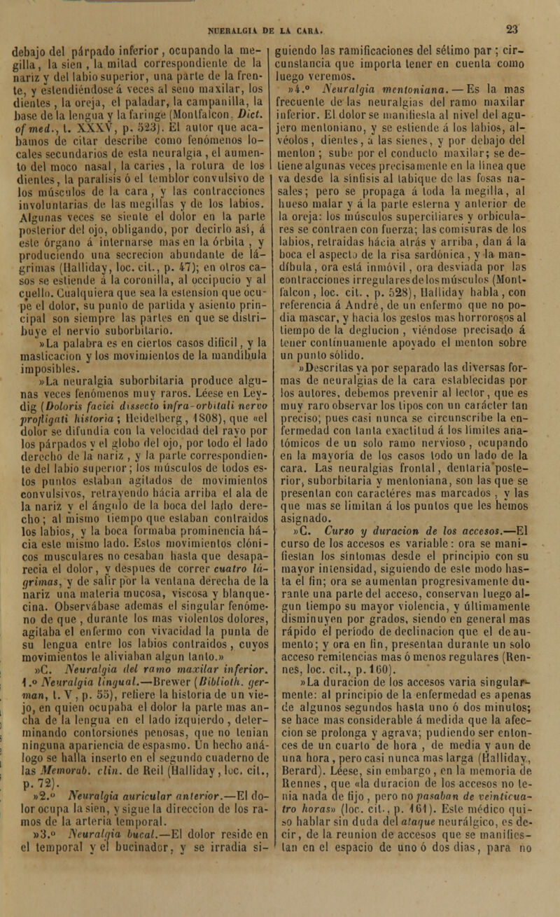 debajo del párpado inferior , ocupando la me- gilla, la sien , la milad correspondiente de la nariz y del labio superior, una parle de la fren- te, y estendiéndose á veces al seno maxilar, los dientes , la oreja, el paladar, la campanilla, la base de la lengua y la faringe (Monlfalcon. Dict. ofmed., t. XXXV, p. 523). El autor que aca- bamos de citar describe como fenómenos lo- cales secundarios de esta neuralgia , el aumen- to del moco nasal, la caries , la rotura de los dientes, la parálisis ó el temblor convulsivo de los músculos de la cara, y las contracciones involuntarias de las megillas y de los labios. Algunas veces se siente el dolor en la parte posterior del ojo, obligando, por decirlo así, á este órgano á internarse masen la órbita , y produciendo una secreción abundante de lá- grimas (Ualliday, loe. cil., p. 47); en otros ca- sos se estiende á la coronilla, al occipucio y al cuello. Cualquiera que sea la eslension que ocu- pe el dolor, su punto de partida y asiento prin- cipal son siempre las partes en que se distri- buye el nervio suborbitario. »La palabra es en ciertos casos difícil, y la masticación y los movimientos de la mandíbula imposibles. »La neuralgia suborbilaria produce algu- nas veces fenómenos muy raros. Léese en Ley- dig (Doloris faciei dissecto infra-orbitali ñervo profligati historia; Heidelberg, 1808), que «el dolor se difundía con la velocidad del rayo por los párpados y el globo del ojo, por lodo el lado derecho de la* nariz , y la parle correspondien- te del labio superior; los músculos de lodos es- tos puntos eslabón agitados de movimientos convulsivos, retrayendo hacia arriba el ala de la nariz y el ángulo de la boca del lado dere- cho; al mismo tiempo que estaban contraídos los labios, y la boca formaba prominencia ha- cia este mismo lado. Estos movimientos clóni- cos musculares no cesaban hasta que desapa- recía el dolor, y después de correr cuatro lá- grimas, y de salir por la ventana derecha de la nariz una materia mucosa, viscosa y blanque- cina. Observábase ademas el singular fenóme- no de que , durante los mas violentos dolores, agitaba el enfermo con vivacidad la punta de su lengua entre los labios contraídos , cuyos movimientos le aliviaban algún lanío.» »C. Neuralgia del ramo maxilar inferior. 1.° Neuralgia lingual.—Brewer (Biblioth. yer- man, l. V , p. 55), reliere la historia de un vie- jo, en quien ocupaba el dolor la parle mas an- cha de la lengua en el lado izquierdo , deter- minando contorsiones penosas, que no tenían ninguna apariencia de espasmo. Un hecho aná- logo se halla inserlo en el segundo cuaderno de las Memorab. clin, de Reil füalliday , luc. cil., p.72). »2.° Neuralgia auricular anterior.—El do- lor ocupa la sien, y sigue la dirección de los ra- mos de la arteria temporal. »3.ü Neuralgia bucal.—El dolor reside en el temporal y el bucinador, y se irradia si- guiendo las ramificaciones del sétimo par ; cir- cunstancia que importa tener en cuenta como luego veremos. »4.° Neuralgia mentoniana.— Es la mas frecuente délas neuralgias del ramo maxilar inferior. El dolor se manifiesta al nivel del agu- jero mentoníano, y se esliende á los labios, al- véolos, dientes, a las sienes, y por debajo del mentón ; sube por el conduelo maxilar; se de- tiene algunas veces precisamente en la línea que va desde la síníisis al tabique de las fosas na- sales; pero se propaga á loda lamegilla, al hueso malar y á la parle eslerna y anterior de la oreja: los músculos superciliares y orbicula- res se contraen con fuerza; las comisuras de los labios, retraídas hacia atrás y arriba , dan á la boca el aspecto de la risa sardónica, y la man- díbula, ora está inmóvil, ora desviada por las contracciones i rregu la íes de los músculos (Monl- falcon , loe. cit., p. 528), Ualliday habla , con referencia á André, de un enfermo que no po- día mascar, y hacia los geslos mas horrorosos al tiempo de la deglución , viéndose precisado á tener continuamente apoyado el mentón sobre un punió sólido. «Descritas ya por separado las diversas for- mas de neuralgias de la cara establecidas por los autores, debemos prevenir al lector, que es muy raro observar los tipos con un carácter tan preciso; pues casi nunca se circunscribe la en- fermedad con tanta exactitud á los límites ana- tómicos de un solo ramo nervioso , ocupando en la mayoría de los casos lodo un lado de la cara. Las neuralgias frontal, dentaria'posle- rior, suborbilaria y menloniana, son lasque se presentan con caracteres mas marcados , y las que mas se limitan á los puntos que les hemos asignado. »G. Curso y duración de los accesos.—El curso de los accesos es variable: ora se mani- fiestan los síntomas desde el principio con su mayor intensidad, siguiendo de este modo has- la el fin; ora se aumentan progresivamente du- rante una parte del acceso, conservan luego al- gún tiempo su mayor violencia, y últimamente disminuyen por grados, siendo en general mas rápido el período de declinación que el de au- mento; y ora en fin, presentan durante un solo acceso remitencias mas ó menos regulares (Ren- nes, loe. cil., p. 160). »La duración de los accesos varia singular*- mente: al principio de la enfermedad es apenas de algunos segundos hasta uno ó dos minulos; se hace mas considerable á medida que la afec- ción se prolonga y agrava; pudiendo ser enton- ces de un cuarto de hora , de media y aun de una hora, pero casi nunca mas larga (Halliday, Berard). Léese, sin embargo, en la memoria de Rennes, que «la duración de los accesos no te- nia nada de fijo , pero no pasaban de veinticua- tro horas» (loe. cil., p. 161). Este médico qui- so hablar sin duda del ataque neurálgico, es de- cir, de la reunión de accesos que se manifies- tan en el espacio de uno ó dos dias, para no