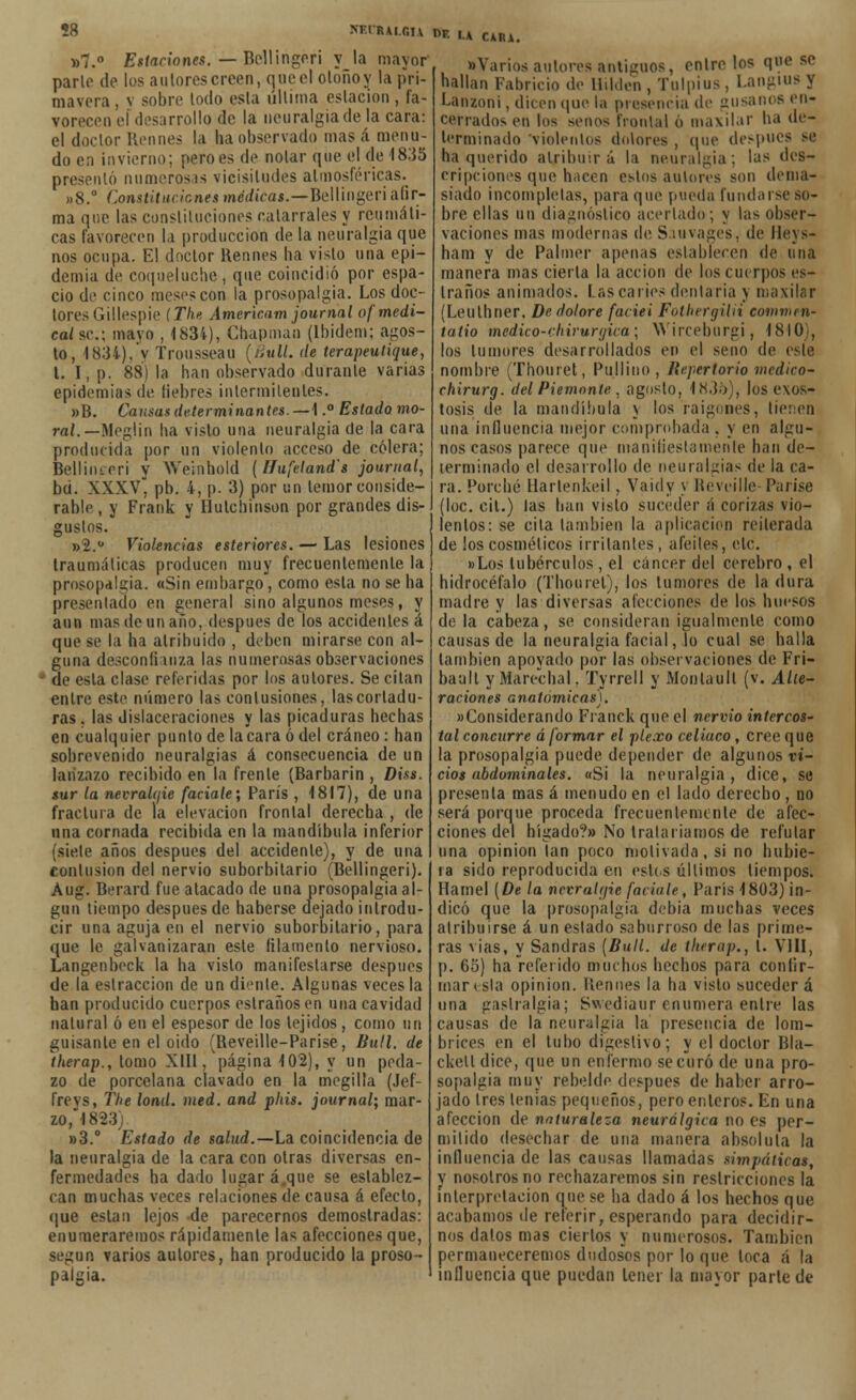 ?8 NF.lRAi.Gu nr. U CAIU. »7.° Estaciones. — Bellingerí y la mayor parlo de los autores creen, que el oloñoy la pri- mavera , v sobre lodo esta úllima estación , fa- vorecen el desarrollo de la neuralgia de la cara: el doclor Rennes la ha observado mas á menu- do en invierno; pero es de notar que el de 1835 presentó numerosas vicisitudes atmosféricas^ »8.° Constituciones mc</ícas.—Bellingeri afir- ma que las constituciones catarrales y reumáti- cas favorecen la producción de la neuralgia que nos ocupa. El doctor Rennes ha visto una epi- demia de coqueluche, que coincidió por espa- cio de cinco meses con la prosopalgia. Los doc- tores (iillespie (The Americam journal of medi- cal se.; mayo , 1834), Chapmao (lbidem; agos- to, 1834), y Tronsseau (liull. de terapeutique, t. I, p. 88) la han observado durante varias epidemias de liebres intermitentes. »B. Cansas determinantes. — 1.° Estado mo- ral.—Meglin ha visto una neuralgia de la cara producida por un violento acceso de cólera; Belliiueri y We'mhold (ífufeland's journal, bri. XXXV, pb. 4, p. 3) por un temor conside- rable, y Frank y Ilutchinson por grandes dis- gustos. »2.ü Violencias esteriores. — Las lesiones traumáticas producen muy frecuentemente la prosopalgia. «Sin embargo , como esta no se ha presentado en general sino algunos meses, y aun mas de un año, después de los accidentes á que se la ha atribuido , deben mirarse con al- guna desconfianza las numerosas observaciones ■' de esta clase referidas por los autores. Se citan entre este número las eonlusiones, las corladu- ras . las dislaceraciones y las picaduras hechas en cualquier punto de la cara ó del cráneo : han sobrevenido neuralgias á consecuencia de un lanzazo recibido en la frente (Barbarin , Diss. sur la nevraUjie facíale; París , 1817), de una fractura de la elevación frontal derecha , de una cornada recibida en la mandíbula inferior (siete años después del accidente), y de una contusión del nervio suborbilario (Bellingeri). Aug. Berard fue atacado de una prosopalgia al- gún tiempo después de haberse dejado introdu- cir una aguja en el nervio suborbilario, para que le galvanizaran este filamento nervioso. Langenbeck la ha visto manifestarse después de la eslraccion de un diente. Algunas veces la han producido cuerpos estrañosen una cavidad natural ó en el espesor de los tejidos, como un guisante en el oido (Reveille-Parise, Bull. de therap., tomo XIII, página 102), y un peda- zo de porcelana clavado en la megilla (Jef- frevs, The lond. med. and phis. journal; mar- zo, 1823). »3.° Estado de salud.—La coincidencia de la neuralgia de la cara con otras diversas en- fermedades ha dado lugar á que se establez- can muchas veces relaciones de causa á efecto, que están lejos de parecemos demostradas: enumeraremos rápidamente las afecciones que, según varios autores, han producido la proso- palgia. •Varios autores antigaos, entrólos que se hallan Fabricio de Hilden, Tolpius, Langius y Lanzoni, dicen que la presencia de gusanos en- cerrados en los senos frontal o maxilar ha de- terminado viólenlos dolores , que después se ha querido atribuirá la neuralgia; las c'os- cripciones que hacen estos autores son dema- siado incompletas, para qué pueda fundarse so- bre ellas un diagnóstico acertado; y las obser- vaciones rnas modernas de Sauvages, de llevs- ham y de Palmer apenas establecen de una manera mas cierta la acción de los cuerpos es- traños animados. Las caries dentaria y maxilar (Leuthner, De dolare faciei Fothergilii eommen- tatio mcdico-chiruryica; VVirceburgi, 1810), los tumores desarrollados en el seno de este nombre (Thouret, Pullino, Repertorio medico- chirurg. del Piemonle . agosto, 1835), los exos- tosis de la mandíbula y los raigones, tienen una influencia mejor comprohada, y en algu- nos casos parece que manifiestamente han de- terminado el desarrollo de neuralgias de la ca- ra. Porche Harlenkeil, Vaidy y Reveille Par ¡se (loe. cit.) las han visto suceder á corizas vio- lentos: se cita también la aplicación reiterada de los cosméticos irritantes , afeites, etc. «Los tubérculos , el cáncer del cerebro , el hidrocéfalo (Thouret), los tumores de la dura madre y las diversas alecciones de los huesos de la cabeza, se consideran igualmente como causas de la neuralgia facial, lo cual se halla también apoyado por las observaciones de Fri- baall yMarechal. Tyrrell y Monlaull (v. Alte- raciones anatómicas). «Considerando Franck que el nervio intercos- tal concurre á formar el plexo celiaco , cree que la prosopalgia puede depender de algunos vi- cios abdominales. «Si la neuralgia, dice, se presenta mas á menudo en el lado derecho, no será porque proceda frecuentemente de afec- ciones del hígado?» No trataríamos de refular una opinión tan poco motivada, si no hubie- ra sido reproducida en estos últimos tiempos. Hamel {De la nevraUjic facíale, París 1803) in- dicó que la prosopalgia debia muchas veces atribuirse á un estado saburroso de las prime- ras vias, y Sandras {Bull. de therap., 1. VIII, p. 6o) ha referido muchos hechos para confir- mar esta opinión, llennes la ha visto sucederá una gastralgia; Swediaur enumera entre las causas de la neuralgia la presencia de lom- brices en el tubo digestivo; y el doclor Bla- ckelt dice, que un enfermo se curó de una pro- sopalgia muy rebelde después de haber arro- jado tres lemas pequeños, pero enteros. En una afección de naturaleza neurálgica no es per- mitido desechar de una manera absoluta la influencia de las causas llamadas simpáticas, v nosotros no rechazaremos sin restricciones la interpretación que se ha dado á los hechos que acabamos de referir, esperando para decidir- nos datos mas ciertos y numerosos. También permaneceremos dudosos por lo que loca á la influencia que puedan tener la mayor parle de