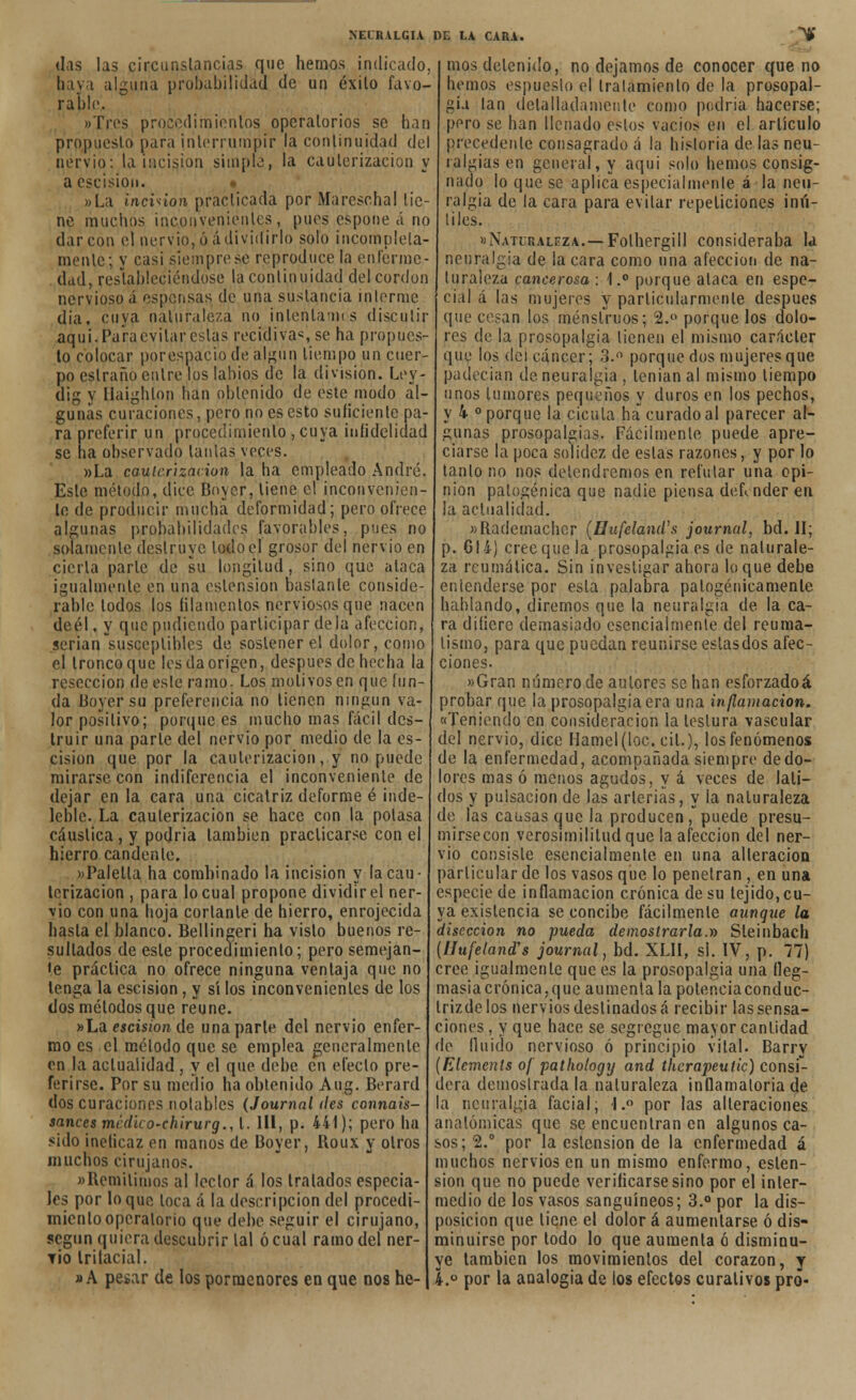 das las circunstancias que hemos indicado, haya alguna probabilidad de un éxito favo- rable. «Tres procedimientos operatorios se han propuesto para interrumpir la continuidad del nervio: la incisión simple, la cauterización y a escisión. »La inciñon practicada por Marescha! tie- ne muchos inconvenientes, pues espone á no dar con el nervio, ó á dividirlo solo incompleta- mente; y casi siempre se reprodúcela enferme- dad, restableciéndose la continuidad del cordón nervioso á espensas de una sustancia mlermc (lia. cuya naturaleza no intentamos discutir aqui. Para evitar estas recidivas se ha propues- to colocar porespacio de algún tiempo un cuer- po eslraño entre los labios de la división. Ley- dig y Uaighlon han obtenido de este modo al- gunas curaciones, pero no es esto suficiente pa- ra preferir un procedimiento , cuya infidelidad se na observado lanías veces. »La cauterización la ha empleado André, Este método, dice Boycr, tiene el inconvenien- te de producir mucha deformidad; pero ofrece algunas probabilidades favorables, pues no solamente destruye lodo el grosor del nervio en cierta parle de su longitud, sino que ataca igualmente en una eslension baslanle conside- rable lodos los filamentos nerviosos que nacen deél, y que pudiendo participar déla afección, serian susceptibles de sostener el dolor, como el tronco que les da origen, después de hecha la resección de este ramo- Los motivos en que fun- da Boyersu preferencia no tienen ningún va- lor positivo; porque es mucho mas fácil des- truir una parle del nervio por medio de la es- cisión que por la cauterización, y no puede mirarse con indiferencia el inconveniente de dejar en la cara una cicatriz deforme é inde- leble. La cauterización se hace con la polasa cáustica , y podría también practicarse con el hierro candente. «Palella ha comhinado la incisión y la cau- terización , para lo cual propone dividir el ner- vio con una hoja corlante de hierro, enrojecida hasta el blanco. Bellingeri ha visto buenos re- sultados de este procedimiento; pero semejan- •e práctica no ofrece ninguna ventaja que no lenga la escisión, y sí los inconvenientes de los dos métodos que reúne. »La escisión de una parle del nervio enfer- mo es el método que se emplea generalmente en la actualidad, y el que debe en efecto pre- ferirse. Por su medio ha obtenido Aug. Berard dos curaciones notables (Journal des connais- sances medho-chirurg., 1. 111, p. 441); pero ha sido inelicaz en manos de Boyer, Roux y otros muchos cirujanos. «Remitimos al lector á los tratados especia- les por loque loca á la descripción del procedi- miento operatorio que debe seguir el cirujano, según quiera descubrir tal ó cual ramo del ner- tío trifacial. »A pesar de los pormenores en que nos he- mos detenido, no dejamos de conocer que no hemos espueslo el Iralamienlo de la prosopal- gia tan detalladamente como podría hacerse; pero se han llenado estos vacíos en el artículo precedente consagrado á la historia de las neu- ralgias en general, y aqui solo hemos consig- nado lo que se aplica especialmente á la neu- ralgia de la cara para evitar repeticiones ¡nú- liles. »Naturaleza.—Folhergill consideraba la neuralgia de la cara como una afección de na- turaleza cancerosa : 1.° porque ataca en espe- cial á las mujeres y particularmente después que cesan los menstruos; 2.° porque los dolo- res de la prosopalgia tienen el mismo carácter que los dei cáncer; 3.° porque dos mujeres que padecían de neuralgia , lenian al mismo tiempo unos tumores pequeños y duros en los pechos, y 4 ° porque la cicuta ha curado al parecer al- gunas prosopalgias. Fácilmente puede apre- ciarse la poca solidez de estas razones, y por lo tanlo no nos detendremos en refular una opi- nión patogénica que nadie piensa defender en la actualidad. «Rademachcr (Hufcland's journal, bd. II; p. 614) cree que la prosopalgia es de naturale- za reumática. Sin investigar ahora loque debe entenderse por esta palabra patogénicamente hablando, diremos que la neuralgia de la ca- ra dilierc demasiado esencialmente del reuma- tismo, para que puedan reunirse estas dos afec- ciones. »Gran número de autores se han esforzadoá probar que la prosopalgia era una inflamación. «Teniendo en consideración la leslura vascular del nervio, dice Ilamcl (loe. cil.), los fenómenos de la enfermedad, acompañada siempre dedo- lores mas ó menos agudos, y á veces de lati- dos y pulsación de las arterias, y la naturaleza de las causas que la producen,puede presu- mirsecon verosimilitud que la afección del ner- vio consiste esencialmente en una alteración particular de los vasos que lo penetran , en una especie de inflamación crónica de su tejido, cu- ya existencia se concibe fácilmente aunque la disección no pueda demostrarla.» Sleinbach {Hufeland's journal, bd. XLH, si. IV, p. 77) cree igualmente que es la prosopalgia una fleg- masía crónica,que aumenta la polenciaconduc- trizdelos nervios destinados á recibir las sensa- ciones , y que hace se segregue mayor cantidad de (luido nervioso ó principio vital. Barry (Elements of pathotogy and therapeulic) consi- dera demostrada la naturaleza inflamatoria de la neuralgia facial; l.° por las alteraciones anatómicas que se encuentran en algunos ca- sos; 2.° por la eslension de la enfermedad á muchos nervios en un mismo enfermo, eslen- sion que no puede verificarse sino por el inter- medio de los vasos sanguíneos; 3.° por la dis- posición que tiene el dolor á aumentarse ó dis- minuirse por todo lo que aumenta ó disminu- ye también los movimientos del corazón, y 4.° por la analogía de los efectos curativos pro-