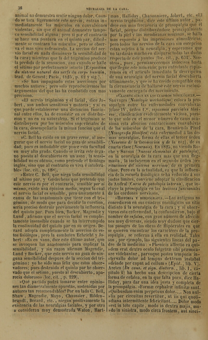 :w NT.i ruma i>r i a CASA. animal no demuestra senjirningon dolor. Cuan- do so loca ligeramente esle nervio, entran in- mediatamente los músculos eii convulsiones ▼iolentas, sin que él animal demuestre tampo- co sensibilidad alguna; pero si p.ir el contrario se hace una puntura en el quinto par, difícil- mente- se contraen los músculos. pero se obser- va el mas vivo sufrimiento, la sección del ner- vio facial en nada disminuye la sensibilidad de la cara; mientras que la del trigémino produce la pérdida de la sensación, aun cuando se baile man, llallida\ , Cbanonnierc, Jobert, etc. «1.1 nervio trigémino . dice este último autor, pa- dece con mas frecuencia üd prbsopalííia qii facial, porque distribuyéndose principalmente por la piel y las membranas mucosas, se halla mas espuesio á las impresiones alue pero lodos los nervios de la cara sin escepcion eslan sujetos á la neuralgia, y esperamos qur no tai darán mucho en disiparse todas las dudas respecto, de'este jniñto» (loe. til., p. 632 . Nos- otros, pues, permaneceremos indecisos hasta el sélimo par perfectamente intacto (Erposition que llegue este moh.ehíó; pero entretanto copia remos en el articulo inmediato la descripción de una neuralgia del nervio facial descubierta últimamente, y que se ha creído compatible con la circunstancia de hallarse este nervio exclusi- vamente encargado del movimiento. »Olasificu;io.\ k\ losccahros nosológiccs1.— du sisteme nalurel des nerfs <ln corpa humain, trad. de Genesl; París, 1825', p. 62 y si*.)'. »Se han impugnado esias aserciones por muchos autores ; pero solo reproduciremos los argumentos del que las ha combalido con mas precisión. «El nervio trigémino y el facial, dice Jo- i Sauvages (Nosologic rnéihódiqMé) coloca la pro- bert , son ambos sensitivos y motores ; y si es ' sopalgia entre las enfermedades convulsivas que puede establecerse una distinción funcio- (clase IV, orden I.°, espasmos parciales toni- na entre ellos, ha de consistir en su dislribu- | eos); clasilicacion evidentemente viciosa, pues— cion y no en su naturaleza. Si el trigémino se lo que sido en el menor número de casos oca- distribuyera por los músculos superficiales de siona esta afección contracciones convulsivas la cara, desempeñaría la misma función que el de los músculos de la cara. Reuniendo Prne nervio facía »C. Bell ha caido en un grave error, al ase (Nosografía filosófica) esta enfermedad á las de- mas neuralgias, forma de ellas el tercer orden gurar que el nervio facial no goza de sensibili- ' (Neurosis de la locomoción y de la voz). de su dad; pues es indudable auo posee esta facultad cuarta clase (Neurosis). En 1825, no viendo Ro- en muy alto grado. Cuando se irrita este ÓTga- che y Sansón (Nuevos elementos de patología), no puesto al descubierto en un asno , la sensi- en la neuralgia de la cara mas que una lleg- bilidad no es obtusa, como pretende el fisiólogo | masia, la incluveron en el segundo orden (ir- inglés, sino que al contrario es viva é intolera- ble» (loe. cit., p. 18*: ritaciones del sistema ntrvioso) de su primera clase. Pero en la actualidad, en que la iníluen- «Enlrc C. Bell, que niega toda sensibilidad cia de la escuela fisiológica se ha reducido a sus al sétimo par, y Goedcchens que pretende que esle nervio es por el contrario, sensible por sí mismo, existe una opinión media, según la cual el nervio facial es sensible , pero únicamente á causa de las anastomosis que tiene con el tri- gémino; de modo que para decidir la cuestión, seria preciso destruir previamente la influencia del quinto par. Pues bien, Backer, Magcndie y Lund , afirman que el nervio facial es comple- tamente insensible cuando se ha interrumpido la continuidad del qui.ito par en su origen. Bc- rard adopta completamente la aserción de es- tos fisiólogos , pero la combaten Echrichl y Jo- bert: <>Es en vano, dice esle último aulor, que se invoquen las anastomosis para esplicar la sensibilidad, y sin razón afirman Magendie, Lund y Backer, que esle nervio no goza de nin- guna sensibilidad despees de la sección del tri- gémino: yo he sido mas íeliz que estos obser- vadores; pues destruido el quinto par he obser- vado que el sélimo, puesto al descubierto, apa- recía doloroso» (loe, cit., p. 229). »Qué partido podrá tomarse entre opinio- nes tan díame'raímente opuestas, sostenidas por autores tan recomendables? Por un lado C. Bell, Shaw , Magendie, Mayo, Chaussier , Hilden- brandt, Berard, etc., niegan positivamente la existencia de las neuralgias faciales, y por otro a consideran muy demostrada Waton, Hart- justos límites, conviene adoplar la clasificación de Andral (Curso de patología interna), que in- cluye la prosopaIgia en las lesiones funcionales de íos cordones nerviosos. »Historia y bibliografía.—Los antiguos no concedieron en sus cuadros nosológicos un silio distinto á la neuralgia de la cara ; y si obser- varon esta enfermedad, la confundieron, bajo el nombre de cefalea, con gran número de afeccio- nes muy diversas, siendo muy dudoso que cier- tos pasages de las obras de Hipócrates en que se quieren encontrar los caracteres de la pro- sopalgia, se refieran á ella en realidad. Tales son , por ejemplo, las siguientes líneas del pa- dre de la medicina : « Pbenicis affeclio ea qui- »dem erat dexlro oculo fulgelrac sibi praemica- »re videbantur, parvoque postea lemporis in- «lervallo dolor ad lempus dextrum inslabat »deinde per capul ad collum» (Epíd., lib. V). Areleo (De caus. et sign. diuturn., lif». 1, ca- pítulo 2) ha hecho una descripción de cierta forma de cefalea, en la que falla poco, dice Ila- lliday, para dar una idea justa y completa de la prosopalgia. «Forma? cephaleae*infinilae sunt. «Quibusdam enim perpeluus dolor.... fton nul- »lis per circuilus reverlilur, ul i¡s qui quoli- »diana intermitiente febricilant.... Dolor modo »esl in tolo capitc, modo in dexlra majis, mo- ndo in sinistra, modo circa frontem, aut sinci-