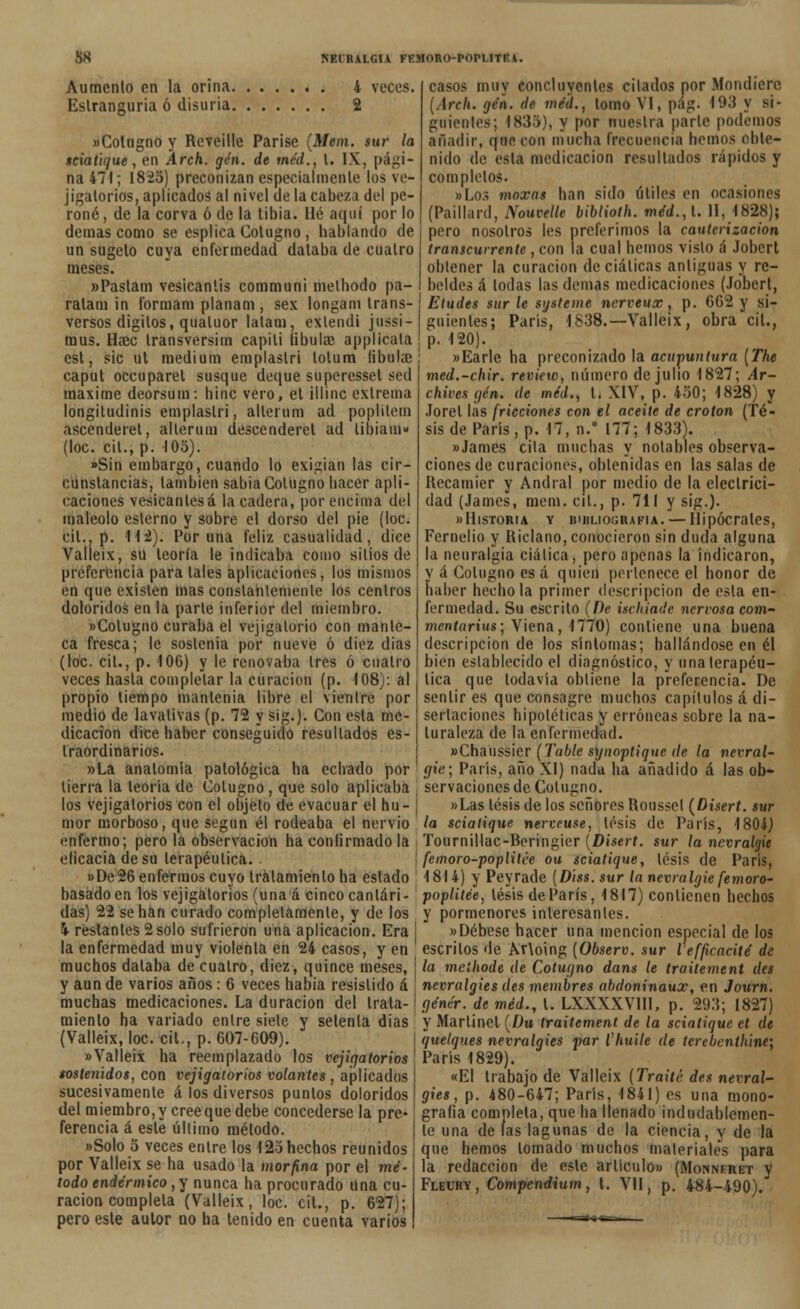 Aumento en la orina 4 veces. Eslranguria ó disuria 2 «Cologno y Reveille Parise (Mein, sur la sciatique, en Arch. gen. de tne'd., t. IX, pági- na 471; 1825) preconizan especialmente los ve- jigatorios, aplicados al nivel ele la cabeza del pe- roné, de la corva ó de la tibia. lié aquí por lo demás como se esplica Colugno , hablando de un sugeto cuya enfermedad databa de cuatro meses. »Pastam vesicantis communi melhodo pa- ralara in t'ormam planam , sex longam trans- versos dígitos, qualuor lalam, extendí jussi- mus. Haec transversim capili Bbulffi applícala est, sic ut médium emplaslri totum íibukc caput occuparel susque deque superessel sed máxime deorsum: bine vero, et illinc extrema longitudinis emplaslri, allerum ad poplilem ascenderet, allerum descenderet ad libiam» (loe. cil., p. 105). «Sin embargo, cuando lo exigían las cir- cunstancias, también sabia Colugno hacer apli- caciones vesicantesá la cadera, por encima del maleólo eslerno y sobre el dorso del pie (loe. cil., p. 11*2). Poruña feliz casualidad, dice Valleix, su leoría le indicaba como sitios de preferencia para tales aplicaciones, los mismos en que existen mas constantemente los centros doloridos en la parte inferior del miembro. «Colugno curaba el vejigatorio con mante- ca fresca; le soslenia por nueve ó diez días (loe. cit., p. 106) y le renovaba tres ó cuatro veces hasta completar la curación (p. 108): al propio tiempo mantenía libre el vientre por medio de lavativas (p. 72 y sig.). Con esta me- dicación dice haber conseguido resultados es- Iraordinarios. »La anatomía patológica ha echado por tierra la leoría de Colugno , que solo aplicaba los vejigatorios con el objeto de evacuar el hu- mor morboso, que según él rodeaba el nervio enfermo; pero la observación ha confirmado la eficacia de su terapéutica. »De26 enfermos cuyo tratamiento ha estado basado en los vejigatorios (una á cinco cantári- das) 22 se han curado completamente, y de los i restantes 2solo sufrieron una aplicación. Era ! la enfermedad muy violenta en 24 casos, y en muchos databa de cuatro, diez, quince meses, ¡ y aun de varios años: 6 veces habia resistido á \ muchas medicaciones. La duración del trata-; miento ha variado entre siete y setenta días (Valleix, loe. cit., p. 607-609). «Valleix ha reemplazado los vejigatorios sostenidos, con vejigatorios volantes , aplicados sucesivamente á los diversos puntos doloridos del miembro, y cree que debe concederse la pre- ferencia á este último método. «Solo 5 veces entre los 125 hechos reunidos por Valleix se ha usado la morfina por el mé- todo endérmico, y nunca ha procurado Una cu- ración completa (Valleix, loe. cit., p. 627); pero este autor no ha tenido en cuenta varios casos muy concluyen tes citados por Mondicre [Arek, gen. de wim., lomo VI, pág. 10.5 y si- guientes; I838), y por nuestra parte podemos añadir, que con mucha frecuencia hemos (obte- nido de esta medicación resultados rápidos y completos. «Los moxas han sido útiles en ocasiones (Paillard, NeMvttk biblioth. méd.,l. II, 1828); pero nosotros les preferimos la cauterización transcurrente, con la cual hemos visto á Jobert obtener la curación de ciáticas antiguas y re- beldes á todas las demás medicaciones (Jobert, Eludes sur le susteme ncrveux, p. 662 y si- guientes; París, 1838.—Valleix, obra cit., p. 120). «Earle ha preconizado la acupuntura (The med.-chir. review, número de julio 1827; Ar- chives gen. de mcd., L XIV, p. 450; 1828) y Jorel las fricciones con el aceite de crotón (Té- sis de París, p. 17, n.° 177; 1833). «James cita muchas y notables observa- ciones de curaciones, obtenidas en las salas de Recamíer y Andral por medio de la electrici- dad (James, mem. cit., p. 711 y sig.). «Historia y bibliografía. — Hipócrates, Fernelio y Riclano, conocieron sin duda alguna la neuralgia ciática, pero apenas la indicaron, y á Colugno es á quien pertenece el honor de haber hedióla primer descripción de esla en- fermedad. Su escrito (De ischiade nervosa com- mentarius-, Viena, 1770) contiene una buena descripción de los síntomas; hallándose en él bien establecido el diagnóstico, y una terapéu- tica que todavía obtiene la preferencia. De sentir es que consagre muchos capítulos á di- sertaciones hipotéticas y erróneas sobre la na- turaleza de la enfermedad. «Chaussier (Table synoptique de la nevral- gie; París, año XI) nada ha añadido á las ob- servaciones de Colugno. «Las lésis de los señores Rousset (Disert. sur la sciatique nerveuse, tesis de París, 1804) Tournillac-Reringier (Disert. sur la nevralgie femoro-poplilée ou sciatique, tesis de París, 1814) y Peyrade (Diss. sur la nevralgie femoro- poplitée, lésis de París, 1817) contienen hechos y pormenores interesantes. «Débese hacer una mención especial de los escritos de Ar\oing (Observ. sur Vefficacité de la meihode de Cotugno dans le traitement des nevralgies des membres abdoninaux, en Journ. génér. de méd., 1. LXXXXVIII, p. 293; 1827) y Martinet (Du traitement de la sciatique et de quetques nevralgies par Chuile de terebenthine; París 1829). «El trabajo de Valleix (Traite des nevral- gies , p. 480-647; París, 1841) es una mono- grafía completa, que ha llenado indudablemen- te una de las lagunas de la ciencia, y de la que hemos lomado muchos materiales para la redacción de este artículo» (Monneret y Fleury, Compcndium, l. VII, p. 484-490).