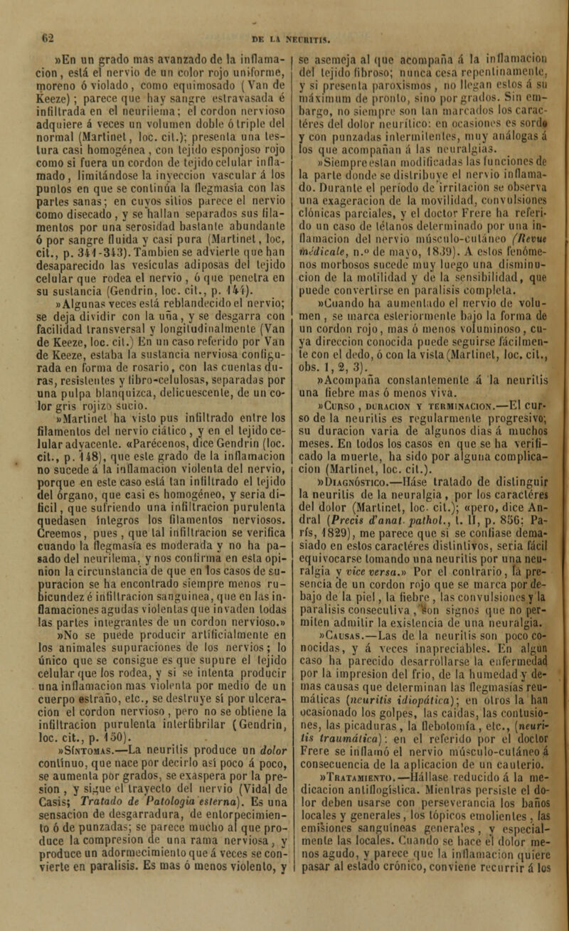 82 DE I.A NKCRITIS. «En un grado mas avanzado de la inflama- ción , eslá el nervio de un color rojo uniforme, moreno ó violado, como equ imosado (Van de Keeze); parece que hay sangre extravasada é infiltrada en el neurüema; el cordón nervioso adquiere á veces un volumen doble ó triple del normal (Marlinet, loe. cil.); presenta una les- lura casi homogénea , con tejido esponjoso rojo como si fuera un cordón de tejido celular infla- mado, limitándose la inyección vascular á los puntos en que se continúa la flegmasía con las partes sanas; en cuyos sitios parece el nervio como disecado , y se hallan separados sus fila- mentos por unaserosidad bastante abundante ó por sangre (luida y casi pura (Marlinet, loe, cit., p. 341 -343). También se advierte que han desaparecido las vesículas adiposas del tejido celular que rodea el nervio , ó que penetra en su sustancia (Gendrin, loe. cit., p. 14í). «Algunas veces está reblandecido el nervio; se deja dividir con la uña, y se desgarra con facilidad transversal y longitudinalmente (Van de Keeze, loe. cil.) En un caso referido por Van de Keeze, estaba la sustancia nerviosa configu- rada en forma de rosario, con las cuentas du- ras, resistentes y libro-celulosas, separadas por una pulpa blanquizca, delicuescente, de un co- lor gris rojizo sucio. «Marlinet ha visto pus infiltrado entre los filamentos del nervio ciático, y en el tejido ce- lular adyacente. «Parécenos, dice Gendrin (loe. cit., p. 148), que este grado de la inflamación no suceded la inflamación violenta del nervio, porque en este caso eslá tan infiltrado el tejido del órgano, que casi es homogéneo, y seria di- fícil, que sufriendo una infiltración purulenta quedasen íntegros los filamentos nerviosos. Creemos, pues, que lal infiltración se verifica cuando la flegmasía es moderada y no ha pa- gado del neurüema, y nos confirma en esta opi- nión la circunstancia de que en los casos de su- puración se ha encontrado siempre menos ru- bicundez é infiltración sanguínea, que en las in- flamaciones agudas viólenlas que invaden lodas las parles integrantes de un cordón nervioso.» »No se puede producir artificialmente en los animales supuraciones de los nervios; lo único que se consigue es que supure el tejido celular que los rodea, y si se intenta producir una inflamación mas violenta por medio de un cuerpo estraño, ele, se destruye sí por ulcera- ción el cordón nervioso , pero no se obtiene la infiltración purulenta inlerfibrilar (Gendrin, loe. cit., p. 150). «Síntomas.—La neuritis produce un dolor conlínuo, que nace por decirlo así poco á poco, se aumenta por grados, se exaspera por la pre- sión , y sigue el Irayeclo del nervio (Vidal de Casis; Tratado de Patología esterna). Es una sensación de desgarradura, de entorpecimien- to ó de punzadas; se parece mucho ai que pro- duce la compresión de una rama nerviosa, y produce un adormecimiento que á veces se con- vierte en parálisis. Es mas ó menos violento, y se asemeja al que acompaña á la inflamación del tejido fibroso; nunca cesa repentinamente, y si presenta paroxismos, no llegan estos á su máximum de pronto, sino por grados. Sin em- bargo, no siempre son tan marcados los carac- teres del dolor neurítico: en ocasiones es sordt y con punzadas inlermilentes, muy análogas á los que acompañan á las neuralgias. «Siempre están modificadas las funciones de la parte donde se distribuye el nervio inflama- do. Durante el período de irritación se observa una exageración de la movilidad, convulsiones clónicas parciales, y el doctor Frere ha referi- do un caso de télanos determinado por una in- flamación del nervio músculo-cutáneo (lievue medícale, n.° de mayo, 1839). A eslos fenóme- nos morbosos sucede muy luego una disminu- ción de la molilidad y de la sensibilidad, que puede convertirse en parálisis completa. «Cuando ha aumentado el nervio de volu- men , se marca esleriormenle bajo la forma de un cordón rojo, mas ó menos voluminoso, cu- ya dirección conocida puede seguirse fácilmen- te con el dedo, ó con la visla(Marlinet, loe, cil., obs. 1,2, 3). «Acompaña constantemente á la neuritis una fiebre mas ó menos viva. «CURSO , DURACIÓN Y TERMINACIÓN.—El CUT- so de la neuritis es regularmente progresivo; su duración varia de algunos dias á muchos meses. En lodos los casos en que se ha verifi- cado la muerte, ha sido por alguna complica- ción (Marlinet, loe. cil.). «Diagnóstico.—Háse tratado de distinguir la neuritis de la neuralgia, por los caradores del dolor (Marlinet, loe. cil.); «pero, dice An- dral (Precis d'anat. pathol., t. II, p. 856; Pa- rís, 1829), me parece que si se confiase dema- siado en eslos caracteres dislinlivos, seria fácil equivocarse tomando una neuritis por una neu- ralgia y vicc versa.» Por el contrario , la pre- sencia de un cordón rojo que se marca por de- bajo de la piel, la fiebre , las convulsiones y la parálisis consecutiva ,son signos que no per- miten admitir la existencia de una neuralgia. «Causas.—Las de la neuritis son poco co- nocidas, y á veces inapreciables. En algún caso ha parecido desarrollarse la enfermedad por la impresión del frió, de la humedad y de- mas causas que determinan las flegmasías reu- máticas (neuritis idiopática); en otros la han ocasionado los golpes, las caídas, las contusio- nes, las picaduras, la flebotomía, etc., [neuri- tis traumática): en el referido por el doctor Frere se inflamó el nervio músculo-cutáneo á consecuencia de la aplicación de un cauterio. «Tratamiento.—Hállase reducido á la me- dicación antiflogística. Mientras persiste el do- lor deben usarse con perseverancia los baños locales y generales, los tópicos emolientes . las emisiones sanguíneas generales , y especial- mente las locales. Cuando se hace el dolor me- nos agudo, y parece que la inflamación quiere pasar al estado crónico, conviene recurrir á los