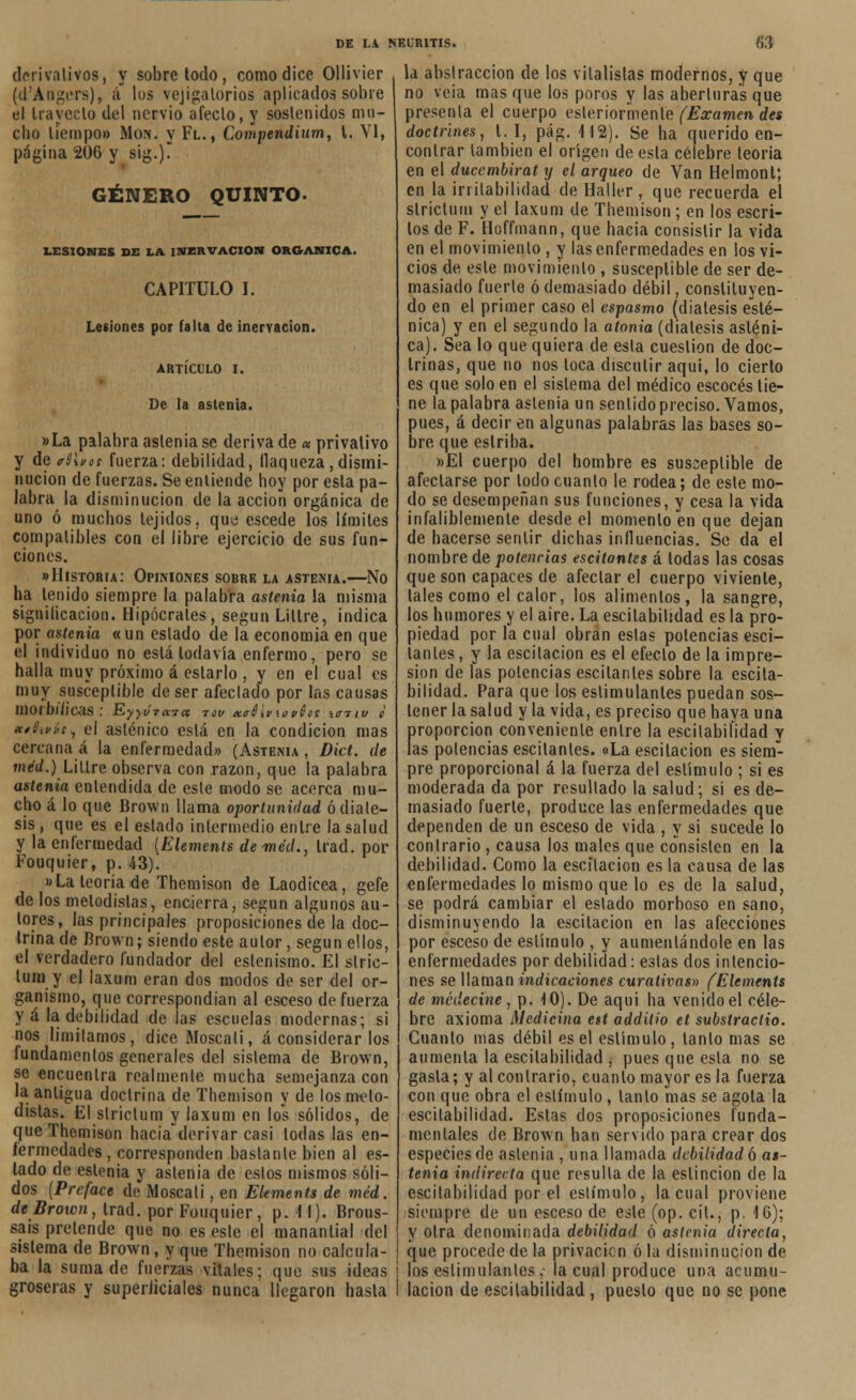 derivativo», y sobretodo, como dice Ollivier (d'Angers), ¡i los vejigatorios aplicados sobre el trayecto del nervio aféelo, y soslenidos mu- cho liempo» Mon. y Fl., Compendium, t. VI, página 206 y sig.). GÉNERO QUINTO. LESIONES DE LA INERVACIÓN ORGÁNICA. CAPITULO I. Lesiones por falta de inervación. ARTÍCULO i. De la astenia. »La palabra astenia se deriva de « privativo y de <rS\vos fuerza: debilidad, flaqueza,dismi- nución de fuerzas. Se entiende boy por esta pa- labra la disminución de la acción orgánica de uno ó muchos tejidos, que escede los límites compatibles con el libre ejercicio de sus fun- ciones. «Historia: Opiniones sobre la astenia.—No ha tenido siempre la palabra astenia la misma signilicacion. Hipócrates, según Liltre, indica por astenia «un eslado de la economía en que el individuo no está todavía enfermo, pero se halla muy próximo á estarlo , y en el cual es muy susceptible de ser afeclado por las causas moibl/icas ; Ry)V7a7cc tou <xtrúii/i0 t/0cs ícttiv c xtlivíi, el asténico está en la condición mas cercana á la enfermedad» (Astema , Dict. de méd.) Liltre observa con razón, que la palabra astenia entendida de esle modo se acerca mu- cho á lo que Brown llama oportunidad ó diáte- sis , que es el estado intermedio entre la salud y la enfermedad [Elemente de méd., trad. por Fouquier, p. 43). »La teoría de Themison de Laodicea, gefe délos metodistas, encierra, según algunos au- tores, las principales proposiciones de la doc- trina de Brown; siendo este autor, según ellos, el verdadero fundador del eslenismo. El slric- lura y el laxum eran dos modos de ser del or- ganismo, que correspondían al esceso de fuerza y á la debilidad de las escuelas modernas; si nos limitamos, dice Moscali, á considerar los fundamentos generales del sistema de Brown, se encuentra realmente mucha semejanza con la antigua doctrina de Themison y de los meto- distas. El strictum y laxum en los sólidos, de que Themison hacia derivar casi todas las en- fermedades , corresponden bastante bien al es- lado de eslenia y astenia de estos mismos sóli- dos (Preface de Moscali, en Elements de méd. de Broten, trad. por Fouquier, p. M). Brous- sais pretende que no es este el manantial del sistema de Brown, y que Themison no calcula- ba la suma de fuerzas vitales; que sus ideas groseras y superiiciales nunca llegaron hasta DE LA NEURITIS. 63 la abstracción de los vilalístas modernos, y que no veía mas que los poros y las aberturas que presenta el cuerpo eslerior'menle (Examen des doctrines, t. I, pág. 412). Se ha querido en- contrar también el origen de esta célebre teoría en el ducembirat y el arqueo de Van Helmont; en la irritabilidad de Hallar, que recuerda el strictum y el laxum de Themison; en los escri- tos de F. Hoffmann, que hacia consistir la vida en el movimiento , y las enfermedades en los vi- cios de esle movimiento , susceptible de ser de- masiado fuerte ó demasiado débil, constituyen- do en el primer caso el espasmo (diátesis esté- nica) y en el segundo la atonía (diátesis asténi- ca). Sea lo que quiera de esta cuestión de doc- trinas, que no nos loca discutir aquí, lo cierto es que solo en el sistema del médico escocés tie- ne la palabra astenia un sentido preciso. Vamos, pues, á decir en algunas palabras las bases so- bre que estriba. »EI cuerpo del hombre es susceptible de afectarse por lodo cuanto le rodea; de esle mo- do se desempeñan sus funciones, y cesa la vida infaliblemente desde el momento en que dejan de hacerse sentir dichas influencias. Se da el nombre de potencias escitantes á todas las cosas que son capaces de afectar el cuerpo viviente, tales como el calor, los alimentos, la sangre, los humores y el aire. La escitabiíidad es la pro- piedad por la cual obran estas potencias esci- lanles, y la escitacion es el efeclo de la impre- sión de las potencias escílanles sobre la escila- bilidad. Para que los estimulantes puedan sos- tener la salud y la vida, es preciso que haya una proporción conveniente enlre la escitabiíidad y las potencias escitanles. «La escitacion es siem- pre proporcional á la fuerza del estímulo ; si es moderada da por resultado la salud; si es de- masiado fuerte, produce las enfermedades que dependen de un esceso de vida , y si sucede lo contrarío , causa los males que consisten en la debilidad. Como la escitacion es la causa de las enfermedades lo mismo que lo es de la salud, se podrá cambiar el eslado morboso en sano, disminuyendo la escitacion en las afecciones por esceso de estímulo , y aumentándole en las enfermedades por debilidad: estas dos intencio- nes se llaman indicaciones curativas» (Elements de medecine , p. 10). De aquí ha venido el céle- bre axioma Medicina est additio et substractio. Cuanto mas débil es el estímulo, tanto mas se aumenla la escitabiíidad , pues que esta no se gasta; y al contrario, cuanlo mayor es la fuerza con que obra el estímulo, lanío mas se agota la escitabiíidad. Estas dos proposiciones funda- mentales de Brown han servido para crear dos especies de astenia , una llamada debilidad 6 as- tenia indirecta que resulta de la eslincion de la escitabiíidad por el estímulo, la cual proviene siempre de un esceso de este (op. cil., p. 4 6); y otra denominada debilidad ó astmia directa, que procede de la privación ó la disminución de lo*estimulantes,- la cual produce una acumu- lación de escitabiíidad , puesto que no se pone