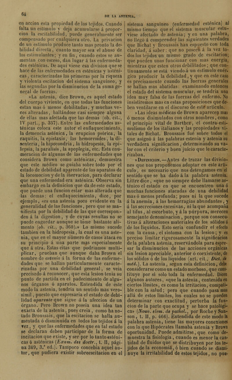 61 eq acción esta propiedad de los tejidos. Cuando falta un estímulo y deja acumularse á propor- ción la escilabilidad, puede generalmente ser compensado por cualquiera otro. La privación de un estímulo produce lanío mas pronto la de- bilidad directa, cuanto mayor sea el abuso de los estimulantes; y en íin , cuando estos se au- mentan con esceso, dan lugar á las enfermeda- des esténicas. De aqui viene esa división que se hace de las enfermedades en esténicas y asténi- cas , caracterizadas las primeras por k riqueza y viólenla escilacion del sislema sanguíneo, y las segundas por la disminución de la suma ge- neral de fuerzas. »La astenia, dice Brown, es aquel estado del cuerpo viviente, en que todas las funciones eslan mas ó menos debilitadas, y muchas ve- ces alteradas, hallándose casi siempre alguna de ellas mas afectada que las demás (ob. cil., IV part., p. 357). Entre las enfermedades as- ténicas coloca este autor el enflaquecimiento, la demencia asténica, la erupción psórica, la raquitis, la epistaxis, las hemorroides, la di- senteria, la hipocondría, la hidropesía, la epi- lepsia, la parálisis, la apoplegia, etc. Esta enu- meración de algunas de las enfermedades que considera Brown como asténicas, demuestra que este médico se guiaba sobre todo por el estado de debilidad apárenle de los apáralos de la locomoción y de la inervación, para declarar que una enfermedad era asténica. Observa sin embargo en la definición que dadeesle estado, que puede una función estar mas alterada que las demás: el enflaquecimiento, dice, por ejemplo, «es una aslenia poco evidente en la generalidad délas funciones, pero que se ma- nifiesta por la debilidad de las que correspon- den á la digestión, y de cuyas resultas no se puede engordar aunque se tome bástanle ali- mento (ob. cit., p. 360).» Lo mismo sucede también en la hidropesía, la cual es una aste- nia, que en el mayor número de casos ataca en su principio á una parle mas especialmente que á otra. Estas cílas que podríamos multi- plicar, prueban que aunque daba Brown el nombre de astenia á la forma de las enferme- dades que se hallan particularmente caracte- rizadas por una debilidad general, se veia precisado á reconocer, que esta lesión tenia su punió de partida en el padecimiento de algu- nos órganos ó apáralos. Entendida de este modo la aslenia, tendría un sentido mas vero- símil , puesto que espresaria el estado de debi- lidad aparente que sigue á la afección de un órgano. Pero Brown no poseía una idea tan exacta de la astenia, pues creia , como ha no- lado Broussais, que laescitacion se halla au- mentada ó disminuida en todos los tejidos á la Tez, y que las enfermedades que en tal estado se declaran deben participar de la forma de incitación que existe, y ser por lo tanto esténi- cas ó asténicas (Exam. des doctr., t. II, pági- na 349, 3/ ed.). Tampoco concebía aquel au- tor, que pudiera existir sobreescitacion en el DE LA A!«TEM\. Sistema sanguíneo (enfermedad esténica) al mismo tiempo que el sistema muscular estu- viese afectado de astenia; y en una palabra, no llegó ¡i comprender las siguientes verdades que Bienal y Broussais han espuesto con toda claridad, á saber: que no poseen á la vez lo- dos los tejidos un mismo grado de eseitaeion; que pueden unos funcionar con mas energía. mientras que estén oíros debilitados; que con- tinuamente se esta viendo ¿i un estímulo enér- gico producir la debilidad, y que en este caso es precisamente cuando las fuerzas generales se hallan mas abatidas: examinando entonces el estado del sistema muscular, se lendria una idea muy falsa de las fuerzas del enfermo. No insistiremos mas en eslas proposiciones que de- ben ventilarse en el discurso de este artículo. »Las ideas médicas de Brown aparecen mas ó menos disimuladas con otros nombres, como el principio vital de Barthez, el contra-esli- mulismo de los italianos y las propiedades vi- tales de Bichal. Broussais fué sobre lodos el que asignó á las palabras eslenia y astenia su verdadera significación , determinando su va- lor con el criterio y buen juicio que le caracte- rizaban. «Definición.—Antes de trazar las divisio- nes que nos proponemos adoptar en esle artí- culo, es necesario que nos detengamos en el sentido que se ha dado á la palabra astenia. Liltre dice , «que no siempre debe llamarse as- ténico el estado en que se encuentren una ó muchas funciones atacadas de una debilidad mas ó menos profunda; pues ni la que sucede á la anemia, á las hemorragias abundantes, y á las secrecionesescesivas, ni laque acompaña al tifus, al escorbuto, y á la púrpura, merecen semejante denominación , porque son consecu- tivas á alteraciones materiales de los sólidos ó de los líquidos. Esto seria confundir el efecto con ia causa, el síntoma con la lesión; y es preciso limitar rigurosamente la significación de la palabra aslenia, reservándola para espre- sar la disminución de las acciones orgánicas sin lesión apreciable, anterior ó coexislente, de los sólidos ó de los líquidos (arl. cit., Dict. dt méd.). La astenia, según esta definición, debe considerarse como un estado morboso, que cons- tituye por sí solo toda la enfermedad. Dicen algunos autores, «que la astenia, contenida en ciertos límites, es como la irritación, compati- ble con la salud; pero que cuando pasa mas allá de eslos límites, los cuales no se pueden determinar con exactitud, perturba la fun- ción de la parte que ocupa y se hace patológi- ca» (Nouv. clem. de pathol., por Boche y San- son , t. II, p. 466). Entendida de esle modo la palabra astenia, tiene las mayores conexiones con lo que Hipócrates llamaba aslenia y Brown oportunidad. Puede admitirse, que como de- muestra la fisiología , cuando es menor la can- tidad de fluidos que se distribuyen por los te- jidos de la economía, ó bien cuando se dismi- nuye la irritabilidad de estos tejidos, no pue-