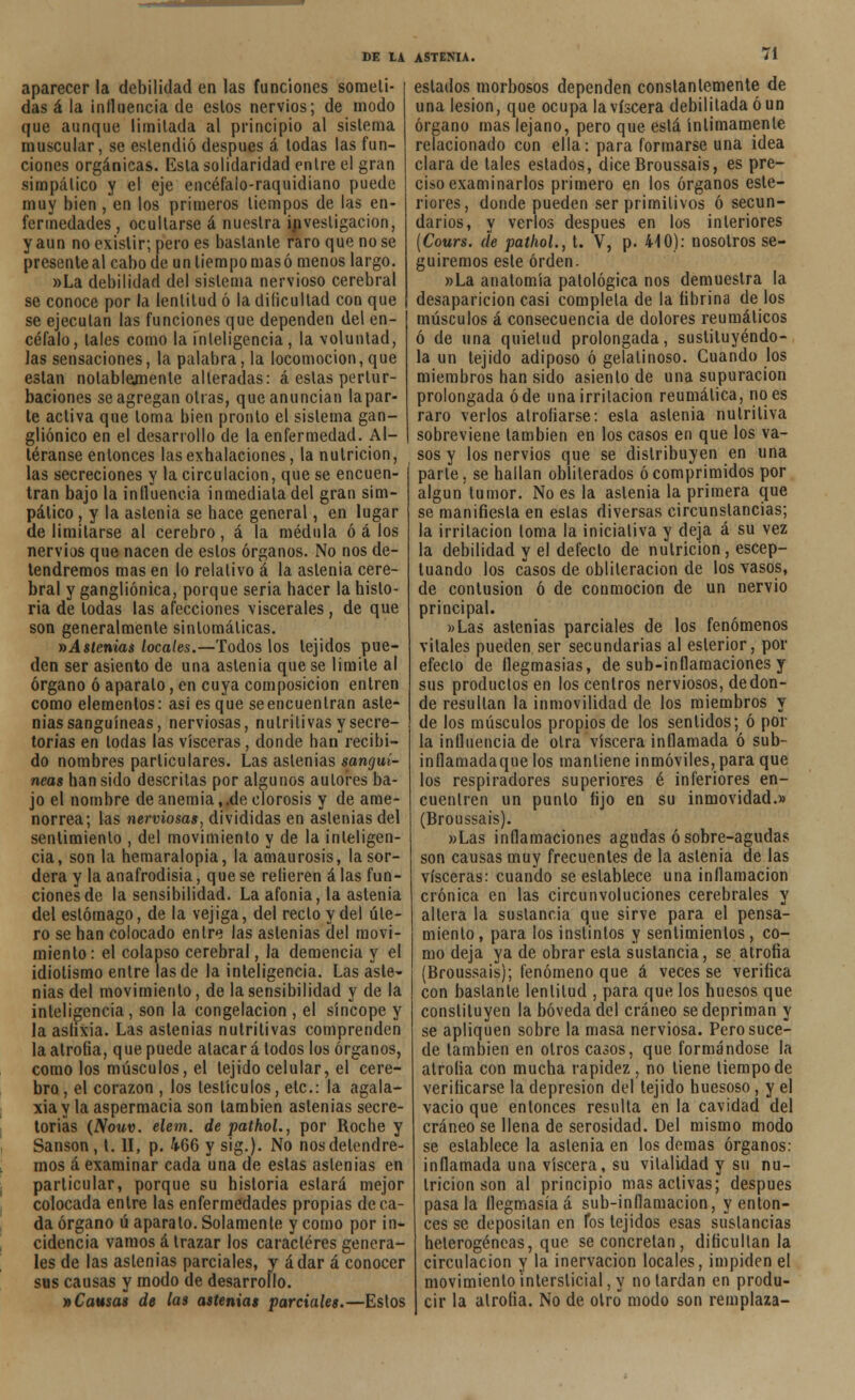aparecer la debilidad en las funciones someti- das á la influencia de estos nervios; de modo que aunque limitada al principio al sistema muscular, se estendió después á todas las fun- ciones orgánicas. Esta solidaridad entre el gran simpático y el eje encéfalo-raquidiano puede muy bien , en los primeros tiempos de las en- fermedades , ocultarse á nuestra investigación, y aun no existir; pero es bastante raro que no se presente al cabo de un tiempo mas ó menos largo. »La debilidad del sistema nervioso cerebral se conoce por la lentitud ó la dificultad con que se ejecutan las funciones que dependen del en- céfalo, tales como la inteligencia, la voluntad, Jas sensaciones, la palabra, la locomoción, que están nolablejnente alteradas: á estas pertur- baciones se agregan otras, que anuncian lapar- te activa que loma bien pronto el sistema gan- gliónico en el desarrollo de la enfermedad. Al- téranse entonces las exhalaciones, la nutrición, las secreciones y la circulación, que se encuen- tran bajo la influencia inmediata del gran sim- pático , y la astenia se hace general, en lugar de limitarse al cerebro, á la médula ó á los nervios que nacen de estos órganos. No nos de- tendremos mas en lo relativo á la astenia cere- bral y gangliónica, porque seria hacer la histo- ria de todas las afecciones viscerales, de que son generalmente sintomáticas. i)Astenias locales.—Todos los tejidos pue- den ser asiento de una astenia que se limite al órgano ó aparato, en cuya composición entren como elementos: asi es que se encuentran aste- nias sanguíneas, nerviosas, nutritivas y secre- torias en todas las visceras, donde han recibi- do nombres particulares. Las astenias sanguí- neas han sido descritas por algunos autores ba- jo el nombre de anemia,.de clorosis y de ame- norrea; las nerviosas, divididas en astenias del sentimiento , del movimiento y de la inteligen- cia, son la hemaralopia, la amaurosis, la sor- dera y la anafrodisia, que se refieren alas fun- ciones de la sensibilidad. La afonía, la astenia del estómago, de la vejiga, del recto y del úte- ro se han colocado entre las astenias del movi- miento: el colapso cerebral, la demencia y el idiotismo entre las de la inteligencia. Las aste- nias del movimiento, de la sensibilidad y de la inteligencia, son la congelación , el síncope y la asfixia. Las astenias nutritivas comprenden la atrofia, que puede atacar á todos los órganos, como los músculos, el tejido celular, el cere- bro , el corazón , los testículos, etc.: la agala- xia y la aspermacia son también astenias secre- torias (Nouv. elem. de pathol., por Roche y Sansón, t. II, p. 466 y sig.). No nos detendre- mos á examinar cada una de estas astenias en particular, porque su historia estará mejor colocada entre las enfermedades propias de ca- da órgano ú aparato. Solamente y como por in- cidencia vamos á trazar los caracteres genera- les de las astenias parciales, y ádar á conocer sus causas y modo de desarrollo. y>Causas de las astenias parciales.—Estos estados morbosos dependen constantemente de una lesión, que ocupa la viscera debilitada ó un órgano mas lejano, pero que está íntimamente relacionado con ella: para formarse una idea clara de tales estados, diceBroussais, es pre- ciso examinarlos primero en los órganos este- riores, donde pueden ser primitivos ó secun- darios, y verlos después en los interiores (Cours. de pathol., t. V, p. 440): nosotros se- guiremos este orden. »La anatomía patológica nos demuestra la desaparición casi completa de la fibrina de los músculos á consecuencia de dolores reumáticos ó de una quietud prolongada, sustituyéndo- la un tejido adiposo ó gelatinoso. Cuando los miembros han sido asiento de una supuración prolongada ó de una irritación reumática, no es raro verlos atrofiarse: esta astenia nutritiva sobreviene también en los casos en que los va- sos y los nervios que se distribuyen en una parte, se hallan obliterados ó comprimidos por algún tumor. No es la astenia la primera que se manifiesta en estas diversas circunstancias; la irritación loma la iniciativa y deja á su vez la debilidad y el defecto de nutrición, escep- luando los casos de obliteración de los vasos, de contusión ó de conmoción de un nervio principal. »Las astenias parciales de los fenómenos vitales pueden ser secundarias al eslerior, por efecto de flegmasías, de sub-inflamaciones y sus productos en los centros nerviosos, de don- de resultan la inmovilidad de los miembros y de los músculos propios de los sentidos; ó pol- la influencia de otra viscera inflamada ó sub- inflamadaque los mantiene inmóviles, para que los respiradores superiores é inferiores en- cuentren un punto fijo en su inmovidad.» (Broussais). »Las inflamaciones agudas ó sobre-agudas son causas muy frecuentes de la astenia de las visceras: cuando se establece una inflamación crónica en las circunvoluciones cerebrales y altera la sustancia que sirve para el pensa- miento , para los instintos y sentimientos, co- mo deja ya de obrar esta sustancia, se atrofia (Broussais); fenómeno que á veces se verifica con bastante lentitud , para que los huesos que constituyen la bóveda del cráneo se depriman y se apliquen sobre la masa nerviosa. Pero suce- de también en otros casos, que formándose la atrofia con mucha rapidez , no tiene tiempo de verificarse la depresión del tejido huesoso, y el vacio que entonces resulta en la cavidad del cráneo se llena de serosidad. Del mismo modo se establece la astenia en los demás órganos: inflamada una viscera, su vitalidad y su nu- trición son al principio mas activas; después pásala flegmasía á sub-inflamacion, y enton- ces se depositan en Tos tejidos esas sustancias heterogéneas, que se concretan, dificultan la circulación y la inervación locales, impiden el movimiento intersticial, y no lardan en produ- cir la atrofia. No de otro modo son remplaza-