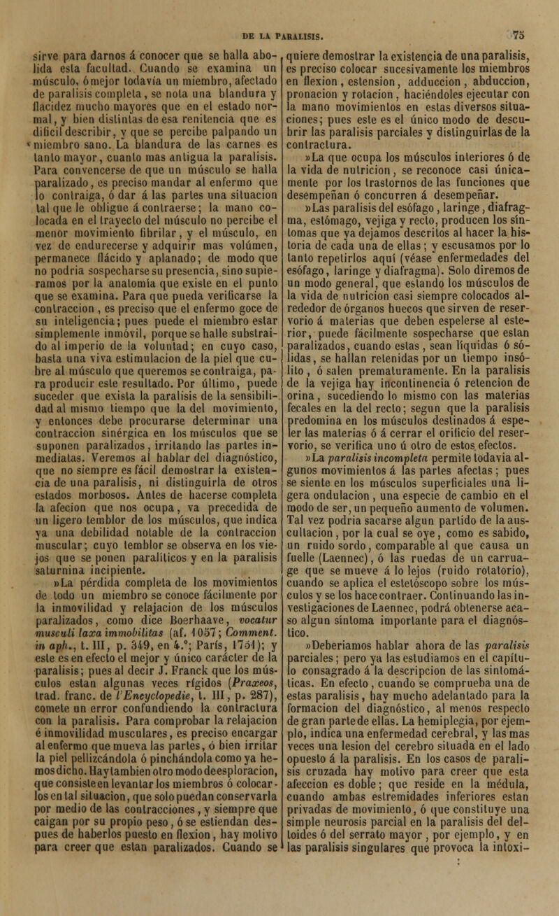 sirve para darnos á conocer que se halla abo- lida esta facultad. Guando se examina un músculo, ómejor todavía un miembro, afectado de parálisis completa, se nota una blandura y ílacidez mucho mayores que en el estado nor- mal, y bien distintas deesa renitencia que es dilicil describir, y que se percibe palpando un Miiiembro sano. La blandura de las carnes es tanto mayor, cuanto mas antigua la parálisis. Para convencerse de que un músculo se halla paralizado, es preciso mandar al enfermo que lo contraiga, ó dar á las parles una situación tal que le obligue á contraerse; la mano co- locada en el trayecto del músculo no percibe el menor movimiento tibrilar, y el músculo, en vez de endurecerse y adquirir mas volumen, permanece llácido y aplanado; de modo que no podria sospecharse su presencia, sino supié- ramos por la anatomía que existe en el punto que se examina. Para que pueda verificarse la contracción , es preciso que el enfermo goce de su inteligencia; pues puede el miembro estar simplemente inmóvil, porque se halle substraí- do al imperio de la voluntad; en cuyo caso, basta una viva estimulación de la piel que cu- bre al músculo que queremos se contraiga, pa- ra producir este resultado. Por último, puede suceder que exisla la parálisis de la sensibili- dad al mismo tiempo que la del movimiento, y entonces debe procurarse determinar una contracción sinérgica en los músculos que se suponen paralizados, irritando las partes in- mediatas. Veremos al hablar del diagnóstico, que no siempre es fácil demostrarla existen- cia de una parálisis, ni distinguirla de otros estados morbosos. Antes de hacerse completa la afecion que nos ocupa, va precedida de un ligero temblor de los músculos, que indica ya una debilidad notable de la contracción muscular; cuyo temblor se observa en los vie- jos que se ponen paralíticos y en la parálisis saturnina incipiente. »La pérdida completa de los movimientos de todo un miembro se conoce fácilmente por la inmovilidad y relajación de los músculos paralizados, como dice Boerhaave, vocatur museuli laxa immobHitas (af. 1057; Comment. m aph., t. III, p. 349, en 4.°; París, 1701); y este es en efecto el mejor y único carácter de la parálisis; pues al decir J. Franck que los mús- culos están algunas veces rígidos [Praxeos, trad. franc. de l'Encyclopedie, t. III, p. 287), comete un error confundiendo la contraclura con la parálisis. Para comprobar la relajación é inmovilidad musculares, es preciso encargar al enfermo que mueva las partes, ó bien irritar la piel pellizcándola ó pinchándola como ya he- mosdicho.Haylambienotromododeesploracion, que consiste en levantar los miembros ó colocar- los en tal situación, que solo puedan conservarla por medio de las contracciones, y siempre que caigan por su propio peso, ó se estiendan des- pués de haberlos puesto en flexión, hay motivo para creer que están paralizados. Cuando se quiere demostrar la existencia de una parálisis, es preciso colocar sucesivamente los miembros en flexión , eslension, adduccion , abducción, pronacion y rotación , haciéndoles ejecutar con la mano movimientos en estas diversos situa- ciones; pues este es el único modo de descu- brir las parálisis parciales y distinguirlas de la contraclura. »La que ocupa los músculos interiores ó de la vida de nutrición, se reconoce casi única- mente por los trastornos de las funciones que desempeñan ó concurren á desempeñar. »Las parálisis del esófago, laringe, diafrag- ma, estómago, vejiga y recto, producen los sín- tomas que ya dejamos descritos al hacer la his- toria de cada una de ellas; y escusamos por lo tanto repetirlos aquí (véase enfermedades del esófago, laringe y diafragma). Solo diremos de un modo general, que estando los músculos de la vida de nutrición casi siempre colocados al- rededor de órganos huecos que sirven de reser- vorio á materias que deben espelerse al este- rior, puede fácilmente sospecharse que están paralizados, cuando estas, sean líquidas 6 só- lidas, se hallan retenidas por un tiempo insó- lito , ó salen prematuramente. En la parálisis de la vejiga hay incontinencia ó retención de orina, sucediendo lo mismo con las materias fecales en la del recio; según que la parálisis predomina en los músculos destinados á espe- ler las materias ó á cerrar el orilicio del reser- vorio, se verifica uno ú otro de estos efectos. »La parálisis incompleta permite todavía al- gunos movimientos á las partes afectas ; pues se siente en los músculos superficiales una li- gera ondulación , una especie de cambio en el modo de ser, un pequeño aumento de volumen. Tal vez podria sacarse algún partido de la aus- cultación , por la cual se oye, como es sabido, un ruido sordo, comparable al que causa un fuelle (Laennec), ó las ruedas de un carrua- ge que se mueve á lo lejos (ruido rotatorio), cuando se aplica el estetóscopo sobre los mús- culos y se los hace contraer. Continuando las in- vestigaciones de Laennec, podrá obtenerse aca- so algún síntoma importante para el diagnós- tico. «Deberíamos hablar ahora de las parálisis parciales; pero ya las estudiamos en el capítu- lo consagrado á la descripción de las sintomá- ticas. En efecto , cuando se comprueba una de estas parálisis, hay mucho adelantado para la formación del diagnóstico, al menos respecto de gran parte de ellas. La hemiplegia, por ejem- plo, indica una enfermedad cerebral, y las mas veces una lesión del cerebro situada en el lado opuesto á la parálisis. En los casos de paráli- sis cruzada hay motivo para creer que esta afección es doble; que reside en la médula, cuando ambas estremidades inferiores están privadas de movimiento, ó que constituye una simple neurosis parcial en la parálisis del del- toides ó del serrato mayor , por ejemplo, y en las parálisis singulares que provoca la intoxi-