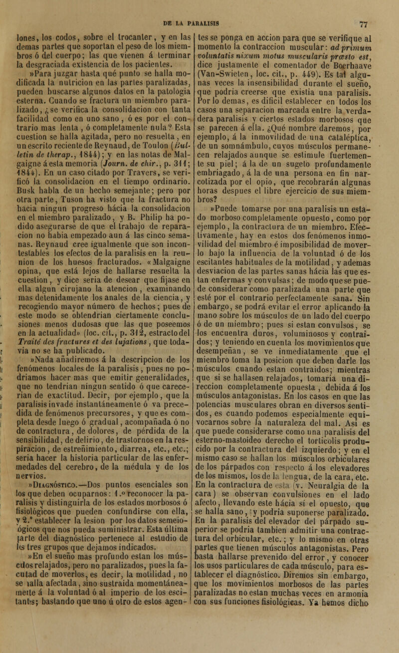 Iones, los codos, sobre el trocánter, y en las demás partes que soportan el peso de los miem- bros ó del cuerpo; las que vienen á terminar la desgraciada existencia de los pacientes. «Para juzgar hasta qué punto se halla mo- dificada la nutrición en las parles paralizadas, pueden buscarse algunos dalos en la patología esterna. Guando se fractura un miembro para- lizado, ¿se verifica la consolidación con tanta facilidad como en uno sano , ó es por el con- trario mas lenta , ó completamente nula? Esta cuestión se halla agitada, pero no resuelta , en un escrito reciente de Reynaud, de Toulon (Huí- letin de therap., 4844); y en las notas de Mal- gaigneáesta memoria (Journ. de c/iir., p. 31 i; 4844). En un caso citado por Travers, se veri- licó la consolidación en el tiempo ordinario. Busk habla de un hecho semejante; pero por otra parle, Tusón ha visto que la fractura no hacia ningún progreso hacia la consolidación en el miembro paralizado, y B. Philip ha po- dido asegurarse de que el trabajo de repara- ción no había empezado aun á las cinco sema- nas. Reynaud cree igualmente que son incon- testables los efectos de la parálisis en la reu- nión de los huesos fracturados. «Malgaigne opina, que eslá lejos de hallarse resuella la cueslion , y dice seria de desear que fijase en ella algún cirujano la atención , examinando mas detenidamente los anales de la ciencia, y recogiendo mayor número de hechos; pues de este modo se obtendrían ciertamente conclu- siones menos dudosas que las que poseemos en Ja actualidad» (loe. cit., p. 312, estrado del Traite' des fractures et des lujations , que toda- t via no se ha publicado. |. «Nada añadiremos á la descripción de los \t fenómenos locales de la parálisis, pues no po- ¡. driamos hacer mas que emitir generalidades, (. que no tendrían ningún sentido ó que carece- ¡. rian de exactitud. Decir, por ejemplo, que la parálisis invade instantáneamente ó va prece- ¡ dida de fenómenos precursores, y que es com- pleta desde luego ó gradual, acompañada ó no de conlractura, de dolores, de pérdida de la sensibilidad, de delirio, de trastornos en la res- piración , de estreñimiento, diarrea, etc., etc.; seria hacer la historia particular de las enfer- medades del cerebro, de la médula y de los nervios. «Diagnóstico.—Dos puntos esenciales son los que deben ocuparnos: 1.° reconocer la pa- rálisis y distinguirla de los estados morbosos ó fisiológicos que pueden confundirse con ella, y 2.° establecer la lesión por los dalos semeio- ógicos que nos pueda suministrar. Esta última [.arte del diagnóstico pertenece al estudio de l(s tres grupos que dejamos indicados. «En el sueño mas profundo están los mús- culos relajados, pero no paralizados, pues la fa- cutad de moverlos, es decir, la molilidad , no se mlla afectada, sino sustraída momentánea- merte á la voluntad ó al imperio de los esci- tantis; bastando que uno ú otro de estos agen- tes se ponga en acción para que se verifique al momento la contracción muscular: adprimum voluntatis nixum motus muscularis prcesto est, dice justamente el comentador de Boerhaave (Van-Swieten, loe. cit., p. 449). Es tal algu- nas veces la insensibilidad durante el sueño, que podría creerse que existia una parálisis. Por lo demás, es difícil establecer en todos los casos una separación marcada entre la verda- dera parálisis y ciertos estados morbosos que se parecen á eíla. ¿Qué nombre daremos, por ejemplo, á la inmovilidad de una cataléplica, de un somnámbulo, cuyos músculos permane- cen relajados aunque se estimule fuertemen- te su piel; á la de un sugelo profundamente embriagado, á la de una persona en fin nar- cotizada por el opio, que recobrarán algunas horas después el libre ejercicio de sus miem- bros? «Puede tomarse por una parálisis un esta- do morboso completamente opuesto, como por ejemplo, la conlractura de un miembro. Efec- tivamente, hay en estos dos fenómenos inmo- vilidad del miembro é imposibilidad de mover- lo bajo la influencia de la voluntad ó de los escitantes habituales de la motilidad, y ademas desviación de las partes sanas hacia las que es- tán enfermas y convulsas; de modo que se pue- de considerar como paralizada una parte que esté por el contrario perfectamente sana. Sin 1 embargo, se podrá evitar el error aplicando la mano sobre los músculos de un lado del cuerpo ó de un miembro; pues si están convulsos, se los encuentra duros, voluminosos y contrai- dos; y teniendo en cuenta los movimientos que desempeñan, se ve inmediatamente que el miembro loma la posición que deben darle los músculos cuando eslan contraídos; mientras que si se hallasen relajados, lomaría una di- rección completamente opuesta , debida á los músculos antagonistas. En los casos en que las potencias musculares obran en diversos senti- dos, es cuando podemos especialmente equi- vocarnos sobre la naturaleza del mal. Asi es que puede considerarse como una parálisis del eslerno-masloideo derecho el torlicolis produ- cido por la conlractura del izquierdo; y en el mismo caso se hallan los músculos orbiculares de los párpados con respecto á los elevadores de los mismos, los de la lengua, de la cara, etc. En la conlractura de < sta (v. Neuralgia de la cara) se observan convulsiones en el lado afecto, llevando este hacia sí el opuesto, que se halla sano, y podría suponerse paralizado. En la parálisis del elevador del párpado su- perior se podría también admitir una contrac- tura del orbicular, etc.; y lo mismo en otras partes que tienen músculos antagonistas. Pero basta hallarse prevenido del error, y conocer los usos particulares de cada músculo,' para es- tablecer el diagnóstico. Diremos sin embargo, que los movimientos morbosos de las partes paralizadas no eslan muchas veces en armonía con sus funciones fisiológicas. Ya hemos dicho