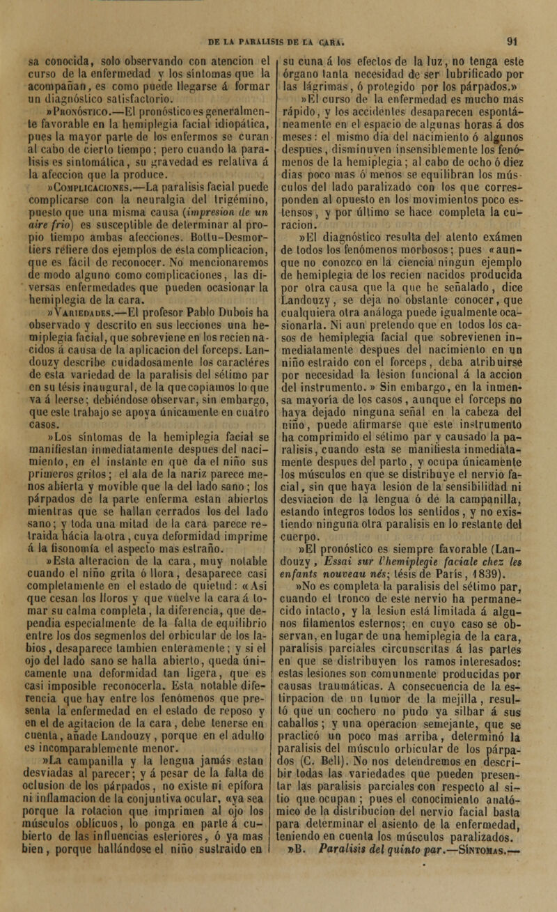 sa conocida, solo observando con atención el curso de la enfermedad y los síntomas que la acompañan, es como puede llegarse á formar un diagnóstico satisfactorio. «Pronóstico.—El pronóstico es generalmen- te favorable en la hemiplegia facial idiopática, pues la mayor parte de los enfermos se curan al cabo de cierto tiempo; pero cuando la pará- lisis es sintomática, su gravedad es relativa á la afección que la produce. »Complicack)N£s.—La parálisis facial puede complicarse con la neuralgia del trigémino, puesto que una misma causa (impresión de un aire frió) es susceptible de determinar al pro- pio tiempo ambas alecciones. Bollu-Desmor- liers reliere dos ejemplos de esta complicación, que es fácil de reconocer. No mencionaremos de modo alguno como complicaciones, las di- versas enfermedades que pueden ocasionar la bemiplegia de la cara. «Variedades.—El profesor Pablo Dubois ha observado y descrito en sus lecciones una he- miplegia facial, que sobreviene en los recien na- cidos á causa de la aplicación del fórceps. Lan- douzy describe cuidadosamente los caracteres de esta variedad de la parálisis del sétimo par en su tesis inaugural, de la quecopiamos lo que va á leerse; debiéndose observar, sin embargo, que este trabajo se apoya únicamente en cuatro casos. «Los síntomas de la hemiplegia facial se manifiestan inmediatamente después del naci- miento, en el instante en que da el niño sus primeros gritos; el ala de la nariz parece me- nos abierta y movible que la del lado sano; los párpados de la parle enferma están abiertos mientras que se hallan cerrados los del lado sano; y toda una mitad de la cara parece re- traída hacia laotra, cuya deformidad imprime á la fisonomía el aspecto mas estraño. «Esta alteración de la cara, muy notable cuando el niño grita ó llora, desaparece casi completamente en el estado de quietud: «Asi que cesan los lloros y que vuelve la caraá lo- mar su calma completa, la diferencia, que de- pendía especialmente de la falta de equilibrio entre los dos segmenlos del orbicular de los la- bios, desaparece también enteramente; y si el ojo del lado sano se halla abierto, queda úni- camente una deformidad tan ligera, que es casi imposible reconocerla. Esta notable dife- rencia que hay entre los fenómenos que pre- senta la enfermedad en el estado de reposo y en el de agitación de la cara, debe tenerse en cuenta, añade Landouzy , porque en el adulto es incomparablemente menor. »La campanilla y la lengua jamás están desviadas al parecer; y á pesar de la falta de oclusión de los párpados, no existe ni epífora ni inflamación de la conjuntiva ocular, «ya sea porque la rotación que imprimen al ojo los músculos oblicuos, lo ponga en partea cu- bierto de las influencias esteriores, ó ya mas bien , porque hallándose el niño sustraído en su cuna á los efectos de la luz, no tenga este órgano lanía necesidad de ser lubrificado por las lágrimas, ó protegido por los párpados.» »EI curso de la enfermedad es mucho mas rápido, y los accidentes desaparecen espontá- neamente en el espacio de algunas horas á dos meses: el mismo dia del nacimiento ó algunos después, disminuyen insensiblemente los fenó- menos de la hemiplegia; al cabo de ocho ó diez dias poco mas ó menos se equilibran los mús- culos del lado paralizado con los que corres- ponden al opuesto en los movimientos poco es- tensos , y por último se hace completa la cu- ración. »EI diagnóstico resulta del atento examen de todos los fenómenos morbosos; pues «aun- que no conozco en la ciencia ningún ejemplo de hemiplegia de los recien nacidos producida por otra causa que la que he señalado, dice Landouzy, se deja no obstante conocer, que cualquiera otra análoga puede igualmente oca- sionarla. Ni aun pretendo que en todos los ca- sos de hemiplegia facial que sobrevienen in- mediatamente después del nacimiento en un niño estraido con el fórceps, deba atribuirse por necesidad la lesión funcional á la acción del instrumento. » Sin embargo, en la inmen- sa mayoría de los casos, aunque el fórceps no haya dejado ninguna señal en la cabeza del niño, puede afirmarse que este instrumento ha comprimido el sélimo par y causado la pa- rálisis, cuando esta se manifiesta inmediata- mente después del parto, y ocupa únicamente los músculos en que se distribuye el nervio fa- cial, sin que haya lesión de la sensibilidad ni desviación de la lengua ó de la campanilla, estando íntegros todos los sentidos , y no exis- tiendo ninguna olra parálisis en lo restante del cuerpo. »E1 pronóslico es siempre favorable (Lan- douzy , Essai sur Vhemiplegie facíale chez les enfants nouveau nés; lésis de París , 1839). »No es completa la parálisis del sétimo par, cuando el tronco de este nervio ha permane- cido intacto, y la lesiun está limitada á algu- nos filamentos estemos; en cuyo caso se ob- servan, en lugar de una hemiplegia de la cara, parálisis parciales circunscritas á las partes en que se distribuyen los ramos interesados: estas lesiones son comunmente producidas por causas traumáticas. A consecuencia de la es- tirpacion de un tumor de la mejilla, resul- tó que un cochero no pudo ya silbar á sus caballos; y una operación semejante, que se practicó un poco mas arriba, determinó la parálisis del músculo orbicular de los párpa- dos (C. Bell). No nos detendremos en descri- bir todas las variedades que pueden presen- tar las parálisis parciales con respecto al si- tio que ocupan ; pues el conocimiento anató- mico de la distribución del nervio facial basta para determinar el asiento de la enfermedad, teniendo en cuenta los músculos paralizados. »B. Parálisis del quinto par.—Síntomas.—